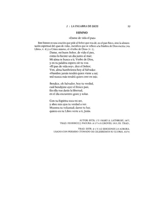 2 LA PALABRA DE DIOS
HIMNO
53
«Dame de vida el pan»
Este himno es una oración que pide al Señor que nos dé, no el pan fisico, sino la alimen-
tación espiritual del «pan de vida», metáfora que se refiere a la Palabra de Dios escrita «<tu
Libro», v. 4) y a Cristo mismo, el "Verbo de Dios» (v. 1).
Dame, mi buen Señor, de vida el pan,
como 10 hiciste un día junto al mar;
Mi alma te busca a ti, Verbo de Dios,
y en tu palabra espero oír tu voz.
«El pan de vida soy», dice el Señor;
Ven, alma hambrienta hayal Salvador.
«Hambre jamás tendrá quien viene a mí;
sed nunca más tendrá quien cree en mí».
Bendice, oh Salvador, hoy tu verdad,
cuál bendijiste ayer el fresco pan;
En ella nos darás la libertad,
en el día encuentro gozo y solaz.
Con tu Espíritu toca mi ser,
y abre mis ojos tu verdad a ver.
Muestra tu voluntad; dame tu luz;
quiero en tu Libro verte a ti, Jesús.
AUTOR: ESTR. 1 y 3 MARY A. LATHBURY, 1877,
TRAD. FEDERICO J. PAGURA. # 2 Y 4 A GROVES, 1913, ES. TRAD.,
TRAD. ESTR. # 1 Y 3 © EDICIONES LA AURORA.
USADO CON PERMISO (TOMADO DE CELEBREMOS SU GLORIA, #274)
 