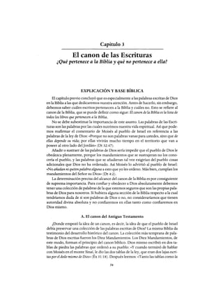 Capítulo 3
El canon de las Escrituras
¿Qué pertenece a la Biblia y qué no pertenece a ella?
EXPLICACIÓN Y BASE BÍBLICA
El capítulo previo concluyó que es especialmente a las palabras escritas de Dios
en la Biblia a las que dedicaremos nuestra atención. Antes de hacerlo, sin embargo,
debemos saber cuáles escritos pertenecen a la Biblia y cuáles no. Esto se refiere al
canon de la Biblia, que se puede definir como sigue: El canon de la Biblia es la lista de
todos los libros que pertenecen a la Biblia.
No se debe subestimar la importancia de este asunto. Las palabras de las Escri-
turas son las palabras por las cuales nutrimos nuestra vida espiritual. Así que pode-
mos reafirmar el comentario de Moisés al pueblo de Israel en referencia a las
palabras de la ley de Dios: «Porque no son palabras vanas para ustedes, sino que de
ellas depende su vida; por ellas vivirán mucho tiempo en el territorio que van a
poseer al otro lado delJordán» (Dt 32:47).
Añadir o sustraer de las palabras de Dios sería impedir que el pueblo de Dios le
obedezca plenamente, porque los mandamientos que se sustrajeran no los cono-
cería el pueblo, y las palabras que se añadieran tal vez exigirían del pueblo cosas
adicionales que Dios no ha ordenado. Así Moisés lo advirtió al pueblo de Israel:
«No añadan ni quitenpalabra alguna a esto que yo les ordeno. Más bien, cumplan los
mandamientos del Señor su Dios» (Dt 4:2).
La determinación precisa del alcance del canon de la Biblia es por consiguiente
de suprema importancia. Para confiar y obedecer a Dios absolutamente debemos
tener una colección de palabras de la que estemos seguros que son las propias pala-
bras de Dios para nosotros. Si hubiera alguna sección de la Biblia respecto a la cual
tendríamos duda de si son palabras de Dios o no, no consideraríamos que tienen
autoridad divina absoluta y no confiaremos en ellas tanto como confiaremos en
Dios mismo.
A. El canon del Antiguo Testamento
¿Donde empezó la idea de un canon, es decir, la idea de que el pueblo de Israel
debía preservar una colección de las palabras escritas de Dios? La misma Biblia da
testimonio del desarrollo histórico del canon. La colección más temprana de pala-
bras de Dios escritas fueron los Diez Mandamientos. Los Diez Mandamientos, de
este modo, forman el principio del canon bíblico. Dios mismo escribió en dos ta-
blas de piedra las palabras que ordenó a su pueblo: «y cuando terminó de hablar
con Moisés en el monte Sinaí, le dio las dos tablas de la ley, que eran dos lajas escri-
tas por el dedo mismo de Dios» (Éx 31: 18). Después leemos: «Tanto las tablas como la
54
Capítulo 3
El canon de las Escrituras
¿Qué pertenece a la Biblia y qué no pertenece a ella?
EXPLICACIÓN Y BASE BÍBLICA
El capítulo previo concluyó que es especialmente a las palabras escritas de Dios
en la Biblia a las que dedicaremos nuestra atención. Antes de hacerlo, sin embargo,
debemos saber cuáles escritos pertenecen a la Biblia y cuáles no. Esto se refiere al
canon de la Biblia, que se puede definir como sigue: El canon de la Biblia es la lista de
todos los libros que pertenecen a la Biblia.
No se debe subestimar la importancia de este asunto. Las palabras de las Escri-
turas son las palabras por las cuales nutrimos nuestra vida espiritual. Así que pode-
mos reafirmar el comentario de Moisés al pueblo de Israel en referencia a las
palabras de la ley de Dios: «Porque no son palabras vanas para ustedes, sino que de
ellas depende su vida; por ellas vivirán mucho tiempo en el territorio que van a
poseer al otro lado delJordán» (Dt 32:47).
Añadir o sustraer de las palabras de Dios sería impedir que el pueblo de Dios le
obedezca plenamente, porque los mandamientos que se sustrajeran no los cono-
cería el pueblo, y las palabras que se añadieran tal vez exigirían del pueblo cosas
adicionales que Dios no ha ordenado. Así Moisés lo advirtió al pueblo de Israel:
«No añadan ni quitenpalabra alguna a esto que yo les ordeno. Más bien, cumplan los
mandamientos del Señor su Dios» (Dt 4:2).
La determinación precisa del alcance del canon de la Biblia es por consiguiente
de suprema importancia. Para confiar y obedecer a Dios absolutamente debemos
tener una colección de palabras de la que estemos seguros que son las propias pala-
bras de Dios para nosotros. Si hubiera alguna sección de la Biblia respecto a la cual
tendríamos duda de si son palabras de Dios o no, no consideraríamos que tienen
autoridad divina absoluta y no confiaremos en ellas tanto como confiaremos en
Dios mismo.
A. El canon del Antiguo Testamento
¿Donde empezó la idea de un canon, es decir, la idea de que el pueblo de Israel
debía preservar una colección de las palabras escritas de Dios? La misma Biblia da
testimonio del desarrollo histórico del canon. La colección más temprana de pala-
bras de Dios escritas fueron los Diez Mandamientos. Los Diez Mandamientos, de
este modo, forman el principio del canon bíblico. Dios mismo escribió en dos ta-
blas de piedra las palabras que ordenó a su pueblo: «y cuando terminó de hablar
con Moisés en el monte Sinaí, le dio las dos tablas de la ley, que eran dos lajas escri-
tas por el dedo mismo de Dios» (Éx 31: 18). Después leemos: «Tanto las tablas como la
54
 