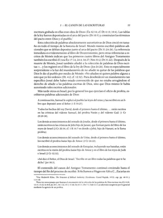 3 : EL CANON DE LAS ESCRITURAS 55
escritura grabada en ellas eran obra de Dios» (Éx 32:16; cf. Dt 4: 13; 10:4). Las tablas
de la ley fueron depositadas en el arca del pacto (Dt 10:5) y constituían los términos
del pacto entre Dios y el pueblo.!
Esta colección de palabras absolutamente autoritativas de Dios creció en tama-
ño en todo el tiempo de la historia de Israel. Moisés mismo escribió palabras adi-
cionales que se debían depositarjunto al arca del pacto (Dt 31 :24-26). La referencia
inmediata es evidentemente al libro de Deuteronomio, pero otras referencias a es-
critos de Moisés indican que los primeros cuatro libros del Antiguo Testamento
también los escribió él (vea Éx 17:14; 24:4; 34:27; Nm 33:2; Dt 31 :22). Después de la
muerte de Moisés, Josué también añadió a la colección de palabras de Dios escri-
tas: «...y los registró en el libro de la ley de Dios» (Jos 24:26). Esto es especialmente
sorprendente a la luz del mandamiento de no añadir ni quitar de las palabras que
Dios le dio al pueblo por medio de Moisés: «No añadan ni quiten palabra alguna a
esto que yo les ordeno» (Dt. 4:2; cf. 12:32). Para desobedecer un mandamiento tan
específico Josué debe haber estado convencido de que no estaba arrogándose el
derecho de añadir a las palabras escritas de Dios, sino que Dios mismo le había
autorizado tales escritos adicionales.
Más tarde otros en Israel, por 10 general los que ejercían el oficio de profeta, es-
cribieron palabras adicionales de Dios:
A continuación, Samue11e explicó al pueblo las leyes del reino y las escribió en un li-
bro que depositó ante el Señor (1 S 10:25).
Todos los hechos del rey David, desde el primero hasta el último, ... están escritos
en las crónicas del vidente Samue1, del profeta Natán y del vidente Gad. (1 Cr
29:29-30).
Los demás acontecimientos del reinado deJosafat, desde el primero hasta el último,
están escritos enlas crónicas deJehú hijo deJananí, que forman parte del libro de los
reyes de Israel (2 Cr 20:34; cf. 1 R 16:7 en donde aJehú, hijo de Hanani, se le llama
profeta).
Los demás acontecimientos del reinado de Uzías, desde el primero hasta el último,
los escribió el profeta Isaías hijo de Amoz (2 Cr 26:22).
Los demás acontecimientos del reinado de Ezequías, incluyendo sus hazañas, están
escritos en la visión del profeta Isaías hijo de Amoz y en el libro de los reyes deJudá
e Israel (2 Cr 32:32).
«Así dice el Señor, el Dios de Israel: "Escribe en un libro todas las palabras que te he
dich0
2
Oer 30:3).
El contenido del canon del Antiguo Testamento continuó creciendo hasta el
tiempo del fin del proceso de escribir. Si fechamos a Hageo en 520 a.C., Zacarías en
lVea Mederith Kilne, The Structure of Biblical Authority (Eerdmans, Grand Rapids, 1972), esp. pp. 48-53 Y
113-130.
2Para ver otros pasajes que ilustran el crecimiento de la colección de las palabras de Dios escritas vea 2Cr 9:29;
12:15; 13:22; Is 30:8;]er 29:1; 36:1-32; 45:1; 51:60; Ez 43:11; Dn 7:1; Hab 2:2. Las adiciones surgieron parlo general
mediante la agencia de un profeta.
3 : EL CANON DE LAS ESCRITURAS 55
escritura grabada en ellas eran obra de Dios» (Éx 32:16; cf. Dt 4: 13; 10:4). Las tablas
de la ley fueron depositadas en el arca del pacto (Dt 10:5) y constituían los términos
del pacto entre Dios y el pueblo.!
Esta colección de palabras absolutamente autoritativas de Dios creció en tama-
ño en todo el tiempo de la historia de Israel. Moisés mismo escribió palabras adi-
cionales que se debían depositarjunto al arca del pacto (Dt 31 :24-26). La referencia
inmediata es evidentemente al libro de Deuteronomio, pero otras referencias a es-
critos de Moisés indican que los primeros cuatro libros del Antiguo Testamento
también los escribió él (vea Éx 17:14; 24:4; 34:27; Nm 33:2; Dt 31 :22). Después de la
muerte de Moisés, Josué también añadió a la colección de palabras de Dios escri-
tas: «...y los registró en el libro de la ley de Dios» (Jos 24:26). Esto es especialmente
sorprendente a la luz del mandamiento de no añadir ni quitar de las palabras que
Dios le dio al pueblo por medio de Moisés: «No añadan ni quiten palabra alguna a
esto que yo les ordeno» (Dt. 4:2; cf. 12:32). Para desobedecer un mandamiento tan
específico Josué debe haber estado convencido de que no estaba arrogándose el
derecho de añadir a las palabras escritas de Dios, sino que Dios mismo le había
autorizado tales escritos adicionales.
Más tarde otros en Israel, por 10 general los que ejercían el oficio de profeta, es-
cribieron palabras adicionales de Dios:
A continuación, Samue11e explicó al pueblo las leyes del reino y las escribió en un li-
bro que depositó ante el Señor (1 S 10:25).
Todos los hechos del rey David, desde el primero hasta el último, ... están escritos
en las crónicas del vidente Samue1, del profeta Natán y del vidente Gad. (1 Cr
29:29-30).
Los demás acontecimientos del reinado deJosafat, desde el primero hasta el último,
están escritos enlas crónicas deJehú hijo deJananí, que forman parte del libro de los
reyes de Israel (2 Cr 20:34; cf. 1 R 16:7 en donde aJehú, hijo de Hanani, se le llama
profeta).
Los demás acontecimientos del reinado de Uzías, desde el primero hasta el último,
los escribió el profeta Isaías hijo de Amoz (2 Cr 26:22).
Los demás acontecimientos del reinado de Ezequías, incluyendo sus hazañas, están
escritos en la visión del profeta Isaías hijo de Amoz y en el libro de los reyes deJudá
e Israel (2 Cr 32:32).
«Así dice el Señor, el Dios de Israel: "Escribe en un libro todas las palabras que te he
dich0
2
Oer 30:3).
El contenido del canon del Antiguo Testamento continuó creciendo hasta el
tiempo del fin del proceso de escribir. Si fechamos a Hageo en 520 a.C., Zacarías en
lVea Mederith Kilne, The Structure of Biblical Authority (Eerdmans, Grand Rapids, 1972), esp. pp. 48-53 Y
113-130.
2Para ver otros pasajes que ilustran el crecimiento de la colección de las palabras de Dios escritas vea 2Cr 9:29;
12:15; 13:22; Is 30:8;]er 29:1; 36:1-32; 45:1; 51:60; Ez 43:11; Dn 7:1; Hab 2:2. Las adiciones surgieron parlo general
mediante la agencia de un profeta.
 