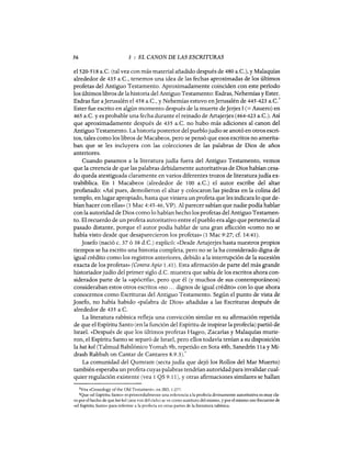 56 3 : EL CANON DE LAS ESCRITURAS
e1520-518 a.C. (tal vez con más material añadido después de 480 a.C.), y Malaquías
alrededor de 435 a.C., tenemos una idea de las fechas aproximadas de los últimos
profetas del Antiguo Testamento. Aproximadamente coinciden con este período
los últimos libros de la historia del Antiguo Testamento: Esdras, Nehemías y Ester.
Esdras fue aJerusalén el 458 a.C., y Nehemías estuvo enJerusalén de 445-423 a.C.
3
Ester fue escrito en algún momento después de la muerte deJerjes I (= Asuero) en
465 a.C. y es probable una fecha durante el reinado de Artajerjes (464-423 a.C.). Así
que aproximadamente después de 435 a.C. no hubo más adiciones al canon del
Antiguo Testamento. La historia posterior del pueblojudío se anotó en otros escri-
tos, tales como los libros de Macabeos, pero se pensó que esos escritos no amerita-
ban que se les incluyera con las colecciones de las palabras de Dios de años
anteriores.
Cuando pasamos a la literatura judía fuera del Antiguo Testamento, vemos
que la creencia de que las palabras debidamente autoritativas de Dios habían cesa-
do queda atestiguada claramente en varios diferentes trozos de literaturajudía ex-
trabíblica. En 1 Macabeos (alrededor de 100 a.C.) el autor escribe del altar
profanado: «Así pues, demolieron el altar y colocaron las piedras en la colina del
templo, en lugar apropiado, hasta que viniera un profeta que les indicara lo que de-
bían hacer con ellas» (1 Mac 4:45-46, VP). Al parecer sabían que nadie podía hablar
con la autoridad de Dios como lo habían hecho los profetas del Antiguo Testamen-
to. El recuerdo de un profeta autoritativo entre el pueblo era algo que pertenecía al
pasado distante, porque el autor podía hablar de una gran aflicción «como no se
había visto desde que desaparecieron los profetas» (1 Mac 9:27; cf. 14:41).
Josefa (nació c. 37 ó 38 d.C.) explicó: «Desde Artajerjes hasta nuestros propios
tiempos se ha escrito una historia completa, pero no se la ha considerado digna de
igual crédito como los registros anteriores, debido a la interrupción de la sucesión
exacta de los profetas» (Contra Apio 1.41). Esta afirmación de parte del más grande
historiadorjudío del primer siglo d.C. muestra que sabía de los escritos ahora con-
siderados parte de la «apócrifa», pero que él (y muchos de sus contemporáneos)
consideraban estos otros escritos «no ... dignos de igual crédito» con lo que ahora
conocemos como Escrituras del Antiguo Testamento. Según el punto de vista de
Josefa, no había habido «palabra de Dios» añadidas a las Escrituras después de
alrededor de 435 a.C.
La literatura rabínica refleja una convicción similar en su afirmación repetida
de que el Espíritu Santo (en la función del Espíritu de inspirar la profecía) partió de
Israel. «Después de que los últimos profetas Hageo, Zacarías y Malaquías murie-
ron, el Espíritu Santo se separó de Israel, pero ellos todavía tenían a su disposición
la bat kol (Talmud Babilónico Yomah 9b, repetido en Sota 48b, Sanedrín 11a y Mi-
drash Rabbah on Cantar de Cantares 8.9.3).4
La comunidad del Qurnram (secta judía que dejó los Rollos del Mar Muerto)
también esperaba un profeta cuyas palabras tendrían autoridad para invalidar cual-
quier regulación existente (vea 1 QS 9.11), Yotras afirmaciones similares se hallan
3Vea «Cronology ofthe Old Testament», en JED, 1:277.
4Que «el Espíritu Santo» es primordialmente una referencia a la profecía divinamente autoritativa es muy cla-
ro por el hecho de que bat kal (una voz del cielo) se ve como sustituto del mismo, y por el mismo uso frecuente de
«el Espíritu Santo» para referirse a la profecía en otras partes de la literatura rabínica.
56 3 : EL CANON DE LAS ESCRITURAS
e1520-518 a.C. (tal vez con más material añadido después de 480 a.C.), y Malaquías
alrededor de 435 a.C., tenemos una idea de las fechas aproximadas de los últimos
profetas del Antiguo Testamento. Aproximadamente coinciden con este período
los últimos libros de la historia del Antiguo Testamento: Esdras, Nehemías y Ester.
Esdras fue aJerusalén el 458 a.C., y Nehemías estuvo enJerusalén de 445-423 a.C.
3
Ester fue escrito en algún momento después de la muerte deJerjes I (= Asuero) en
465 a.C. y es probable una fecha durante el reinado de Artajerjes (464-423 a.C.). Así
que aproximadamente después de 435 a.C. no hubo más adiciones al canon del
Antiguo Testamento. La historia posterior del pueblojudío se anotó en otros escri-
tos, tales como los libros de Macabeos, pero se pensó que esos escritos no amerita-
ban que se les incluyera con las colecciones de las palabras de Dios de años
anteriores.
Cuando pasamos a la literatura judía fuera del Antiguo Testamento, vemos
que la creencia de que las palabras debidamente autoritativas de Dios habían cesa-
do queda atestiguada claramente en varios diferentes trozos de literaturajudía ex-
trabíblica. En 1 Macabeos (alrededor de 100 a.C.) el autor escribe del altar
profanado: «Así pues, demolieron el altar y colocaron las piedras en la colina del
templo, en lugar apropiado, hasta que viniera un profeta que les indicara lo que de-
bían hacer con ellas» (1 Mac 4:45-46, VP). Al parecer sabían que nadie podía hablar
con la autoridad de Dios como lo habían hecho los profetas del Antiguo Testamen-
to. El recuerdo de un profeta autoritativo entre el pueblo era algo que pertenecía al
pasado distante, porque el autor podía hablar de una gran aflicción «como no se
había visto desde que desaparecieron los profetas» (1 Mac 9:27; cf. 14:41).
Josefa (nació c. 37 ó 38 d.C.) explicó: «Desde Artajerjes hasta nuestros propios
tiempos se ha escrito una historia completa, pero no se la ha considerado digna de
igual crédito como los registros anteriores, debido a la interrupción de la sucesión
exacta de los profetas» (Contra Apio 1.41). Esta afirmación de parte del más grande
historiadorjudío del primer siglo d.C. muestra que sabía de los escritos ahora con-
siderados parte de la «apócrifa», pero que él (y muchos de sus contemporáneos)
consideraban estos otros escritos «no ... dignos de igual crédito» con lo que ahora
conocemos como Escrituras del Antiguo Testamento. Según el punto de vista de
Josefa, no había habido «palabra de Dios» añadidas a las Escrituras después de
alrededor de 435 a.C.
La literatura rabínica refleja una convicción similar en su afirmación repetida
de que el Espíritu Santo (en la función del Espíritu de inspirar la profecía) partió de
Israel. «Después de que los últimos profetas Hageo, Zacarías y Malaquías murie-
ron, el Espíritu Santo se separó de Israel, pero ellos todavía tenían a su disposición
la bat kol (Talmud Babilónico Yomah 9b, repetido en Sota 48b, Sanedrín 11a y Mi-
drash Rabbah on Cantar de Cantares 8.9.3).4
La comunidad del Qurnram (secta judía que dejó los Rollos del Mar Muerto)
también esperaba un profeta cuyas palabras tendrían autoridad para invalidar cual-
quier regulación existente (vea 1 QS 9.11), Yotras afirmaciones similares se hallan
3Vea «Cronology ofthe Old Testament», en JED, 1:277.
4Que «el Espíritu Santo» es primordialmente una referencia a la profecía divinamente autoritativa es muy cla-
ro por el hecho de que bat kal (una voz del cielo) se ve como sustituto del mismo, y por el mismo uso frecuente de
«el Espíritu Santo» para referirse a la profecía en otras partes de la literatura rabínica.
 