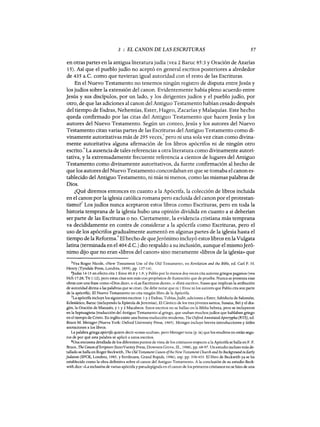 3 : EL CANON DE LAS ESCRITURAS 57
en otras partes en la antigua literatura judía (vea 2 Baruc 85:3 y Oración de Azarías
15). Así que el pueblo judío no aceptó en general escritos posteriores a alrededor
de 435 a.C. como que tuvieran igual autoridad con el resto de las Escrituras.
En el Nuevo Testamento no tenemos ningún registro de disputa entreJesús y
los judíos sobre la extensión del canon. Evidentemente había pleno acuerdo entre
Jesús y sus discípulos, por un lado, y los dirigentes judíos y el pueblo judío, por
otro, de que las adiciones al canon del Antiguo Testamento habían cesado después
del tiempo de Esdras, Nehemías, Ester, Hageo, Zacarías y Malaquías. Este hecho
queda confirmado por las citas del Antiguo Testamento que hacen Jesús y los
autores del Nuevo Testamento. Según un conteo, Jesús y los autores del Nuevo
Testamento citan varias partes de las Escrituras del Antiguo Testamento como di-
vinamente autoritativas más de 295 veces,5 pero ni una sola vez citan como divina-
mente autoritativa alguna afirmación de los libros apócrifos ni de ningún otro
escrito.
6
La ausencia de tales referencias a otra literatura como divinamente autori-
tativa, y la extremadamente frecuente referencia a cientos de lugares del Antiguo
Testamento como divinamente autoritativos, da fuerte confirmación al hecho de
que los autores del Nuevo Testamento concordaban en que se tomaba el canon es-
tablecido del Antiguo Testamento, ni más ni menos, como las mismas palabras de
Dios.
¿Qué diremos entonces en cuanto a la Apócrifa, la colección de libros incluida
en el canon por la iglesia católica romana pero excluida del canon por el protestan-
tismoi Los judíos nunca aceptaron estos libros como Escrituras, pero en toda la
historia temprana de la iglesia hubo una opinión dividida en cuanto a si deberían
ser parte de las Escrituras o no. Ciertamente, la evidencia cristiana más temprana
va decididamente en contra de considerar a la apócrifa como Escrituras, pero el
uso de los apócrifos gradualmente aumentó en algunas partes de la iglesia hasta el
tiempo de la Reforma.8 El hecho de queJerónimo incluyó estos libros en la Vulgata
latina (terminada en el4ü4 d.C.) dio respaldo a su inclusión, aunque el mismoJeró-
nimo dijo que no eran «libros del canon» sino meramente «libros de la iglesia» que
5Vea Roger Nicole, «New Testament Use of the Old Testament», en Revelation and the Bible, ed. Cad F. H.
Henry (Tyndale Press, Londres, 1959), pp. 137-141.
6judas 14-15 en efecto cita 1 Enoc 60.8 y 1.9, YPablo por lo menos dos veces cita autores griegos paganos (vea
Hch 17:28; Tit 1: 12), pero estas citas son más con propósitos de ilustración que de prueba. Nunca se presenta esas
obras con una frase como «Dios dice», o «Las Escrituras dicen», o «Está escrito», frases que implican la atribución
de autoridad divina a las palabras que se citan. (Se debe notar que ni 1 Enoc ni los autores que Pablo cita son parte
de la apócrifa). El Nuevo Testamento no cita ningún libro de la Apócrifa.
7La apócrifa incluye los siguientes escritos: 1 y 2 Esdras, Tobías,judit, adiciones a Ester, Sabiduría de Salomón,
Eclesiático, Baruc (incluyendo la Epístola de jeremías), El Cántico de los tres jóvenes santos, Susana, Bel y el dra-
gón, la Oración de Manasés, y 1 Y2 Macabeos. Estos escritos no se hallan en la Biblia hebrea, pero se incluyeron
en la Septuaginta (traducción del Antiguo Testamento al griego, que usaban muchos judios que hablaban griego
en el tiempo de Cristo. En inglés existe una buena traducción moderna, The O:xford AnnotatedApocrypha (RVS), ed.
Bruce M. Metzger (Nueva York: Oxford University Press, 1965). Metzger incluye breves introducciones y útiles
anotaciones a los libros.
La palabra griega apócrifa quiere decir «cosas ocultas», pero Metzger nota (p. ix) que los eruditos no están segu-
ros de por qué esta palabra se aplicó a estos escritos.
SUna encuesta detallada de los diferentes puntos de vista de los cristianos respecto a la Apócrifa se halla en F. F.
Bruce, The CanonofScripture (InterVarsity Press, Downers Grave, m., 1988), pp. 68-97. Un estudio incluso más de-
tallado se halla en Roger Beckwith, The Old Testament Canon ofthe New Testament Church and Its Background in Early
]udaism (SPCK, Londres, 1985, y Eerdmans, Grand Rapids, 1986), esp. pp. 338-433. El libro de Beckwith ya se ha
establecido como la obra definitiva sobre el canon del Antiguo Testamento. A la conclusión de su estudio Beck-
with dice: «La inclusión de varias apócrifa y pseudepígrafa en el canon de los primeros cristianos no se hizo de una
3 : EL CANON DE LAS ESCRITURAS 57
en otras partes en la antigua literatura judía (vea 2 Baruc 85:3 y Oración de Azarías
15). Así que el pueblo judío no aceptó en general escritos posteriores a alrededor
de 435 a.C. como que tuvieran igual autoridad con el resto de las Escrituras.
En el Nuevo Testamento no tenemos ningún registro de disputa entreJesús y
los judíos sobre la extensión del canon. Evidentemente había pleno acuerdo entre
Jesús y sus discípulos, por un lado, y los dirigentes judíos y el pueblo judío, por
otro, de que las adiciones al canon del Antiguo Testamento habían cesado después
del tiempo de Esdras, Nehemías, Ester, Hageo, Zacarías y Malaquías. Este hecho
queda confirmado por las citas del Antiguo Testamento que hacen Jesús y los
autores del Nuevo Testamento. Según un conteo, Jesús y los autores del Nuevo
Testamento citan varias partes de las Escrituras del Antiguo Testamento como di-
vinamente autoritativas más de 295 veces,5 pero ni una sola vez citan como divina-
mente autoritativa alguna afirmación de los libros apócrifos ni de ningún otro
escrito.
6
La ausencia de tales referencias a otra literatura como divinamente autori-
tativa, y la extremadamente frecuente referencia a cientos de lugares del Antiguo
Testamento como divinamente autoritativos, da fuerte confirmación al hecho de
que los autores del Nuevo Testamento concordaban en que se tomaba el canon es-
tablecido del Antiguo Testamento, ni más ni menos, como las mismas palabras de
Dios.
¿Qué diremos entonces en cuanto a la Apócrifa, la colección de libros incluida
en el canon por la iglesia católica romana pero excluida del canon por el protestan-
tismoi Los judíos nunca aceptaron estos libros como Escrituras, pero en toda la
historia temprana de la iglesia hubo una opinión dividida en cuanto a si deberían
ser parte de las Escrituras o no. Ciertamente, la evidencia cristiana más temprana
va decididamente en contra de considerar a la apócrifa como Escrituras, pero el
uso de los apócrifos gradualmente aumentó en algunas partes de la iglesia hasta el
tiempo de la Reforma.8 El hecho de queJerónimo incluyó estos libros en la Vulgata
latina (terminada en el4ü4 d.C.) dio respaldo a su inclusión, aunque el mismoJeró-
nimo dijo que no eran «libros del canon» sino meramente «libros de la iglesia» que
5Vea Roger Nicole, «New Testament Use of the Old Testament», en Revelation and the Bible, ed. Cad F. H.
Henry (Tyndale Press, Londres, 1959), pp. 137-141.
6judas 14-15 en efecto cita 1 Enoc 60.8 y 1.9, YPablo por lo menos dos veces cita autores griegos paganos (vea
Hch 17:28; Tit 1: 12), pero estas citas son más con propósitos de ilustración que de prueba. Nunca se presenta esas
obras con una frase como «Dios dice», o «Las Escrituras dicen», o «Está escrito», frases que implican la atribución
de autoridad divina a las palabras que se citan. (Se debe notar que ni 1 Enoc ni los autores que Pablo cita son parte
de la apócrifa). El Nuevo Testamento no cita ningún libro de la Apócrifa.
7La apócrifa incluye los siguientes escritos: 1 y 2 Esdras, Tobías,judit, adiciones a Ester, Sabiduría de Salomón,
Eclesiático, Baruc (incluyendo la Epístola de jeremías), El Cántico de los tres jóvenes santos, Susana, Bel y el dra-
gón, la Oración de Manasés, y 1 Y2 Macabeos. Estos escritos no se hallan en la Biblia hebrea, pero se incluyeron
en la Septuaginta (traducción del Antiguo Testamento al griego, que usaban muchos judios que hablaban griego
en el tiempo de Cristo. En inglés existe una buena traducción moderna, The O:xford AnnotatedApocrypha (RVS), ed.
Bruce M. Metzger (Nueva York: Oxford University Press, 1965). Metzger incluye breves introducciones y útiles
anotaciones a los libros.
La palabra griega apócrifa quiere decir «cosas ocultas», pero Metzger nota (p. ix) que los eruditos no están segu-
ros de por qué esta palabra se aplicó a estos escritos.
SUna encuesta detallada de los diferentes puntos de vista de los cristianos respecto a la Apócrifa se halla en F. F.
Bruce, The CanonofScripture (InterVarsity Press, Downers Grave, m., 1988), pp. 68-97. Un estudio incluso más de-
tallado se halla en Roger Beckwith, The Old Testament Canon ofthe New Testament Church and Its Background in Early
]udaism (SPCK, Londres, 1985, y Eerdmans, Grand Rapids, 1986), esp. pp. 338-433. El libro de Beckwith ya se ha
establecido como la obra definitiva sobre el canon del Antiguo Testamento. A la conclusión de su estudio Beck-
with dice: «La inclusión de varias apócrifa y pseudepígrafa en el canon de los primeros cristianos no se hizo de una
 