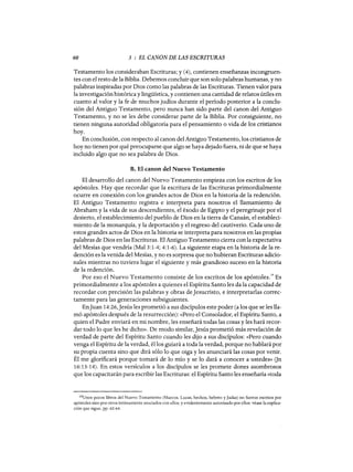 60 3 : EL CANON DE LAS ESCRITURAS
Testamento los consideraban Escrituras; y (4), contienen enseñanzas incongruen-
tes con el resto de la Biblia. Debemos concluir que son solo palabras humanas, y no
palabras inspiradas por Dios como las palabras de las Escrituras. Tienen valor para
la investigación histórica y lingüística, y contienen una cantidad de relatos útiles en
cuanto al valor y la fe de muchos judíos durante el período posterior a la conclu-
sión del Antiguo Testamento, pero nunca han sido parte del canon del Antiguo
Testamento, y no se les debe considerar parte de la Biblia. Por consiguiente, no
tienen ninguna autoridad obligatoria para el pensamiento o vida de los cristianos
hoy.
En conclusión, con respecto al canon del Antiguo Testamento, los cristianos de
hoy no tienen por qué preocuparse que algo se haya dejado fuera, ni de que se haya
incluido algo que no sea palabra de Dios.
B. El canon del Nuevo Testamento
El desarrollo del canon del Nuevo Testamento empieza con los escritos de los
apóstoles. Hay que recordar que la escritura de las Escrituras primordialmente
ocurre en conexión con los grandes actos de Dios en la historia de la redención.
El Antiguo Testamento registra e interpreta para nosotros el llamamiento de
Abraham y la vida de sus descendientes, el éxodo de Egipto y el peregrinaje por el
desierto, el establecimiento del pueblo de Dios en la tierra de Canaán, el estableci-
miento de la monarquía, y la deportación y el regreso del cautiverio. Cada uno de
estos grandes actos de Dios en la historia se interpreta para nosotros en las propias
palabras de Dios en las Escrituras. El Antiguo Testamento cierra con la expectativa
del Mesías que vendría (Mal 3:1-4; 4:1-6). La siguiente etapa en la historia de la re-
dención es la venida del Mesías, y no es sorpresa que no hubieran Escrituras adicio-
nales mientras no tuviera lugar el siguiente y más grandioso suceso en la historia
de la redención.
Por eso el Nuevo Testamento consiste de los escritos de los apóstoles.
19
Es
primordialmente a los apóstoles a quienes el Espíritu Santo les da la capacidad de
recordar con precisión las palabras y obras de]esucristo, e interpretarlas correc-
tamente para las generaciones subsiguientes.
En]uan 14:26,]esús les prometió a sus discípulos este poder (a los que se les lla-
mó apóstoles después de la resurrección): «Pero el Consolador, el Espíritu Santo, a
quien el Padre enviará en mi nombre, les enseñará todas las cosas y les hará recor-
dar todo lo que les he dicho». De modo similar,]esús prometió más revelación de
verdad de parte del Espíritu Santo cuando les dijo a sus discípulos: «Pero cuando
venga el Espíritu de la verdad, él los guiará a toda la verdad, porque no hablará por
su propia cuenta sino que dirá sólo lo que oiga y les anunciará las cosas por venir.
Él me glorificará porque tomará de lo mío y se 10 dará a conocer a ustedes» Gn
16:13-14). En estos versículos a los discípulos se les promete dones asombrosos
que los capacitarán para escribir las Escrituras: el Espíritu Santo les enseñaría «toda
19Unos pocos libros del Nuevo Testamento (Marcos, Lucas, hechos, hebreo yJudas) no fueron escritos por
apóstoles sino por otros íntimamente asociados con ellos, y evidentemente autorizado por ellos: véase la explica-
ción que sigue, pp. 62-64.
60 3 : EL CANON DE LAS ESCRITURAS
Testamento los consideraban Escrituras; y (4), contienen enseñanzas incongruen-
tes con el resto de la Biblia. Debemos concluir que son solo palabras humanas, y no
palabras inspiradas por Dios como las palabras de las Escrituras. Tienen valor para
la investigación histórica y lingüística, y contienen una cantidad de relatos útiles en
cuanto al valor y la fe de muchos judíos durante el período posterior a la conclu-
sión del Antiguo Testamento, pero nunca han sido parte del canon del Antiguo
Testamento, y no se les debe considerar parte de la Biblia. Por consiguiente, no
tienen ninguna autoridad obligatoria para el pensamiento o vida de los cristianos
hoy.
En conclusión, con respecto al canon del Antiguo Testamento, los cristianos de
hoy no tienen por qué preocuparse que algo se haya dejado fuera, ni de que se haya
incluido algo que no sea palabra de Dios.
B. El canon del Nuevo Testamento
El desarrollo del canon del Nuevo Testamento empieza con los escritos de los
apóstoles. Hay que recordar que la escritura de las Escrituras primordialmente
ocurre en conexión con los grandes actos de Dios en la historia de la redención.
El Antiguo Testamento registra e interpreta para nosotros el llamamiento de
Abraham y la vida de sus descendientes, el éxodo de Egipto y el peregrinaje por el
desierto, el establecimiento del pueblo de Dios en la tierra de Canaán, el estableci-
miento de la monarquía, y la deportación y el regreso del cautiverio. Cada uno de
estos grandes actos de Dios en la historia se interpreta para nosotros en las propias
palabras de Dios en las Escrituras. El Antiguo Testamento cierra con la expectativa
del Mesías que vendría (Mal 3:1-4; 4:1-6). La siguiente etapa en la historia de la re-
dención es la venida del Mesías, y no es sorpresa que no hubieran Escrituras adicio-
nales mientras no tuviera lugar el siguiente y más grandioso suceso en la historia
de la redención.
Por eso el Nuevo Testamento consiste de los escritos de los apóstoles.
19
Es
primordialmente a los apóstoles a quienes el Espíritu Santo les da la capacidad de
recordar con precisión las palabras y obras de]esucristo, e interpretarlas correc-
tamente para las generaciones subsiguientes.
En]uan 14:26,]esús les prometió a sus discípulos este poder (a los que se les lla-
mó apóstoles después de la resurrección): «Pero el Consolador, el Espíritu Santo, a
quien el Padre enviará en mi nombre, les enseñará todas las cosas y les hará recor-
dar todo lo que les he dicho». De modo similar,]esús prometió más revelación de
verdad de parte del Espíritu Santo cuando les dijo a sus discípulos: «Pero cuando
venga el Espíritu de la verdad, él los guiará a toda la verdad, porque no hablará por
su propia cuenta sino que dirá sólo lo que oiga y les anunciará las cosas por venir.
Él me glorificará porque tomará de lo mío y se 10 dará a conocer a ustedes» Gn
16:13-14). En estos versículos a los discípulos se les promete dones asombrosos
que los capacitarán para escribir las Escrituras: el Espíritu Santo les enseñaría «toda
19Unos pocos libros del Nuevo Testamento (Marcos, Lucas, hechos, hebreo yJudas) no fueron escritos por
apóstoles sino por otros íntimamente asociados con ellos, y evidentemente autorizado por ellos: véase la explica-
ción que sigue, pp. 62-64.
 