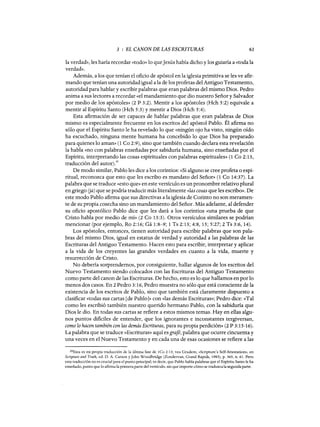 3 : EL CANON DE LAS ESCRITURAS 61
la verdad», les haría recordar «todo» lo queJesús había dicho y los guiaría a «toda la
verdad».
Además, a los que tenían el oficio de apóstol en la iglesia primitiva se les ve afir-
mando que tenían una autoridad igual a la de los profetas del Antiguo Testamento,
autoridad para hablar y escribir palabras que eran palabras del mismo Dios. Pedro
anima a sus lectores a recordar «el mandamiento que dio nuestro Señor y Salvador
por medio de los apóstoles» (2 P 3:2). Mentir a los apóstoles (Hch 5:2) equivale a
mentir al Espíritu Santo (Hch 5:3) y mentir a Dios (Hch 5:4).
Esta afirmación de ser capaces de hablar palabras que eran palabras de Dios
mismo es especialmente frecuente en los escritos del apóstol Pablo. Él afirma no
sólo que el Espíritu Santo le ha revelado lo que «ningún ojo ha visto, ningún oído
ha escuchado, ninguna mente humana ha concebido lo que Dios ha preparado
para quienes lo aman» (1 Ca 2:9), sino que también cuando declara esta revelación
la habla «no con palabras enseñadas por sabiduría humana, sino enseñadas por el
Espíritu, interpretando las cosas espirituales con palabras espirituales» (1 Ca 2:13,
traducción del autor).20
De modo similar, Pablo les dice a los corintios: «Si alguno se cree profeta o espi-
ritual, reconozca que esto que les escribo es mandato del Señor» (1 Ca 14:37). La
palabra que se traduce «esto que» en este versículo es un pronombre relativo plural
en griego (ja) que se podría traducir más literalmente «las cosas que les escribo». De
este modo Pablo afirma que sus directivas a la iglesia de Corinto no son meramen-
te de su propia cosecha sino un mandamiento del Señor. Más adelante, al defender
su oficio apostólico Pablo dice que les dará a los corintios «una prueba de que
Cristo habla por medio de mí» (2 Ca 13:3). Otros versículos similares se podrían
mencionar (por ejemplo, Ro 2:16; Gá 1:8-9; 1 Ts 2:13; 4:8, 15; 5:27; 2 Ts 3:6,14).
Los apóstoles, entonces, tienen autoridad para escribir palabras que son pala-
bras del mismo Dios, igual en estatus de verdad y autoridad a las palabras de las
Escrituras del Antiguo Testamento. Hacen esto para escribir, interpretar y aplicar
a la vida de los creyentes las grandes verdades en cuanto a la vida, muerte y
resurrección de Cristo.
No debería sorprendernos, por consiguiente, hallar algunos de los escritos del
Nuevo Testamento siendo colocados con las Escrituras del Antiguo Testamento
como parte del canon de las Escrituras. De hecho, esto es lo que hallamos en por lo
menos dos casos. En 2 Pedro 3:16, Pedro muestra no sólo que está consciente de la
existencia de los escritos de Pablo, sino que también está claramente dispuesto a
clasificar «todas sus cartas [de Pablo]» con «las demás Escrituras»; Pedro dice: «Tal
como les escribió también nuestro querido hermano Pablo, con la sabiduría que
Dios le dio. En todas sus cartas se refiere a estos mismos temas. Hay en ellas algu-
nos puntos difíciles de entender, que los ignorantes e inconstantes tergiversan,
como lo hacen también con las demás Escrituras, para su propia perdición» (2 P 3:15-16).
La palabra que se traduce «Escrituras» aquí es grajé, palabra que ocurre cincuenta y
una veces en el Nuevo Testamento y en cada una de esas ocasiones se refiere a las
20Esta es mi propia traducción de la última fase de 1Co 2:13; vea Grudem, «Scripture's Self-Attestatioil», en
SCripture and Truth, ed. O. A. Carson y John Woodbridge (Zondervan, Grand Rapids, 1983), p. 365, n. 61. Pero
esta traducción no es crucial para el punto principal; es decir, que Pablo habla palabras que el Espíritu Santo le ha
enseñado, punto que lo afirma la primera parte del versículo, sin que importe cómo se traduzca la segunda parte.
3 : EL CANON DE LAS ESCRITURAS 61
la verdad», les haría recordar «todo» lo queJesús había dicho y los guiaría a «toda la
verdad».
Además, a los que tenían el oficio de apóstol en la iglesia primitiva se les ve afir-
mando que tenían una autoridad igual a la de los profetas del Antiguo Testamento,
autoridad para hablar y escribir palabras que eran palabras del mismo Dios. Pedro
anima a sus lectores a recordar «el mandamiento que dio nuestro Señor y Salvador
por medio de los apóstoles» (2 P 3:2). Mentir a los apóstoles (Hch 5:2) equivale a
mentir al Espíritu Santo (Hch 5:3) y mentir a Dios (Hch 5:4).
Esta afirmación de ser capaces de hablar palabras que eran palabras de Dios
mismo es especialmente frecuente en los escritos del apóstol Pablo. Él afirma no
sólo que el Espíritu Santo le ha revelado lo que «ningún ojo ha visto, ningún oído
ha escuchado, ninguna mente humana ha concebido lo que Dios ha preparado
para quienes lo aman» (1 Ca 2:9), sino que también cuando declara esta revelación
la habla «no con palabras enseñadas por sabiduría humana, sino enseñadas por el
Espíritu, interpretando las cosas espirituales con palabras espirituales» (1 Ca 2:13,
traducción del autor).20
De modo similar, Pablo les dice a los corintios: «Si alguno se cree profeta o espi-
ritual, reconozca que esto que les escribo es mandato del Señor» (1 Ca 14:37). La
palabra que se traduce «esto que» en este versículo es un pronombre relativo plural
en griego (ja) que se podría traducir más literalmente «las cosas que les escribo». De
este modo Pablo afirma que sus directivas a la iglesia de Corinto no son meramen-
te de su propia cosecha sino un mandamiento del Señor. Más adelante, al defender
su oficio apostólico Pablo dice que les dará a los corintios «una prueba de que
Cristo habla por medio de mí» (2 Ca 13:3). Otros versículos similares se podrían
mencionar (por ejemplo, Ro 2:16; Gá 1:8-9; 1 Ts 2:13; 4:8, 15; 5:27; 2 Ts 3:6,14).
Los apóstoles, entonces, tienen autoridad para escribir palabras que son pala-
bras del mismo Dios, igual en estatus de verdad y autoridad a las palabras de las
Escrituras del Antiguo Testamento. Hacen esto para escribir, interpretar y aplicar
a la vida de los creyentes las grandes verdades en cuanto a la vida, muerte y
resurrección de Cristo.
No debería sorprendernos, por consiguiente, hallar algunos de los escritos del
Nuevo Testamento siendo colocados con las Escrituras del Antiguo Testamento
como parte del canon de las Escrituras. De hecho, esto es lo que hallamos en por lo
menos dos casos. En 2 Pedro 3:16, Pedro muestra no sólo que está consciente de la
existencia de los escritos de Pablo, sino que también está claramente dispuesto a
clasificar «todas sus cartas [de Pablo]» con «las demás Escrituras»; Pedro dice: «Tal
como les escribió también nuestro querido hermano Pablo, con la sabiduría que
Dios le dio. En todas sus cartas se refiere a estos mismos temas. Hay en ellas algu-
nos puntos difíciles de entender, que los ignorantes e inconstantes tergiversan,
como lo hacen también con las demás Escrituras, para su propia perdición» (2 P 3:15-16).
La palabra que se traduce «Escrituras» aquí es grafé, palabra que ocurre cincuenta y
una veces en el Nuevo Testamento y en cada una de esas ocasiones se refiere a las
20Esta es mi propia traducción de la última fase de 1Co 2:13; vea Grudem, «Scripture's Self-Attestatioil», en
SCripture and Truth, ed. O. A. Carson y John Woodbridge (Zondervan, Grand Rapids, 1983), p. 365, n. 61. Pero
esta traducción no es crucial para el punto principal; es decir, que Pablo habla palabras que el Espíritu Santo le ha
enseñado, punto que lo afirma la primera parte del versículo, sin que importe cómo se traduzca la segunda parte.
 