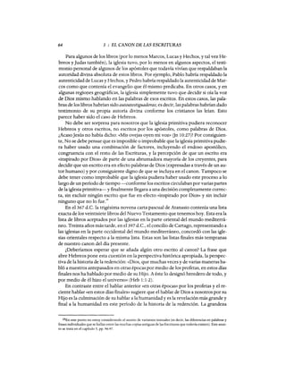 64 3 : EL CANON DE LAS ESCRITURAS
Para algunos de los libros (por lo menos Marcos, Lucas y Hechos, y tal vez He-
breos y Judas también), la iglesia tuvo, por lo menos en algunos aspectos, el testi-
monio personal de algunos de los apóstoles que todavía vivían que respaldaban la
autoridad divina absoluta de estos libros. Por ejemplo, Pablo habría respaldado la
autenticidad de Lucas y Hechos, y Pedro habría respaldado la autenticidad de Mar-
cos como que contenía el evangelio que él mismo predicaba. En otros casos, y en
algunas regiopes geográficas, la iglesia simplemente tuvo que decidir si oía la voz
de Dios mismo hablando en las palabras de esos escritos. En estos casos, las pala-
bras de los libros habrían sido autoatestiguadoras; es decir, las palabras habrían dado
testimonio de su propia autoría divina conforme los cristianos las leían. Esto
parece haber sido el caso de Hebreos.
No debe ser sorpresa para nosotros que la iglesia primitiva pudiera reconocer
Hebreos y otros escritos, no escritos por los apóstoles, como palabras de Dios.~
¿AcasoJesús no había dicho: «Mis ovejas oyen mi voz» Gn lO:27)? Por consiguien-
te, No se debe pensar que es imposible o improbable que la iglesia primitiva pudie-
ra haber usado una combinación de factores, incluyendo el endoso apostólico,
congruencia con el resto de las Escrituras, y la percepción de que un escrito era
«inspirado por Dios» de parte de una abrumadora mayoría de los creyentes, para
decidir que un escrito era en efecto palabras de Dios (expresadas a través de un au-
tor humano) y por consiguiente digno de que se incluya en el canon. Tampoco se
debe tener como improbable que la iglesia pudiera haber usado este proceso a lo
largo de un período de tiempo -conforme los escritos circulaban por varias partes
de la iglesia primitiva-y finalmente llegara a una decisión completamente correc-
ta, sin excluir ningún escrito que fue en efecto «inspirado por Dios» y sin incluir
ninguno que no lo fue.
28
En el 367 d.C.la trigésima novena carta pascual de Atanasia contenía una lista
exacta de los veintisiete libros del Nuevo Testamento que tenemos hoy. Esta era la
lista de libros aceptados por las iglesias en la parte oriental del mundo mediterrá-
neo. Treinta años más tarde, en el397 d.C., el concilio de Cartago, representando a
las iglesias en la parte occidental del mundo mediterráneo, concordó con las igle-
sias orientales respecto a la misma lista. Estas son las listas finales más tempranas
de nuestro canon del día presente.
¿Deberíamos esperar que se añada algún otro escrito al canon? La frase que
abre Hebreos pone esta cuestión en la perspectiva histórica apropiada, la perspec-
tiva de la historia de la redención: «Dios, que muchas veces y de varias maneras ha-
bló a nuestros antepasados en otras épocas por medio de los profetas, en estos días
fmales nos ha hablado por medio de su Hijo. A éste lo designó heredero de todo, y
por medio de él hizo el universo» (Heb 1:1-2).
En contraste entre el hablar anterior «en otras épocas» por los profetas y el re-
ciente hablar «en estos días finales» sugiere que el hablar de Dios a nosotros por su
Hijo es la culminación de su hablar a la humanidad y es la revelación más grande y
final a la humanidad en este período de la historia de la redención. La grandeza
28En este punto no estoy considerando el asunto de variantes textuales (es decir, las diferencias en palabras y
frases individuales que se hallan entre las muchas copias antiguas de las Escrituras que todavía existen). Este asun-
to se trata en el capítulo 5, pp. 96-97.
64 3 : EL CANON DE LAS ESCRITURAS
Para algunos de los libros (por lo menos Marcos, Lucas y Hechos, y tal vez He-
breos y Judas también), la iglesia tuvo, por lo menos en algunos aspectos, el testi-
monio personal de algunos de los apóstoles que todavía vivían que respaldaban la
autoridad divina absoluta de estos libros. Por ejemplo, Pablo habría respaldado la
autenticidad de Lucas y Hechos, y Pedro habría respaldado la autenticidad de Mar-
cos como que contenía el evangelio que él mismo predicaba. En otros casos, y en
algunas regiopes geográficas, la iglesia simplemente tuvo que decidir si oía la voz
de Dios mismo hablando en las palabras de esos escritos. En estos casos, las pala-
bras de los libros habrían sido autoatestiguadoras; es decir, las palabras habrían dado
testimonio de su propia autoría divina conforme los cristianos las leían. Esto
parece haber sido el caso de Hebreos.
No debe ser sorpresa para nosotros que la iglesia primitiva pudiera reconocer
Hebreos y otros escritos, no escritos por los apóstoles, como palabras de Dios.~
¿AcasoJesús no había dicho: «Mis ovejas oyen mi voz» Gn lO:27)? Por consiguien-
te, No se debe pensar que es imposible o improbable que la iglesia primitiva pudie-
ra haber usado una combinación de factores, incluyendo el endoso apostólico,
congruencia con el resto de las Escrituras, y la percepción de que un escrito era
«inspirado por Dios» de parte de una abrumadora mayoría de los creyentes, para
decidir que un escrito era en efecto palabras de Dios (expresadas a través de un au-
tor humano) y por consiguiente digno de que se incluya en el canon. Tampoco se
debe tener como improbable que la iglesia pudiera haber usado este proceso a lo
largo de un período de tiempo -conforme los escritos circulaban por varias partes
de la iglesia primitiva-y finalmente llegara a una decisión completamente correc-
ta, sin excluir ningún escrito que fue en efecto «inspirado por Dios» y sin incluir
ninguno que no lo fue.
28
En el 367 d.C.la trigésima novena carta pascual de Atanasia contenía una lista
exacta de los veintisiete libros del Nuevo Testamento que tenemos hoy. Esta era la
lista de libros aceptados por las iglesias en la parte oriental del mundo mediterrá-
neo. Treinta años más tarde, en el397 d.C., el concilio de Cartago, representando a
las iglesias en la parte occidental del mundo mediterráneo, concordó con las igle-
sias orientales respecto a la misma lista. Estas son las listas finales más tempranas
de nuestro canon del día presente.
¿Deberíamos esperar que se añada algún otro escrito al canon? La frase que
abre Hebreos pone esta cuestión en la perspectiva histórica apropiada, la perspec-
tiva de la historia de la redención: «Dios, que muchas veces y de varias maneras ha-
bló a nuestros antepasados en otras épocas por medio de los profetas, en estos días
fmales nos ha hablado por medio de su Hijo. A éste lo designó heredero de todo, y
por medio de él hizo el universo» (Heb 1:1-2).
En contraste entre el hablar anterior «en otras épocas» por los profetas y el re-
ciente hablar «en estos días finales» sugiere que el hablar de Dios a nosotros por su
Hijo es la culminación de su hablar a la humanidad y es la revelación más grande y
final a la humanidad en este período de la historia de la redención. La grandeza
28En este punto no estoy considerando el asunto de variantes textuales (es decir, las diferencias en palabras y
frases individuales que se hallan entre las muchas copias antiguas de las Escrituras que todavía existen). Este asun-
to se trata en el capítulo 5, pp. 96-97.
 