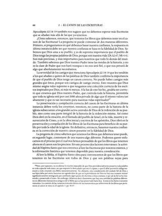 66 3 : EL CANON DE LAS ESCRITURAS
Apocalipsis 22:18-19 también nos sugiere que no debemos esperar más Escrituras
que se añadan más allá de las que ya tenemos.
¿Cómo sabemos, entonces, que tenemos los libros que debemos tener en el ca-
non de las Escrituras? La pregunta se puede contestar de dos maneras diferentes.
Primero, si preguntamos en qué debemos basar nuestra confianza, la respuesta en
última instancia debe ser que nuestra confianza se basa en la fidelidad de Dios. Sa-
bemos que Dios ama a su pueblo, y es de suprema importancia que el pueblo de
Dios tenga las propias palabras de Dios, porque son nuestra vida (Dt 32:47; Mt 4:4).
Son más preciosas, y más importantes para nosotros que todo lo demás del mun-
do. También sabemos que Dios nuestro Padre tiene las riendas de la historia, y no
es la clase de Padre que nos hará trampas o no nos será fiel, o que nos privará de
algo que absolutamente necesitamos.
La severidad de los castigos que menciona Apocalipsis 22: 18-19 que les vendrán
a los que añadan o quiten de las palabras de Dios también confirma la importancia
de que el pueblo de Dios tenga un canon correcto. No puede haber castigos más
grandes que éstos, porque son castigos de castigo eterno. Esto muestra que Dios
mismo asigna valor supremo a que tengamos una colección correcta de los escri-
tos inspirados por Dios, ni más ni menos. A la luz de este hecho, ¿podría ser correc-
to que creamos que Dios nuestro Padre, que controla toda la historia, permitiría
que toda su iglesia esté por casi 2000 años privada de algo que él mismo valora tan
altamente y que es tan necesario para nuestras vidas espirituales?29
La preservación y compilación correcta del canon de las Escrituras en última
instancia deben verla los creyentes, entonces, no como parte de la historia de la
iglesia subsecuente a los grandes actos centrales de Dios de la redención de su pue-
blo, sino como una parte integral de la historia de la redención misma. Así como
Dios obró en la creación, en el llamado del pueblo de Israel, en la vida, muerte y re-
surrección de Cristo, yen la obra inicial y escritos de los apóstoles, Dios obró en la
preservación y compilación de los libros de las Escrituras para beneficio de su pue-
blo por toda la edad de la iglesia. En definitiva, entonces, basamos nuestra confian-
za en la corrección de nuestro canon presente en la fidelidad de Dios.
La pregunta de cómo sabemos que tenemos los libros que debemos tener puede,
en segundo lugar, contestarse de una manera algo diferente. Podemos querer enfo-
camos en el proceso por el cual nos hemos persuadido de que los libros que tenemos
ahora en el canon son los precisos. En este proceso dos factores intervienen: la activi-
dad del Espíritu Santo que nos convence al leer las Escrituras por nosotros mismos, y
la información histórica que tenemos disponible para nuestra consideración.
Al leer la Biblia. el Espíritu Santo obra para convencemos de que los libros que
tenemos en las Escrituras son todos de Dios y que son palabras suyas para
29Esto, por supuesto, no es afirmar la noción imposible de que Dios providencialmente preserva toda palabra
en toda copia de todo texto, sin que importe lo descuidado que sea el copista, o que él debe proveerle milagrosa-
mente a todo creyente una Biblia instantáneamente. No obstante, esta consideración del cuidado fiel de Dios a
sus hijos debe por cierto hacemos ser agradecidos de que en la providencia de Dios no hay una variante textual
significativamente atestiguada que cambiaría algún punto de doctrina o ética cristiana, y que así de fiel se ha tras-
mitido y preservado el texto. Sin embargo, debemos decir claramente que hay una cantidad de palabras diferen-
tes en diferentes manuscritos antiguos de la Biblia que se han preservado hasta hoy. A estas se les llama «variantes
textuales». La cuestión de las variantes textuales dentro de los manuscritos que sobreviven de los libros que perte-
necen al canon se trata en el capítulo 5, pp. 96-97.
66 3 : EL CANON DE LAS ESCRITURAS
Apocalipsis 22:18-19 también nos sugiere que no debemos esperar más Escrituras
que se añadan más allá de las que ya tenemos.
¿Cómo sabemos, entonces, que tenemos los libros que debemos tener en el ca-
non de las Escrituras? La pregunta se puede contestar de dos maneras diferentes.
Primero, si preguntamos en qué debemos basar nuestra confianza, la respuesta en
última instancia debe ser que nuestra confianza se basa en la fidelidad de Dios. Sa-
bemos que Dios ama a su pueblo, y es de suprema importancia que el pueblo de
Dios tenga las propias palabras de Dios, porque son nuestra vida (Dt 32:47; Mt 4:4).
Son más preciosas, y más importantes para nosotros que todo lo demás del mun-
do. También sabemos que Dios nuestro Padre tiene las riendas de la historia, y no
es la clase de Padre que nos hará trampas o no nos será fiel, o que nos privará de
algo que absolutamente necesitamos.
La severidad de los castigos que menciona Apocalipsis 22: 18-19 que les vendrán
a los que añadan o quiten de las palabras de Dios también confirma la importancia
de que el pueblo de Dios tenga un canon correcto. No puede haber castigos más
grandes que éstos, porque son castigos de castigo eterno. Esto muestra que Dios
mismo asigna valor supremo a que tengamos una colección correcta de los escri-
tos inspirados por Dios, ni más ni menos. A la luz de este hecho, ¿podría ser correc-
to que creamos que Dios nuestro Padre, que controla toda la historia, permitiría
que toda su iglesia esté por casi 2000 años privada de algo que él mismo valora tan
altamente y que es tan necesario para nuestras vidas espirituales?29
La preservación y compilación correcta del canon de las Escrituras en última
instancia deben verla los creyentes, entonces, no como parte de la historia de la
iglesia subsecuente a los grandes actos centrales de Dios de la redención de su pue-
blo, sino como una parte integral de la historia de la redención misma. Así como
Dios obró en la creación, en el llamado del pueblo de Israel, en la vida, muerte y re-
surrección de Cristo, yen la obra inicial y escritos de los apóstoles, Dios obró en la
preservación y compilación de los libros de las Escrituras para beneficio de su pue-
blo por toda la edad de la iglesia. En definitiva, entonces, basamos nuestra confian-
za en la corrección de nuestro canon presente en la fidelidad de Dios.
La pregunta de cómo sabemos que tenemos los libros que debemos tener puede,
en segundo lugar, contestarse de una manera algo diferente. Podemos querer enfo-
camos en el proceso por el cual nos hemos persuadido de que los libros que tenemos
ahora en el canon son los precisos. En este proceso dos factores intervienen: la activi-
dad del Espíritu Santo que nos convence al leer las Escrituras por nosotros mismos, y
la información histórica que tenemos disponible para nuestra consideración.
Al leer la Biblia. el Espíritu Santo obra para convencemos de que los libros que
tenemos en las Escrituras son todos de Dios y que son palabras suyas para
29Esto, por supuesto, no es afirmar la noción imposible de que Dios providencialmente preserva toda palabra
en toda copia de todo texto, sin que importe lo descuidado que sea el copista, o que él debe proveerle milagrosa-
mente a todo creyente una Biblia instantáneamente. No obstante, esta consideración del cuidado fiel de Dios a
sus hijos debe por cierto hacemos ser agradecidos de que en la providencia de Dios no hay una variante textual
significativamente atestiguada que cambiaría algún punto de doctrina o ética cristiana, y que así de fiel se ha tras-
mitido y preservado el texto. Sin embargo, debemos decir claramente que hay una cantidad de palabras diferen-
tes en diferentes manuscritos antiguos de la Biblia que se han preservado hasta hoy. A estas se les llama «variantes
textuales». La cuestión de las variantes textuales dentro de los manuscritos que sobreviven de los libros que perte-
necen al canon se trata en el capítulo 5, pp. 96-97.
 
