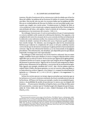 3 : EL CANON DE LAS ESCRITURAS 67
nosotros. Ha sido el testimonio de los cristianos por todas las edades que al leer los
libros de la Biblia, las palabras de las Escrituras les hablan al corazón como ningún
otro libro. Día tras día, año tras año, los creyentes hallan que las palabras de la Bi-
blia son en verdad palabras de Dios que les hablan con una autoridad, poder y per-
suasión que ningún otro escrito posee. Verdaderamente la Palabra de Dios es
«viva y poderosa, y más cortante que cualquier espada de dos flios. Penetra hasta lo
más profundo del alma y del espíritu, hasta la médula de los huesos, y juzga los
pensamientos y las intenciones del corazón» ( Heb 4:12).
Sin embargo el proceso por el cual nos persuadimos de que el canon presente
es correcto también recibe ayuda de la información histórica. Por supuesto, si la
compilación del canon fue una parte de los actos centrales de Dios en la historia de
la redención (como indicamos arriba), los cristianos de hoy no deben tener el atre-
vimiento de añadir o sustraer de los libros del canon. El proceso quedó completo
hace mucho tiempo. No obstante, una investigación cabal de las circunstancias
históricas que rodearon la compilación del canon es útil para confirmar nuestra
convicción de que las decisiones tomadas por la iglesia primitiva fueron decisiones
correctas. Algo de esta información histórica ya se ha mencionado en las páginas
precedentes. Otra información, más detallada, está disponible para los que desean
emprender investigaciones más especializadas.
30
Sin embargo se debe mencionar otro hecho histórico adicional. Hoy no existe
ningún candidato fuerte para añadirse al canon ni ninguna objeción fuerte contra
algún libro que ya está en el canon. De los escritos que algunos de la iglesia primiti-
va quisieron incluir en el canon, es seguro decir que ninguno de los evangélicos del
día presente lo querrían incluir. Algunos de los escritores más tempranos se distin-
guieron muy claramente de los apóstoles, y sus escritos de los escritos de los após-
toles. Ignacio, por ejemplo, alrededor del 110 d.C., dijo: «No les ordeno como les
ordenó Pedro y Pablo; ellosfueron apóstoles y yo soy un convicto; ellos eran libres, y
yo hasta ahora soy esclavo» (Ignacio, A los romanos 4.3; compare la actitud hacia los
apóstoles en 1 Clemente 42.1, 2; 44:1-2 [95 d.C.]; Ignacio, A los magnesianos 7:1;
13:1-2; et al.).
Incluso los escritos que por un tiempo algunos pensaban que merecían que se
los incluyera en el canon contienen enseñanza doctrinal contradictoria al resto de
las Escrituras. «El Pastor» de Hermas, por ejemplo, enseña «la necesidad de la peni-
tencia» y «la posibilidad de perdón de pecados por lo menos una vez después del
bautismo.... El autor parece identificar al Espíritu Santo con el Hijo de Dios antes
de la encarnación, y sostener que la Trinidad surgió sólo después de que la huma-
nidad de Cristo había sido llevada al cielo» (Oxford Dictionary of the Christian
Church, p. 641).
30Una encuesta útil y reciente en este campo es David Dunbar, «The Biblical Canon», en Hermeneutics, Autho-
rityand Canon, ed. D. A. Carson yJohn Woodbridge (Zondervan, Grand Rapids, 1986), pp. 295-360. Además, tres
libros recientes son de tan excelente calidad que definirán el debate sobre el canon por muchos años en el futuro:
Roger Beckwith, The Old Testament Canon ofthe New Testament Church and Its Backgroud in Early]udaism (Londres:
SPCK, 1985, YEerdmans, Grand Rapids, 1986); Broce Metzger, The Canon ofthe New Testament: Its Origin, Develop-
ment, and Significance (Clarendons, Oxford; Oxford University Press, Nueva York, 1987); y F. F. Broce, The Canon
ofScripture (lnterVarsity Press, Downers Grove, Ill., 1988).
3 : EL CANON DE LAS ESCRITURAS 67
nosotros. Ha sido el testimonio de los cristianos por todas las edades que al leer los
libros de la Biblia, las palabras de las Escrituras les hablan al corazón como ningún
otro libro. Día tras día, año tras año, los creyentes hallan que las palabras de la Bi-
blia son en verdad palabras de Dios que les hablan con una autoridad, poder y per-
suasión que ningún otro escrito posee. Verdaderamente la Palabra de Dios es
«viva y poderosa, y más cortante que cualquier espada de dos flios. Penetra hasta lo
más profundo del alma y del espíritu, hasta la médula de los huesos, y juzga los
pensamientos y las intenciones del corazón» ( Heb 4:12).
Sin embargo el proceso por el cual nos persuadimos de que el canon presente
es correcto también recibe ayuda de la información histórica. Por supuesto, si la
compilación del canon fue una parte de los actos centrales de Dios en la historia de
la redención (como indicamos arriba), los cristianos de hoy no deben tener el atre-
vimiento de añadir o sustraer de los libros del canon. El proceso quedó completo
hace mucho tiempo. No obstante, una investigación cabal de las circunstancias
históricas que rodearon la compilación del canon es útil para confirmar nuestra
convicción de que las decisiones tomadas por la iglesia primitiva fueron decisiones
correctas. Algo de esta información histórica ya se ha mencionado en las páginas
precedentes. Otra información, más detallada, está disponible para los que desean
emprender investigaciones más especializadas.
30
Sin embargo se debe mencionar otro hecho histórico adicional. Hoy no existe
ningún candidato fuerte para añadirse al canon ni ninguna objeción fuerte contra
algún libro que ya está en el canon. De los escritos que algunos de la iglesia primiti-
va quisieron incluir en el canon, es seguro decir que ninguno de los evangélicos del
día presente lo querrían incluir. Algunos de los escritores más tempranos se distin-
guieron muy claramente de los apóstoles, y sus escritos de los escritos de los após-
toles. Ignacio, por ejemplo, alrededor del 110 d.C., dijo: «No les ordeno como les
ordenó Pedro y Pablo; ellosfueron apóstoles y yo soy un convicto; ellos eran libres, y
yo hasta ahora soy esclavo» (Ignacio, A los romanos 4.3; compare la actitud hacia los
apóstoles en 1 Clemente 42.1, 2; 44:1-2 [95 d.C.]; Ignacio, A los magnesianos 7:1;
13:1-2; et al.).
Incluso los escritos que por un tiempo algunos pensaban que merecían que se
los incluyera en el canon contienen enseñanza doctrinal contradictoria al resto de
las Escrituras. «El Pastor» de Hermas, por ejemplo, enseña «la necesidad de la peni-
tencia» y «la posibilidad de perdón de pecados por lo menos una vez después del
bautismo.... El autor parece identificar al Espíritu Santo con el Hijo de Dios antes
de la encarnación, y sostener que la Trinidad surgió sólo después de que la huma-
nidad de Cristo había sido llevada al cielo» (Oxford Dictionary of the Christian
Church, p. 641).
30Una encuesta útil y reciente en este campo es David Dunbar, «The Biblical Canon», en Hermeneutics, Autho-
rityand Canon, ed. D. A. Carson yJohn Woodbridge (Zondervan, Grand Rapids, 1986), pp. 295-360. Además, tres
libros recientes son de tan excelente calidad que definirán el debate sobre el canon por muchos años en el futuro:
Roger Beckwith, The Old Testament Canon ofthe New Testament Church and Its Backgroud in Early]udaism (Londres:
SPCK, 1985, YEerdmans, Grand Rapids, 1986); Broce Metzger, The Canon ofthe New Testament: Its Origin, Develop-
ment, and Significance (Clarendons, Oxford; Oxford University Press, Nueva York, 1987); y F. F. Broce, The Canon
ofScripture (lnterVarsity Press, Downers Grove, Ill., 1988).
 