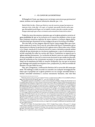 68 3 : EL CANON DE LAS ESCRITURAS
El Evangelio de Tomás, que algunos por un tiempo sostuvieron que pertenecía al
canon, termina con la siguiente afirmación absurda (par. 114):
Simón Pedro les dijo: «Dejen que María se vaya de nosotros, porque las mujeres no
merecen vivir». Jesús dijo: «He aquí, yo la guiaré, para poder hacerla varón, para
que ella también pueda llegar a ser un espíritu viviente, parecido a ustedes varones.
Porque toda mujer que se hace a sí misma varón entrará en el reino de los cielos».3l
Todos los otros documentos existentes que en la iglesia primitiva tuvieron al-
guna posibilidad de que se los incluyera en el canon son similares a éstos en que
bien contienen renuncias explícitas de status canónico o incluyen alguna aberra-
ción doctrinal que claramente los hace indignos de que se los incluya enla Biblia.
32
Por otro lado, no hay ninguna objeción fuerte contra ningún libro que al pre-
sente consta en el canon. En el caso de varios libros del Nuevo Testamento que se
demoraron en obtener la aprobación de la iglesia entera (libros tales como 2 Pedro
o 2 y 3Juan), mucha de la vacilación inicial en cuanto a incluirlos se puede atribuir
al hecho de que al principio no circularon ampliamente, y que el conocimiento to-
tal del contenido de todos los escritos del Nuevo Testamento se esparció por la
iglesia más bien lentamente. (La vacilación de Martín Lutero en cuanto a Santiago
es muy entendible en vista de la controversia doctrinal en que estaba involucrado,
pero tal vacilación no fue ciertamente necesaria. Lo que parece ser conflicto doc-
trinal con la enseñanza de Pablo se resuelve fácilmente una vez que se reconoce
que Santiago está usando tres términos clave, justificación,fe y obras en sentidos di-
ferentes a los que Pablo los usa).33
Hay, por consiguiente, confirmación histórica de la corrección del canon pre-
sente. Sin embargo se debe recordar en conexión con cualquier investigación his-
tórica que el propósito de la iglesia primitiva no era otorgar autoridad divina o
incluso autoridad eclesiástica a escritos meramente humanos, sino más bien
31Este documento no fue escrito por el apóstol Tomás. La opinión de los eruditos en la actualidad la atribuye a
algún autor desconocido del segundo siglo d.C., que usó el nombre de Tomás.
32Es apropiado aquí decir una palabra en cuanto al escrito llamado la Didaqué. Aunque este documento no se
lo consideró para incluirlo en el canon durante la historia inicial de la iglesia, muchos eruditos han pensado que es
un documento muy temprano y algunos hoy lo citan como si fuera una autoridad respecto a la enseñanza de la
iglesia primitiva al mismo nivel que los escritos del Nuevo Testamento. Se lo descubrió en 1875 en una biblioteca
de Constantinopla, pero probablemente fecha del primero segundo siglo d.C. Sin embargo contradice o añade a
los mandamientos del Nuevo Testamento en muchos puntos. Por ejemplo, a los cristianos se les dice que permi-
tan que las limosnas suden en sus manos hasta que sepan a quién se las dan (1.6); se prohíbe el alimento ofrecido a
los ídolos (6.3); a la gente se le exige que ayune antes del bautismo, y el bautismo se debe hacer en agua corriente
(7.1-4); se exige el ayuno los miércoles y los viernes pero se lo prohíbe los lunes y losjueves (8.1); a los creyentes se
les exige orar el Padre Nuestro tres veces al dia (8.3); a los no bautizados se les excluye de la Cena del Señor y se
dan oraciones no conocidas en el Nuevo Testamento como modelos para celebrar la Cena del señor (9.1-5); alas
apóstoles se les prohíbe que se queden en una ciudad más de dos días (11.5; pero note que el apóstol Pablo se que-
dó año y medio en Corinto y tres años en Éfeso); a los profetas que hablan en el Espíritu no se les puede probar ni
examinar (11.7, en contradicción a 1Co 14:29 y 1Ts 5:20-21); la salvación requiere perfección en el último tiempo
(16.2). Tal documento, de autoría desconocida, por ningún lado es una guía confiable para las enseñanzas y prác-
tica de la iglesia primitiva.
33Vea R. V. G. Tasker, The General Epistle afJames, TNTC (Tyndale Press, Londres, 1956), pp. 67-71. Aunque
Lutero colocó a Santiago cerca de fin de su traducción al alemán del Nuevo Testamento, no la excluye del canon,
y citó más de la mitad de los versículos de Santiago como autoritativos en varias partes de sus escritos (vea Dou-
glas Moa, The Letters afJames, TNTC (Leicester y InterVarsity Press, Downers Grove, m., 1985), p. 18; vea tam-
bién pp. 100-117 sobre la fe y obras en Santiago.
68 3 : EL CANON DE LAS ESCRITURAS
El Evangelio de Tomás, que algunos por un tiempo sostuvieron que pertenecía al
canon, termina con la siguiente afirmación absurda (par. 114):
Simón Pedro les dijo: «Dejen que María se vaya de nosotros, porque las mujeres no
merecen vivir». Jesús dijo: «He aquí, yo la guiaré, para poder hacerla varón, para
que ella también pueda llegar a ser un espíritu viviente, parecido a ustedes varones.
Porque toda mujer que se hace a sí misma varón entrará en el reino de los cielos».3l
Todos los otros documentos existentes que en la iglesia primitiva tuvieron al-
guna posibilidad de que se los incluyera en el canon son similares a éstos en que
bien contienen renuncias explícitas de status canónico o incluyen alguna aberra-
ción doctrinal que claramente los hace indignos de que se los incluya enla Biblia.
32
Por otro lado, no hay ninguna objeción fuerte contra ningún libro que al pre-
sente consta en el canon. En el caso de varios libros del Nuevo Testamento que se
demoraron en obtener la aprobación de la iglesia entera (libros tales como 2 Pedro
o 2 y 3Juan), mucha de la vacilación inicial en cuanto a incluirlos se puede atribuir
al hecho de que al principio no circularon ampliamente, y que el conocimiento to-
tal del contenido de todos los escritos del Nuevo Testamento se esparció por la
iglesia más bien lentamente. (La vacilación de Martín Lutero en cuanto a Santiago
es muy entendible en vista de la controversia doctrinal en que estaba involucrado,
pero tal vacilación no fue ciertamente necesaria. Lo que parece ser conflicto doc-
trinal con la enseñanza de Pablo se resuelve fácilmente una vez que se reconoce
que Santiago está usando tres términos clave, justificación,fe y obras en sentidos di-
ferentes a los que Pablo los usa).33
Hay, por consiguiente, confirmación histórica de la corrección del canon pre-
sente. Sin embargo se debe recordar en conexión con cualquier investigación his-
tórica que el propósito de la iglesia primitiva no era otorgar autoridad divina o
incluso autoridad eclesiástica a escritos meramente humanos, sino más bien
31Este documento no fue escrito por el apóstol Tomás. La opinión de los eruditos en la actualidad la atribuye a
algún autor desconocido del segundo siglo d.C., que usó el nombre de Tomás.
32Es apropiado aquí decir una palabra en cuanto al escrito llamado la Didaqué. Aunque este documento no se
lo consideró para incluirlo en el canon durante la historia inicial de la iglesia, muchos eruditos han pensado que es
un documento muy temprano y algunos hoy lo citan como si fuera una autoridad respecto a la enseñanza de la
iglesia primitiva al mismo nivel que los escritos del Nuevo Testamento. Se lo descubrió en 1875 en una biblioteca
de Constantinopla, pero probablemente fecha del primero segundo siglo d.C. Sin embargo contradice o añade a
los mandamientos del Nuevo Testamento en muchos puntos. Por ejemplo, a los cristianos se les dice que permi-
tan que las limosnas suden en sus manos hasta que sepan a quién se las dan (1.6); se prohíbe el alimento ofrecido a
los ídolos (6.3); a la gente se le exige que ayune antes del bautismo, y el bautismo se debe hacer en agua corriente
(7.1-4); se exige el ayuno los miércoles y los viernes pero se lo prohíbe los lunes y losjueves (8.1); a los creyentes se
les exige orar el Padre Nuestro tres veces al dia (8.3); a los no bautizados se les excluye de la Cena del Señor y se
dan oraciones no conocidas en el Nuevo Testamento como modelos para celebrar la Cena del señor (9.1-5); alas
apóstoles se les prohíbe que se queden en una ciudad más de dos días (11.5; pero note que el apóstol Pablo se que-
dó año y medio en Corinto y tres años en Éfeso); a los profetas que hablan en el Espíritu no se les puede probar ni
examinar (11.7, en contradicción a 1Co 14:29 y 1Ts 5:20-21); la salvación requiere perfección en el último tiempo
(16.2). Tal documento, de autoría desconocida, por ningún lado es una guía confiable para las enseñanzas y prác-
tica de la iglesia primitiva.
33Vea R. V. G. Tasker, The General Epistle afJames, TNTC (Tyndale Press, Londres, 1956), pp. 67-71. Aunque
Lutero colocó a Santiago cerca de fin de su traducción al alemán del Nuevo Testamento, no la excluye del canon,
y citó más de la mitad de los versículos de Santiago como autoritativos en varias partes de sus escritos (vea Dou-
glas Moa, The Letters afJames, TNTC (Leicester y InterVarsity Press, Downers Grove, m., 1985), p. 18; vea tam-
bién pp. 100-117 sobre la fe y obras en Santiago.
 