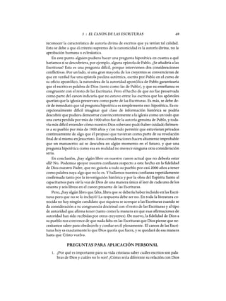 3 : EL CANON DE LAS ESCRITURAS 69
reconocer la característica de autoría divina de escritos que ya tenían tal calidad.
Esto se debe a que el criterio supremo de la canonicidad es la autoría divina, no la
aprobación humana o eclesiástica.
En este punto alguien pudiera hacer una pregunta hipotética en cuanto a qué
haríamos si se descubriera, por ejemplo, alguna epístola de Pablo. ¿Se añadiría a las
Escrituras? Esta es una pregunta dificil, porque intervienen dos consideraciones
conflictivas. Por un lado, si una gran mayoría de los creyentes se convencieran de
que en verdad fue una epístola paulina auténtica, escrita por Pablo en el curso de
su oficio apostólico, la naturaleza de la autoridad apostólica de Pablo garantizaría
que el escrito es palabra de Dios (tanto como las de Pablo), y que su enseñanza es
congruente con el resto de las Escrituras. Pero el hecho de que no fue preservada
como parte del canon indicaría que no estuvo entre los escritos que los apóstoles
querían que la iglesia preservara como parte de las Escrituras. Es más, se debe de-
cir de inmediato que tal pregunta hipotética es simplemente eso: hipotética. Es ex-
cepcionalmente dificil imaginar qué clase de información histórica se podría
descubrir que pudiera demostrar convincentemente a la iglesia como un todo que
una carta perdida por más de 1900 años fue de la autoría genuina de Pablo, y toda-
vía más dificil entender cómo nuestro Dios soberano pudo haber cuidado fielmen-
te a su pueblo por más de 1900 años y con todo permitir que estuvieran privados
continuamente de algo que él propuso que tuvieran como parte de su revelación
final de sí mismo enJesucristo. Estas consideraciones hacen altamente improbable
que un manuscrito así se descubra en algún momento en el futuro, y que una
pregunta hipotética como esa en realidad no merece ninguna otra consideración
seria.
En conclusión, ¿hay algún libro en nuestro canon actual que no debería estar
allí? No. Podemos apoyar nuestra confianza respecto a este hecho en la fidelidad
de Dios nuestro Padre, que no guiaría a todo su pueblo por casi 2000 años a tener
como palabra suya algo que no lo es. Yhallamos nuestra confianza repetidamente
confirmada tanto por la investigación histórica y por la obra del Espíritu Santo al
capacitarnos para oír la voz de Dios de una manera única al leer de cada uno de los
sesenta y seis libros en el canon presente de las Escrituras.
Pero, ¿hay algún libro que falta, libro que se debería haber incluido en las Escri-
turas pero que no se lo incluyó? La respuesta debe ser no. En toda la literatura co-
nocida no hay ningún candidato que siquiera se acerque a las Escrituras cuando se
da consideración a su congruencia doctrinal con el resto de las Escrituras y al tipo
de autoridad que afirma tener (tanto como la manera en que esas afirmaciones de
autoridad han sido recibidas por otros creyentes). De nuevo, la fidelidad de Dios a
su pueblo nos convence de que nada falta en las Escrituras que Dios piense que ne-
cesitamos saber para obedecerle y confiar en él plenamente. El canon de las Escri-
turas hoyes exactamente lo que Dios quería que fuera, y se quedará de esa manera
hasta que Cristo vuelva.
PREGUNTAS PARA APLICACIÓN PERSONAL
1. ¿Por qué es importante para su vida cristiana saber cuáles escritos son pala-
bras de Dios y cuáles no lo son? ¿Cómo sería diferente su relación con Dios
3 : EL CANON DE LAS ESCRITURAS 69
reconocer la característica de autoría divina de escritos que ya tenían tal calidad.
Esto se debe a que el criterio supremo de la canonicidad es la autoría divina, no la
aprobación humana o eclesiástica.
En este punto alguien pudiera hacer una pregunta hipotética en cuanto a qué
haríamos si se descubriera, por ejemplo, alguna epístola de Pablo. ¿Se añadiría a las
Escrituras? Esta es una pregunta dificil, porque intervienen dos consideraciones
conflictivas. Por un lado, si una gran mayoría de los creyentes se convencieran de
que en verdad fue una epístola paulina auténtica, escrita por Pablo en el curso de
su oficio apostólico, la naturaleza de la autoridad apostólica de Pablo garantizaría
que el escrito es palabra de Dios (tanto como las de Pablo), y que su enseñanza es
congruente con el resto de las Escrituras. Pero el hecho de que no fue preservada
como parte del canon indicaría que no estuvo entre los escritos que los apóstoles
querían que la iglesia preservara como parte de las Escrituras. Es más, se debe de-
cir de inmediato que tal pregunta hipotética es simplemente eso: hipotética. Es ex-
cepcionalmente dificil imaginar qué clase de información histórica se podría
descubrir que pudiera demostrar convincentemente a la iglesia como un todo que
una carta perdida por más de 1900 años fue de la autoría genuina de Pablo, y toda-
vía más dificil entender cómo nuestro Dios soberano pudo haber cuidado fielmen-
te a su pueblo por más de 1900 años y con todo permitir que estuvieran privados
continuamente de algo que él propuso que tuvieran como parte de su revelación
final de sí mismo enJesucristo. Estas consideraciones hacen altamente improbable
que un manuscrito así se descubra en algún momento en el futuro, y que una
pregunta hipotética como esa en realidad no merece ninguna otra consideración
seria.
En conclusión, ¿hay algún libro en nuestro canon actual que no debería estar
allí? No. Podemos apoyar nuestra confianza respecto a este hecho en la fidelidad
de Dios nuestro Padre, que no guiaría a todo su pueblo por casi 2000 años a tener
como palabra suya algo que no lo es. Yhallamos nuestra confianza repetidamente
confirmada tanto por la investigación histórica y por la obra del Espíritu Santo al
capacitarnos para oír la voz de Dios de una manera única al leer de cada uno de los
sesenta y seis libros en el canon presente de las Escrituras.
Pero, ¿hay algún libro que falta, libro que se debería haber incluido en las Escri-
turas pero que no se lo incluyó? La respuesta debe ser no. En toda la literatura co-
nocida no hay ningún candidato que siquiera se acerque a las Escrituras cuando se
da consideración a su congruencia doctrinal con el resto de las Escrituras y al tipo
de autoridad que afirma tener (tanto como la manera en que esas afirmaciones de
autoridad han sido recibidas por otros creyentes). De nuevo, la fidelidad de Dios a
su pueblo nos convence de que nada falta en las Escrituras que Dios piense que ne-
cesitamos saber para obedecerle y confiar en él plenamente. El canon de las Escri-
turas hoyes exactamente lo que Dios quería que fuera, y se quedará de esa manera
hasta que Cristo vuelva.
PREGUNTAS PARA APLICACIÓN PERSONAL
1. ¿Por qué es importante para su vida cristiana saber cuáles escritos son pala-
bras de Dios y cuáles no lo son? ¿Cómo sería diferente su relación con Dios
 