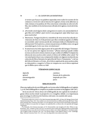 70 3 : EL CANON DE LAS ESCRITURAS
si tuviera que buscar sus palabras esparcidas entre todos los escritos de los
cristianos a través de toda la historia de la iglesia? ¿Cómo sería diferente su
vida cristiana si las palabras de Dios estuvieran contenidas no sólo en la Bi-
blia, sino también en las declaraciones oficiales de la iglesia a través de la his-
toria?
2. ¿Ha tenido usted alguna duda o preguntas en cuanto a la canonicidad de al-
gún libro de la Biblia? ¿Qué motivó esas preguntas? ¿Qué debe hacer uno
para resolverlas?
3. Mormones, Testigos de]ehová y Iniembros de otras sectas han aducido re-
velaciones de Dios en el día presente que ellos consideran iguales a la Biblia
en autoridad. ¿Qué razones puede dar usted para indicar la falsedad de esas
afirmaciones? En la práctica, ¿tratan esas personas a la Biblia como con igual
autoridad igual a la de esas otras «revelaciones»?
4. Si usted nunca ha leído alguna parte de los apócrifos del Antiguo Testamen-
to, tal vez quiera leer algunas secciones.
34
¿Piensa usted que puede confiar
en esos escritos de la misma manera en que confia en la Biblia? Compare los
efectos de estos escritos sobre usted y el efecto de la Biblia sobre usted. Tal
vez usted quiera hacer una comparación similar con algunos escritos de una
colección de libros llamados los apócrifos del Nuevo Testamento,35 o tal vez
del Libro de Mormón o el Corán. ¿Es el efecto espiritual de estos escritos sobre
su vida positivo o negativo? ¿Cómo se compara eso con el efecto espiritual
que la Biblia ejerce sobre su vida?
TÉRMINOS ESPECIALES
Apócrifa
apóstol
autoatestiguador
canon
canónico
historia de la redención
inspirado por Dios
pacto
BIBLIOGRAFÍA
(Para una explicación de esta bibliografia vea la nota sobre la bibliografia en el capítulo
1, p. 40. Datos bibliográficos completos se pueden encontrar enlas páginas 1298-1307.)
En la sección de «Otras obras» de la bibliografia de este capítulo he incluido al-
gunas obras escritas desde la perspectiva no evangélica debido a su importancia
para investigar la información histórica relevante a la cuestión del canon.
34Una buena traducción reciente es The O:xford AnnotatedApocrypha (RSV), ed. Broce M. Metzger (Nueva York:
Oxford University Press, 1965). Hay también una colección de escritos no bíblicos del tiempo del Nuevo Testa-
mento llamada «New Testament apocrypha» (vea nota siguiente), pero esta es mucho menos leída comúnmente.
Cuando se habla de «1os apócrifos» sin ninguna otra especificación, se refieren sólo a los apócrifos del Antiguo
Testamento.
35E. Hennecke, New Testament Apocrypha, ed. W. Schneemelcher; trad. al inglés ed. R. McL. Wilson (2 vals.:
SCM Press, 1965). También se debe notar que otra literatura más ortodoxa de la iglesia primitiva se puede hallar
convenientemente en una colección de escritos a la que se refiere como «Padres apostólicos». Una buena traduc-
ción al inglés se halla en Kirsopp Lake, trad., The Apostolic Fathers, Loeb Classical Library (2 vals.: Cambridge,
Mass.: Harvard University Press, 1912, 1913), pero hay disponibles otras traducciones útiles.
70 3 : EL CANON DE LAS ESCRITURAS
si tuviera que buscar sus palabras esparcidas entre todos los escritos de los
cristianos a través de toda la historia de la iglesia? ¿Cómo sería diferente su
vida cristiana si las palabras de Dios estuvieran contenidas no sólo en la Bi-
blia, sino también en las declaraciones oficiales de la iglesia a través de la his-
toria?
2. ¿Ha tenido usted alguna duda o preguntas en cuanto a la canonicidad de al-
gún libro de la Biblia? ¿Qué motivó esas preguntas? ¿Qué debe hacer uno
para resolverlas?
3. Mormones, Testigos de]ehová y Iniembros de otras sectas han aducido re-
velaciones de Dios en el día presente que ellos consideran iguales a la Biblia
en autoridad. ¿Qué razones puede dar usted para indicar la falsedad de esas
afirmaciones? En la práctica, ¿tratan esas personas a la Biblia como con igual
autoridad igual a la de esas otras «revelaciones»?
4. Si usted nunca ha leído alguna parte de los apócrifos del Antiguo Testamen-
to, tal vez quiera leer algunas secciones.
34
¿Piensa usted que puede confiar
en esos escritos de la misma manera en que confia en la Biblia? Compare los
efectos de estos escritos sobre usted y el efecto de la Biblia sobre usted. Tal
vez usted quiera hacer una comparación similar con algunos escritos de una
colección de libros llamados los apócrifos del Nuevo Testamento,35 o tal vez
del Libro de Mormón o el Corán. ¿Es el efecto espiritual de estos escritos sobre
su vida positivo o negativo? ¿Cómo se compara eso con el efecto espiritual
que la Biblia ejerce sobre su vida?
TÉRMINOS ESPECIALES
Apócrifa
apóstol
autoatestiguador
canon
canónico
historia de la redención
inspirado por Dios
pacto
BIBLIOGRAFÍA
(Para una explicación de esta bibliografia vea la nota sobre la bibliografia en el capítulo
1, p. 40. Datos bibliográficos completos se pueden encontrar enlas páginas 1298-1307.)
En la sección de «Otras obras» de la bibliografia de este capítulo he incluido al-
gunas obras escritas desde la perspectiva no evangélica debido a su importancia
para investigar la información histórica relevante a la cuestión del canon.
34Una buena traducción reciente es The O:xford AnnotatedApocrypha (RSV), ed. Broce M. Metzger (Nueva York:
Oxford University Press, 1965). Hay también una colección de escritos no bíblicos del tiempo del Nuevo Testa-
mento llamada «New Testament apocrypha» (vea nota siguiente), pero esta es mucho menos leída comúnmente.
Cuando se habla de «1os apócrifos» sin ninguna otra especificación, se refieren sólo a los apócrifos del Antiguo
Testamento.
35E. Hennecke, New Testament Apocrypha, ed. W. Schneemelcher; trad. al inglés ed. R. McL. Wilson (2 vals.:
SCM Press, 1965). También se debe notar que otra literatura más ortodoxa de la iglesia primitiva se puede hallar
convenientemente en una colección de escritos a la que se refiere como «Padres apostólicos». Una buena traduc-
ción al inglés se halla en Kirsopp Lake, trad., The Apostolic Fathers, Loeb Classical Library (2 vals.: Cambridge,
Mass.: Harvard University Press, 1912, 1913), pero hay disponibles otras traducciones útiles.
 