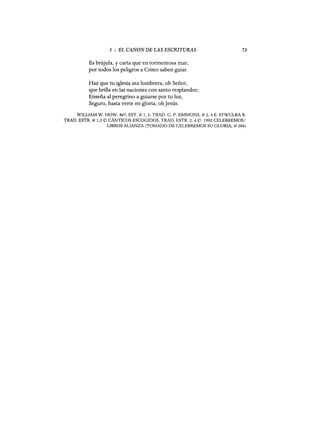 3 : EL CANON DE LAS ESCRITURAS
Es brújula, y carta que en tormentosa mar,
por todos los peligros a Cristo saben guiar.
Haz que tu iglesia sea lumbrera, oh Señor,
que brilla en las naciones con santo resplandor;
Enseña al peregrino a guiarse por tu luz,
Seguro, hasta verte en gloria, ohJesús.
73
WILLIAM W. HOW, 867, EST. # 1,3, TRAD. G. P. SIMMONS, # 2, 4 E. SYWULKA B.
TRAD. ESTR. # 1,3 © CÁNTICOS ESCOGIDOS, TRAD. ESTR. 2, 4 © 1992 CELEBREMOS/
LIBROS ALIANZA (TOMADO DE CELEBREMOS SU GLORIA, # 284)
3 : EL CANON DE LAS ESCRITURAS
Es brújula, y carta que en tormentosa mar,
por todos los peligros a Cristo saben guiar.
Haz que tu iglesia sea lumbrera, oh Señor,
que brilla en las naciones con santo resplandor;
Enseña al peregrino a guiarse por tu luz,
Seguro, hasta verte en gloria, ohJesús.
73
WILLIAM W. HOW, 867, EST. # 1,3, TRAD. G. P. SIMMONS, # 2, 4 E. SYWULKA B.
TRAD. ESTR. # 1,3 © CÁNTICOS ESCOGIDOS, TRAD. ESTR. 2, 4 © 1992 CELEBREMOS/
LIBROS ALIANZA (TOMADO DE CELEBREMOS SU GLORIA, # 284)
 
