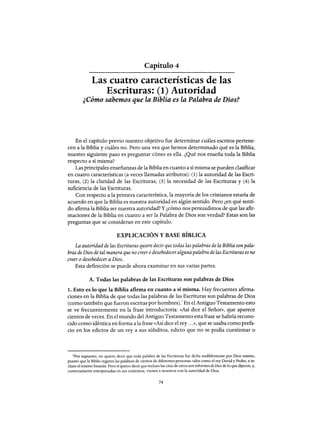 Capítulo 4
Las cuatro características de las
Escrituras: (1) Autoridad
¿Cómo sabemos que la Biblia es la Palabra de Dios?
En el capítulo previo nuestro objetivo fue determinar cuáles escritos pertene-
cen a la Biblia y cuáles no. Pero una vez que hemos determinado qué es la Biblia,
nuestro siguiente paso es preguntar cómo es ella. ¿Qué nos enseña toda la Biblia
respecto a sí misma?
Las principales enseñanzas de la Biblia en cuanto a sí misma se pueden clasificar
en cuatro características (a veces llamadas atributos): (1) la autoridad de las Escri-
turas, (2) la claridad de las Escrituras, (3) la necesidad de las Escrituras y (4) la
suficiencia de las Escrituras.
Con respecto a la primera característica, la mayoría de los cristianos estaría de
acuerdo en que la Biblia es nuestra autoridad en algún sentido. Pero ¿en qué senti-
do afirma la Biblia ser nuestra autoridad? Y ¿cómo nos persuadimos de que las afir-
maciones de la Biblia en cuanto a ser la Palabra de Dios son verdad? Estas son las
preguntas que se consideran en este capítulo.
EXPLICACIÓN Y BASE BÍBLICA
La autoridad de las Escrituras quiere decir que todas las palabras de la Biblia son pala-
bras de Dios de tal manera que no creer odesobedecer alguna palabra de las Escrituras es no
creer o desobedecer a Dios.
Esta definición se puede ahora examinar en sus varias partes.
A. Todas las palabras de las Escrituras son palabras de Dios
1. Esto es lo que la Biblia afirma en cuanto a sí misma. Hay frecuentes afirma-
ciones en la Biblia de que todas las palabras de las Escrituras son palabras de Dios
(como también que fueron escritas por hombres).1 En el Antiguo Testamento esto
se ve frecuentemente en la frase introductoria: «Así dice el Señor», que aparece
cientos de veces. En el mundo del Antiguo Testamento esta frase se habría recono-
cido como idéntica en forma a la frase «Así dice el rey ...», que se usaba como prefa-
cio en los edictos de un rey a sus súbditos, edicto que no se podía cuestionar o
1Por supuesto, no quiero decir que toda palabra de las Escrituras fue dicha audiblemente por Dios mismo,
puesto que la Biblia registra las palabras de cientos de diferentes personas, tales como el rey David y Pedro, e in-
cluso el mismo Satanás. Pero si quiero decir que incluso las citas de otros son informes de Dios de lo que dijeron, y,
correctamente interpretadas en sus contextos, vienen a nosotros con la autoridad de Dios.
74
Capítulo 4
Las cuatro características de las
Escrituras: (1) Autoridad
¿Cómo sabemos que la Biblia es la Palabra de Dios?
En el capítulo previo nuestro objetivo fue determinar cuáles escritos pertene-
cen a la Biblia y cuáles no. Pero una vez que hemos determinado qué es la Biblia,
nuestro siguiente paso es preguntar cómo es ella. ¿Qué nos enseña toda la Biblia
respecto a sí misma?
Las principales enseñanzas de la Biblia en cuanto a sí misma se pueden clasificar
en cuatro características (a veces llamadas atributos): (1) la autoridad de las Escri-
turas, (2) la claridad de las Escrituras, (3) la necesidad de las Escrituras y (4) la
suficiencia de las Escrituras.
Con respecto a la primera característica, la mayoría de los cristianos estaría de
acuerdo en que la Biblia es nuestra autoridad en algún sentido. Pero ¿en qué senti-
do afirma la Biblia ser nuestra autoridad? Y ¿cómo nos persuadimos de que las afir-
maciones de la Biblia en cuanto a ser la Palabra de Dios son verdad'? Estas son las
preguntas que se consideran en este capítulo.
EXPLICACIÓN Y BASE BÍBLICA
La autoridad de las Escrituras quiere decir que todas las palabras de la Biblia son pala-
bras de Dios de tal manera que no creer odesobedecer alguna palabra de las Escrituras es no
creer o desobedecer a Dios.
Esta definición se puede ahora examinar en sus varias partes.
A. Todas las palabras de las Escrituras son palabras de Dios
1. Esto es lo que la Biblia afirma en cuanto a sí misma. Hay frecuentes afirma-
ciones en la Biblia de que todas las palabras de las Escrituras son palabras de Dios
(como también que fueron escritas por hombres).1 En el Antiguo Testamento esto
se ve frecuentemente en la frase introductoria: «Así dice el Señor», que aparece
cientos de veces. En el mundo del Antiguo Testamento esta frase se habría recono-
cido como idéntica en forma a la frase «Así dice el rey ...», que se usaba como prefa-
cio en los edictos de un rey a sus súbditos, edicto que no se podía cuestionar o
1Por supuesto, no quiero decir que toda palabra de las Escrituras fue dicha audiblemente por Dios mismo,
puesto que la Biblia registra las palabras de cientos de diferentes personas, tales como el rey David y Pedro, e in-
cluso el mismo Satanás. Pero si quiero decir que incluso las citas de otros son informes de Dios de lo que dijeron, y,
correctamente interpretadas en sus contextos, vienen a nosotros con la autoridad de Dios.
74
 