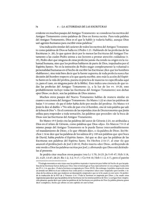 76 4 : LA AUTORIDAD DE LAS ESCRITURAS
evidente en muchos pasajes del Antiguo Testamento: se consideran los escritos del
Antiguo Testamento como palabras de Dios en forma escrita. Para toda palabra
del Antiguo Testamento, Dios es el que la habló (y todavía habla), aunque Dios
usó agentes humanos para escribir estas palabras.
6
Una indicación similar del carácter de todos los escritos del Antiguo Testamen-
to como palabras de Dios se halla en 2 Pedro 1:21. Hablando de las profecías de las
Escrituras (v. 20), lo que quiere decir por 10 menos las Escrituras del Antiguo Tes-
tamento a las cuales Pedro anima a sus lectores a prestar atención cuidadosa (v.
19), Pedro dice que ninguna de estas profecíasjamás «ha tenido su origen en la vo-
luntad humana, sino que los profetas hablaron de parte de Dios, impulsados por el
Espíritu Santo». No es la intención de Pedro negar completamente la voluntad o
personalidad humanas en el hecho de escribir las Escrituras (dice que los hombres
«hablaron»), sino más bien decir que la fuente suprema de toda profecía nunca fue
decisión del hombre respecto a 10 que quería escribir, sino más la acción del Espíri-
tu Santo en la vida del profeta, puesta en práctica de maneras no especificadas aquí
(o, para el caso, en ninguna parte de la Biblia). Esto indica una creencia de que to-
das las profecías del Antiguo Testamento (y, a la luz de los vv. 19-20, esto
probablemente incluye todas las Escrituras del Antiguo Testamento) son dichas
«por Dios»; es decir, son las palabras de Dios mismo.
Muchos otros pasajes del Nuevo Testamento hablan de manera similar en
cuanto a secciones del Antiguo Testamento. En Mateo 1:22 se citan las palabras de
Isaías 7:14 como: (<lo que el Señor había dicho por medio del profeta». En Mateo 4:4
Jesús le dice al diablo: «"No sólo de pan vive el hombre, sino de toda palabra que sale
de la boca de Dios"». En el contexto de las repetidas citas de Deuteronomio queJesús
utiliza para responder a toda tentación, las palabras que proceden «de la boca de
Dios» son las Escrituras del Antiguo Testamento.
En Mateo 19:5 Jesús cita las palabras del autor de Génesis 2:24, no atribuidas a
Dios en el relato de Génesis, como palabras que Dios «dijo». En Marcos 7:9-13 al
mismo pasaje del Antiguo Testamento se le puede llamar intercambiablemente
«el mandamiento de Dios», o 10 que «Moisés dijo», o «la palabra de Dios». En He-
chos 1:16 se dice que las palabras de los salmos 69 y 109 son palabras que «por boca
de David, había predicho el Espíritu Santo». Así que se dice que las palabras de las
Escrituras son palabras del Espíritu Santo. En Hechos 2:16-17, al citar «lo que
anunció el profetaJoeh> deJoel2:28-32, Pedro inserta «dice Dios», atribuyendo de
este modo a Dios las palabras escritas porJoel, y afirmando que Dios está diciéndo-
las al presente.
Se podría citar muchos otros pasajes (vea Lc 1:70; 24:25; Jn 5:45-47; Hch 3:18,
21; 4:25; 13:47; 28:25; Ro 1:2; 3:2; 9:17; 1 Ca 9:8-10; Heb 1:1-2,6-7), pero el patrón
6Teología sistemáticas más viejas usan las palabras inspirada e inspiración para hablar del hecho de que las pala-
bras de las Escrituras fueron dichas por Dios. Esta terminología se basa especialmente en una antigua traducción
de 2Ti 3: 2 16, que dice: «Toda la Escritura es inspirada por Dios» (RVR). Sin embargo, la palabra inspiración tiene
un sentido tan débil en el uso ordinario hoy (todo poeta o compositor aduce estar «inspirado» para escribir, e in-
cluso de los atletas se dice que rindieron un desempeño «inspirado») que no la he usado en este texto. He preferi-
do la traducción de la NVI de 2 Timoteo 3:16: «Toda la Escritura es inspirada por Dios», y he usado otras
expresiones para decir que las palabras de las Escrituras son las mismas palabras de Dios. La antigua frase «inspira-
ción plenaria» quería decir que todas las palabras de las Escrituras son palabras de Dios (la palabra plenaria quiere
decir «completa»), hecho que afirmo en este capítulo sin usar la frase.
76 4 : LA AUTORIDAD DE LAS ESCRITURAS
evidente en muchos pasajes del Antiguo Testamento: se consideran los escritos del
Antiguo Testamento como palabras de Dios en forma escrita. Para toda palabra
del Antiguo Testamento, Dios es el que la habló (y todavía habla), aunque Dios
usó agentes humanos para escribir estas palabras.
6
Una indicación similar del carácter de todos los escritos del Antiguo Testamen-
to como palabras de Dios se halla en 2 Pedro 1:21. Hablando de las profecías de las
Escrituras (v. 20), lo que quiere decir por 10 menos las Escrituras del Antiguo Tes-
tamento a las cuales Pedro anima a sus lectores a prestar atención cuidadosa (v.
19), Pedro dice que ninguna de estas profecíasjamás «ha tenido su origen en la vo-
luntad humana, sino que los profetas hablaron de parte de Dios, impulsados por el
Espíritu Santo». No es la intención de Pedro negar completamente la voluntad o
personalidad humanas en el hecho de escribir las Escrituras (dice que los hombres
«hablaron»), sino más bien decir que la fuente suprema de toda profecía nunca fue
decisión del hombre respecto a 10 que quería escribir, sino más la acción del Espíri-
tu Santo en la vida del profeta, puesta en práctica de maneras no especificadas aquí
(o, para el caso, en ninguna parte de la Biblia). Esto indica una creencia de que to-
das las profecías del Antiguo Testamento (y, a la luz de los vv. 19-20, esto
probablemente incluye todas las Escrituras del Antiguo Testamento) son dichas
«por Dios»; es decir, son las palabras de Dios mismo.
Muchos otros pasajes del Nuevo Testamento hablan de manera similar en
cuanto a secciones del Antiguo Testamento. En Mateo 1:22 se citan las palabras de
Isaías 7:14 como: (<lo que el Señor había dicho por medio del profeta». En Mateo 4:4
Jesús le dice al diablo: «"No sólo de pan vive el hombre, sino de toda palabra que sale
de la boca de Dios"». En el contexto de las repetidas citas de Deuteronomio queJesús
utiliza para responder a toda tentación, las palabras que proceden «de la boca de
Dios» son las Escrituras del Antiguo Testamento.
En Mateo 19:5 Jesús cita las palabras del autor de Génesis 2:24, no atribuidas a
Dios en el relato de Génesis, como palabras que Dios «dijo». En Marcos 7:9-13 al
mismo pasaje del Antiguo Testamento se le puede llamar intercambiablemente
«el mandamiento de Dios», o 10 que «Moisés dijo», o «la palabra de Dios». En He-
chos 1:16 se dice que las palabras de los salmos 69 y 109 son palabras que «por boca
de David, había predicho el Espíritu Santo». Así que se dice que las palabras de las
Escrituras son palabras del Espíritu Santo. En Hechos 2:16-17, al citar «lo que
anunció el profetaJoeh> deJoel2:28-32, Pedro inserta «dice Dios», atribuyendo de
este modo a Dios las palabras escritas porJoel, y afirmando que Dios está diciéndo-
las al presente.
Se podría citar muchos otros pasajes (vea Lc 1:70; 24:25; Jn 5:45-47; Hch 3:18,
21; 4:25; 13:47; 28:25; Ro 1:2; 3:2; 9:17; 1 Ca 9:8-10; Heb 1:1-2,6-7), pero el patrón
6Teología sistemáticas más viejas usan las palabras inspirada e inspiración para hablar del hecho de que las pala-
bras de las Escrituras fueron dichas por Dios. Esta terminología se basa especialmente en una antigua traducción
de 2Ti 3: 2 16, que dice: «Toda la Escritura es inspirada por Dios» (RVR). Sin embargo, la palabra inspiración tiene
un sentido tan débil en el uso ordinario hoy (todo poeta o compositor aduce estar «inspirado» para escribir, e in-
cluso de los atletas se dice que rindieron un desempeño «inspirado») que no la he usado en este texto. He preferi-
do la traducción de la NVI de 2 Timoteo 3:16: «Toda la Escritura es inspirada por Dios», y he usado otras
expresiones para decir que las palabras de las Escrituras son las mismas palabras de Dios. La antigua frase «inspira-
ción plenaria» quería decir que todas las palabras de las Escrituras son palabras de Dios (la palabra plenaria quiere
decir «completa»), hecho que afirmo en este capítulo sin usar la frase.
 
