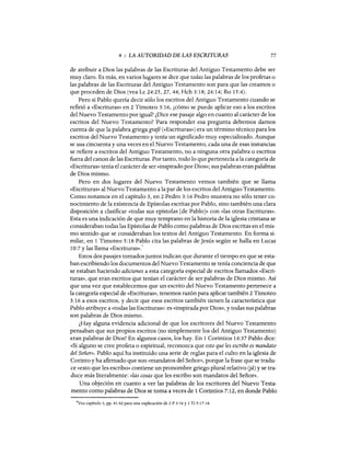 4 : LA AUTORIDAD DE LAS ESCRITURAS 77
de atribuir a Dios las palabras de las Escrituras del Antiguo Testamento debe ser
muy claro. Es más, en varios lugares se dice que todas las palabras de los profetas o
las palabras de las Escrituras del Antiguo Testamento son para que las creamos o
que proceden de Dios (vea Lc 24:25,27,44; Hch 3:18; 24:14; Ro 15:4).
Pero si Pablo quería decir sólo los escritos del Antiguo Testamento cuando se
refirió a «Escrituras» en 2 Timoteo 3:16, ¿cómo se puede aplicar eso a los escritos
del Nuevo Testamento por igual? ¿Dice ese pasaje algo en cuanto al carácter de los
escritos del Nuevo Testamento? Para responder esa pregunta debemos darnos
cuenta de que la palabra griegagrafé (<<Escrituras») era un término técnico para los
escritos del Nuevo Testamento y tenía un significado muy especializado. Aunque
se usa cincuenta y una veces en el Nuevo Testamento, cada una de esas instancias
se refiere a escritos del Antiguo Testamento, no a ninguna otra palabra o escritos
fuera del canon de las Escrituras. Por tanto, todo lo que pertenecía a la categoría de
«Escrituras» tenía el carácter de ser «inspirado por Dios»; sus palabras eran palabras
de Dios mismo.
Pero en dos lugares del Nuevo Testamento vemos también que se llama
«Escrituras» al Nuevo Testamento a la par de los escritos del Antiguo Testamento.
Como notamos en el capítulo 3, en 2 Pedro 3:16 Pedro muestra no sólo tener co-
nocimiento de la existencia de Epístolas escritas por Pablo, sino también una clara
disposición a clasificar «todas sus epístolas [de PabloJ» con «las otras Escrituras».
Esta es una indicación de que muy temprano en la historia de la iglesia cristiana se
consideraban todas las Epístolas de Pablo como palabras de Dios escritas en el mis-
mo sentido que se consideraban los textos del Antiguo Testamento. En forma si-
milar, en 1 Timoteo 5: 18 Pablo cita las palabras de Jesús según se halla en Lucas
10:7 y las llama «Escrituras».7
Estos dos pasajes tomados juntos indican que durante el tiempo en que se esta-
ban escribiendo los documentos del Nuevo Testamento se tenía conciencia de que
se estaban haciendo adiciones a esta categoría especial de escritos llamados «Escri-
turas», que eran escritos que tenían el carácter de ser palabras de Dios mismo. Así
que una vez que establecemos que un escrito del Nuevo Testamento pertenece a
la categoría especial de «Escrituras», tenemos razón para aplicar también 2 Timoteo
3:16 a esos escritos, y decir que esos escritos también tienen la característica que
Pablo atribuye a «todas las Escrituras»: es «inspirada por Dios», y todas sus palabras
son palabras de Dios mismo.
¿Hay alguna evidencia adicional de que los escritores del Nuevo Testamento
pensaban que sus propios escritos (no simplemente los del Antiguo Testamento)
eran palabras de Dios? En algunos casos, los hay. En 1 Corintios 14:37 Pablo dice:
«Si alguno se cree profeta o espiritual, reconozca que esto que les escribo es mandato
del Señor». Pablo aquí ha instituido una serie de reglas para el culto en la iglesia de
Corinto y ha afirmado que son «mandatos del Señor», porque la frase que se tradu-
ce «esto que les escribo» contiene un pronombre griego plural relativo (já) y se tra-
duce más literalmente: «las cosas que les escribo son mandatos del Señor».
Una objeción en cuanto a ver las palabras de los escritores del Nuevo Testa-
mento como palabras de Dios se toma a veces de 1 Corintios 7:12, en donde Pablo
7Vea capítulo 3, pp. 61-62 para una explicación de 2 P 3:16 y 1 Ti 5:17-18.
 