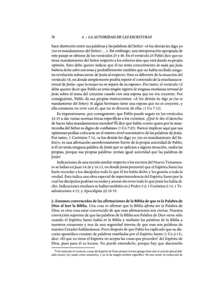 78 4 : LA AUTORIDAD DE LAS ESCRITURAS
hace distinción entre sus palabras y las palabras del Señor: «A los demás les digo yo
(no es mandamiento del Señor) ...». Sin embargo, una interpretación apropiada de
este pasaje se obtiene de los versículos 25 y 40. En el versículo 25 Pablo dice que no
tiene mandamiento del Señor respecto a los solteros sino que está dando su propia
opinión. Esto debe querer indicar que él no tenía conocimiento de nada queJesús
hubiera dicho sobre este tema y probablemente también que no había recibido ningu-
na revelación subsecuente deJesús al respecto. Esto es diferente de la situación del
versículo 10, en donde simplemente podría repetir el contenido de la enseñanza te-
rrenal deJesús: «que la mujer no se separe de su esposo». Por tanto, el versículo 12
debe querer decir que Pablo no tenía ningún registro de ninguna enseñanza terrenal de
Jesús sobre el tema del creyente casado con una esposa que no era creyente. Por
consiguiente, Pablo da sus propias instrucciones: «A los demás les digo yo (no es
mandamiento del Señor): Si algún hermano tiene una esposa que no es creyente, y
ella consiente en vivir con él, que no se divorcie de ella» (1 Ca 7:12).
Es impresionante, por consiguiente, que Pablo puede seguir en los versículos
12-15 a dar varias normas éticas específicas a los corintios. ¿Qué le dio el derecho
de hacer tales mandamientos morales? Él dice que habla «como quien por la mise-
ricordia del Señor es digno de confianza» (1 Ca 7:25). Parece implicar aquí que sus
opiniones podían colocarse en el mismo nivel autoritativo de las palabras deJesús.
Por tanto, 1 Corintios 7:12, «a los demás les digo yo (no es mandamiento del Se-
ñor)>>, es una afirmación asombrosamente fuerte de la propia autoridad de Pablo;
si él no tenía ninguna palabra deJesús que se aplicara a alguna situación, usaba las
propias, porque sus propias palabras ¡tenían igual autoridad que las palabras de
Jesús!
Indicaciones de una noción similar respecto a los escritos del Nuevo Testamen-
to se hallan enJuan 14:26 y 16:13, en dondeJesús prometió que el Espíritu Santo les
haría recordar a los discípulos todo lo que él les había dicho y les guiaría a toda la
verdad. Esto indica una obra especial de superintendencia del Espíritu Santo por la
cual los discípulos podrían recordar y anotar sin error todo lo queJesús les había di-
cho. Indicaciones similares se hallan también en 2 Pedro 3:2; 1 Corintios 2:13; 1 Te-
salonicenses 4:15, y Apocalipsis 22:18-19.
2. Estamos convencidos de las afirmaciones de la Biblia de que es la Palabra de
Dios al leer la Biblia. Una cosa es afirmar que la Biblia afirma ser la Palabra de
Dios; es otra cosa estar convencido de que esas afirmaciones son ciertas. Nuestra
convicción suprema de que las palabras de la Biblia son Palabra de Dios viene sólo
cuando el Espíritu Santo habla en la Biblia y mediante las palabras de la Biblia a
nuestros corazones y nos da una seguridad interna de que esas son palabras de
nuestro Creador hablándonos. Poco después de que Pablo ha explicado que su dis-
curso apostólico consiste de palabras enseñadas por el Espíritu Santo (1 Ca 2: 13),
dice: «El que no tiene el Espíritu no acepta las cosas que proceden
8
del Espíritu de
Dios, pues para él es locura. No puede entenderlo, porque hay que discernirlo
8 He traducido el versículo «cosas del Espíritu de Dios» porque el texto griego tiene sólo el artículo plural defi-
nido neutro (ta) usado como sustantivo, y no se da ningún nombre específico. De este modo, la traducción de
78 4 : LA AUTORIDAD DE LAS ESCRITURAS
hace distinción entre sus palabras y las palabras del Señor: «A los demás les digo yo
(no es mandamiento del Señor) ...». Sin embargo, una interpretación apropiada de
este pasaje se obtiene de los versículos 25 y 40. En el versículo 25 Pablo dice que no
tiene mandamiento del Señor respecto a los solteros sino que está dando su propia
opinión. Esto debe querer indicar que él no tenía conocimiento de nada queJesús
hubiera dicho sobre este tema y probablemente también que no había recibido ningu-
na revelación subsecuente deJesús al respecto. Esto es diferente de la situación del
versículo 10, en donde simplemente podría repetir el contenido de la enseñanza te-
rrenal deJesús: «que la mujer no se separe de su esposo». Por tanto, el versículo 12
debe querer decir que Pablo no tenía ningún registro de ninguna enseñanza terrenal de
Jesús sobre el tema del creyente casado con una esposa que no era creyente. Por
consiguiente, Pablo da sus propias instrucciones: «A los demás les digo yo (no es
mandamiento del Señor): Si algún hermano tiene una esposa que no es creyente, y
ella consiente en vivir con él, que no se divorcie de ella» (1 Ca 7:12).
Es impresionante, por consiguiente, que Pablo puede seguir en los versículos
12-15 a dar varias normas éticas específicas a los corintios. ¿Qué le dio el derecho
de hacer tales mandamientos morales? Él dice que habla «como quien por la mise-
ricordia del Señor es digno de confianza» (1 Ca 7:25). Parece implicar aquí que sus
opiniones podían colocarse en el mismo nivel autoritativo de las palabras deJesús.
Por tanto, 1 Corintios 7:12, «a los demás les digo yo (no es mandamiento del Se-
ñor)>>, es una afirmación asombrosamente fuerte de la propia autoridad de Pablo;
si él no tenía ninguna palabra deJesús que se aplicara a alguna situación, usaba las
propias, porque sus propias palabras ¡tenían igual autoridad que las palabras de
Jesús!
Indicaciones de una noción similar respecto a los escritos del Nuevo Testamen-
to se hallan enJuan 14:26 y 16:13, en dondeJesús prometió que el Espíritu Santo les
haría recordar a los discípulos todo lo que él les había dicho y les guiaría a toda la
verdad. Esto indica una obra especial de superintendencia del Espíritu Santo por la
cual los discípulos podrían recordar y anotar sin error todo lo queJesús les había di-
cho. Indicaciones similares se hallan también en 2 Pedro 3:2; 1 Corintios 2:13; 1 Te-
salonicenses 4:15, y Apocalipsis 22:18-19.
2. Estamos convencidos de las afirmaciones de la Biblia de que es la Palabra de
Dios al leer la Biblia. Una cosa es afirmar que la Biblia afirma ser la Palabra de
Dios; es otra cosa estar convencido de que esas afirmaciones son ciertas. Nuestra
convicción suprema de que las palabras de la Biblia son Palabra de Dios viene sólo
cuando el Espíritu Santo habla en la Biblia y mediante las palabras de la Biblia a
nuestros corazones y nos da una seguridad interna de que esas son palabras de
nuestro Creador hablándonos. Poco después de que Pablo ha explicado que su dis-
curso apostólico consiste de palabras enseñadas por el Espíritu Santo (1 Ca 2: 13),
dice: «El que no tiene el Espíritu no acepta las cosas que proceden
8
del Espíritu de
Dios, pues para él es locura. No puede entenderlo, porque hay que discernirlo
8 He traducido el versículo «cosas del Espíritu de Dios» porque el texto griego tiene sólo el artículo plural defi-
nido neutro (ta) usado como sustantivo, y no se da ningún nombre específico. De este modo, la traducción de
 