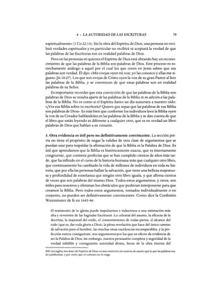 4 : LA AUTORIDAD DE LAS ESCRITURAS 79
espiritualmente» (1 Ca 22: 14). Sin la obra del Espíritu de Dios, una persona no reci-
birá verdades espirituales y en particular no recibirá ni aceptará la verdad de que
las palabras de las Escrituras son en realidad palabras de Dios.
Pero en las personas en quienes el Espíritu de Dios está obrando hay un recono-
cimiento de que las palabras de la Biblia son palabras de Dios. Este proceso es es-
trechamente análogo a aquel por el cual los que creen en Jesús saben que sus
palabras son verdad. Él dijo: «Mis ovejas oyen mi voz; yo las conozco y ellas me si-
guen» (Jn 10:27). Los que son ovejas de Cristo oyen la voz de su gran Pastor al leer
las palabras de la Biblia, y se convencen de que estas palabras son en realidad
palabras de su Señor.
Es importante recordar que esta convicción de que las palabras de la Biblia son
palabras de Dios no resulta aparte de las palabras de la Biblia ni en adición a las pala-
bras de la Biblia. No es como si el Espíritu Santo un día susurrara a nuestro oído:
«¿Ves esa Biblia sobre tu escritorio? Quiero que sepas que las palabras de esa Biblia
son palabras de Dios». Es más bien que conforme los individuos leen la Biblia oyen
la voz de su Creador hablándoles en las palabras de la Biblia y se dan cuenta de que
el libro que están leyendo es diferente a cualquier otro, que es en verdad un libro
palabras de Dios que hablan a su corazón.
3. Otra evidencia es útil pero no definitivamente convincente. La sección pre-
via no tiene el propósito de negar la validez de otra clase de argumentos que se
puedan usar para respaldar la afirmación de que la Biblia es la Palabra de Dios. Es
útil que aprendamos que la Biblia es históricamente exacta, que es internamente
congruente, que contiene profecías que se han cumplido cientos de años más tar-
de, que ha influido en el curso de la historia humana más que cualquier otro libro,
que continuamente ha cambiado la vida de millones de individuos en toda su his-
toria, que por ella las personas hallan la salvación, que tiene una belleza majestuo-
sa y profundidad de enseñanza que ningún otro libro iguala, y que afirma cientos
de veces que son palabras del mismo Dios. Todos estos argumentos, y otros, son
útiles para nosotros y eliminan los obstáculos que pudieran interponerse para que
creamos la Biblia. Pero todos estos argumentos, tomados individualmente o en
conjunto, no pueden ser definitivamente convincentes. Como dice la Confesión
Westminster de fe en 1643-46:
El testimonio de la iglesia puede impulsamos e inducirnos a una estimación más
alta y reverente de las Sagradas Escrituras. Lo celestial del asunto, la eficacia de la
doctrina, la majestad del estilo, el consentimiento de todas partes, el alcance del
todo (que es, dar toda gloria a Dios), la plena revelación que hace del único camino
de salvación para el hombre, las muchas otras excelencias incomparables, y la per-
fección entera consiguiente, son argumentos por los que en efecto da evidencia de
ser la Palabra de Dios; sin embargo, nuestra persuasión completa y seguridad de la
verdad infalible y consiguiente autoridad divina, brota de la obra interna del
RSV [en inglés] «los dones del Espíritu de Dios» es más restrictivo en materia de asunto que lo que las palabras rea-
les justificarían, y por cierto que el contexto no lo exige.
 