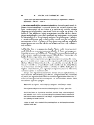 80 4 : LA AUTORIDAD DE LAS ESCRITURAS
Espíritu Santo que da testimonio a nuestros corazones por la palabra de Dios y con
la palabra de Dios (cap. 1, para. 5).
4. Las palabras de la Biblia son autoatestiguadoras. Así que las palabras de la Bi-
blia son «autoatestiguadoras)). No se puede «probaD) que son palabras de Dios ape-
lando a una autoridad más alta. Porque si se apelara a una autoridad más alta
(digamos, precisión histórica o congruencia lógica) para probar que la Biblia es la
Palabra de Dios, la Biblia en sí misma no sería nuestra autoridad más alta o absolu-
ta; estaría subordinada en autoridad a aquello a lo que apelamos para probar que es
la Palabra de Dios. Si en última instancia apelamos a la razón humana, o a la lógica,
o a la exactitud histórica, o a la verdad científica, como la autoridad por la cual se
demuestra que la Biblia es la Palabra de Dios, damos por sentado que aquello a lo
que apelamos es una autoridad más alta que la Palabra de Dios, y más verdadera y
más confiable.
5. Objeción: Esto es un argumento circular. Alguien podría objetar que decir
que la Biblia demuestra por sí misma que es la Palabra de Dios es usar un argumen-
to circular: creemos que la Biblia es la Palabra de Dios porque ella misma afirma
serlo; y creemos sus afirmaciones porque es la Palabra de Dios; y creemos que es la
Palabra de Dios porque afirma serlo, y así por el estilo.
Hay que reconocer que este es una especie de argumento circular. Sin embar-
go, eso no invalida su uso, porque todos los argumentos a favor de una autoridad
absoluta deben en última instancia apelar a esa autoridad como prueba; de otra
manera su autoridad no sería absoluta ni sería la autoridad más alta. Este problema
no es exclusivo del creyente que afirma la autoridad de la Biblia. Todos, bien sea
implícita o explícitamente, usan algún tipo de argumento circular al defender su
autoridad suprema en cuestiones de fe.
Aunque estos argumentos circulares no siempre se hacen explícitamente y a
veces se ocultan detrás de prolongados debates, o simplemente se dan por sentado
sin prueba, los argumentos a favor de una autoridad suprema en su forma más bá-
sica hacen una apelación circular semejante a la autoridad en sí misma, como
muestran los siguientes ejemplos:
«Mi razón es mi suprema autoridad porque me parece razonable que sea ash).
«La congruencia lógica es mi autoridad suprema porque es lÓgico que lo sea)).
«Lo que descubren las experiencias sensoriales humanas son la autoridad suprema
para descubrir lo que es real y lo que no lo es, porque nuestros sentidos humanosja-
más han descubierto ninguna otra cosa; así que la experiencia sensorial humana me
dice que mi principio es verdad)).
«Sé que no puede haber una autoridad suprema porque no sé de ninguna autoridad
suprema que lo sea».
80 4 : LA AUTORIDAD DE LAS ESCRITURAS
Espíritu Santo que da testimonio a nuestros corazones por la palabra de Dios y con
la palabra de Dios (cap. 1, para. 5).
4. Las palabras de la Biblia son autoatestiguadoras. Así que las palabras de la Bi-
blia son «autoatestiguadoras)). No se puede «probaD) que son palabras de Dios ape-
lando a una autoridad más alta. Porque si se apelara a una autoridad más alta
(digamos, precisión histórica o congruencia lógica) para probar que la Biblia es la
Palabra de Dios, la Biblia en sí misma no sería nuestra autoridad más alta o absolu-
ta; estaría subordinada en autoridad a aquello a lo que apelamos para probar que es
la Palabra de Dios. Si en última instancia apelamos a la razón humana, o a la lógica,
o a la exactitud histórica, o a la verdad científica, como la autoridad por la cual se
demuestra que la Biblia es la Palabra de Dios, damos por sentado que aquello a lo
que apelamos es una autoridad más alta que la Palabra de Dios, y más verdadera y
más confiable.
5. Objeción: Esto es un argumento circular. Alguien podría objetar que decir
que la Biblia demuestra por sí misma que es la Palabra de Dios es usar un argumen-
to circular: creemos que la Biblia es la Palabra de Dios porque ella misma afirma
serlo; y creemos sus afirmaciones porque es la Palabra de Dios; y creemos que es la
Palabra de Dios porque afirma serlo, y así por el estilo.
Hay que reconocer que este es una especie de argumento circular. Sin embar-
go, eso no invalida su uso, porque todos los argumentos a favor de una autoridad
absoluta deben en última instancia apelar a esa autoridad como prueba; de otra
manera su autoridad no sería absoluta ni sería la autoridad más alta. Este problema
no es exclusivo del creyente que afirma la autoridad de la Biblia. Todos, bien sea
implícita o explícitamente, usan algún tipo de argumento circular al defender su
autoridad suprema en cuestiones de fe.
Aunque estos argumentos circulares no siempre se hacen explícitamente y a
veces se ocultan detrás de prolongados debates, o simplemente se dan por sentado
sin prueba, los argumentos a favor de una autoridad suprema en su forma más bá-
sica hacen una apelación circular semejante a la autoridad en sí misma, como
muestran los siguientes ejemplos:
«Mi razón es mi suprema autoridad porque me parece razonable que sea ash).
«La congruencia lógica es mi autoridad suprema porque es lógico que lo sea)).
«Lo que descubren las experiencias sensoriales humanas son la autoridad suprema
para descubrir lo que es real y lo que no lo es, porque nuestros sentidos humanosja-
más han descubierto ninguna otra cosa; así que la experiencia sensorial humana me
dice que mi principio es verdad)).
«Sé que no puede haber una autoridad suprema porque no sé de ninguna autoridad
suprema que lo sea».
 