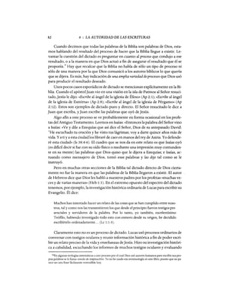 82 4 : LA AUTORIDAD DE LAS ESCRITURAS
Cuando decimos que todas las palabras de la Biblia son palabras de Dios, esta-
mos hablando del resultado del proceso de hacer que la Biblia llegue a existir. Le-
vantar la cuestión del dictado es preguntar en cuanto al proceso que condujo a ese
resultado, o a la manera en que Dios actuó a fin de asegurar el resultado que él se
proponía.lO Hay que recalcar que la Biblia no habla de sólo un tipo de proceso ni
sólo de una manera por la que Dios comunicó a los autores bíblicos lo que quería
que se dijera. Es más, hay indicación de una ampliavariedad de procesos que Dios usó
para producir el resultado deseado.
Unos pocos casos esporádicos de dictado se mencionan explícitamente en la Bi-
blia. Cuando el apóstoljuan vio en una visión en la isla de Patmos al Señor resuci-
tado, Jesús le dijo: «Escribe al ángel de la iglesia de Éfeso» (Ap 2:1); «Escribe al ángel
de la iglesia de Esmirna» (Ap 2:8); «Escribe al ángel de la iglesia de Pérgamo» (Ap
2: 12). Estos son ejemplos de dictado puro y directo. El Señor resucitado le dice a
Juan que escriba, y Juan escribe las palabras que oyó de Jesús.
Algo afin a este proceso se ve probablemente en forma ocasional en los profe-
tas del Antiguo Testamento. Leemos en Isaías: «Entonces la palabra del Señor vino
a Isaías: «Ve y dile a Ezequías que así dice el Señor, Dios de su antepasado David:
ecHe escuchado tu oración y he visto tus lágrimas; vaya darte quince años más de
vida. Ya ti ya esta ciudadlos libraré de caer en manos del rey de Asiria. Yo defende-
ré esta ciudad» (Is 38:4-6). El cuadro que se nos da en este relato es que Isaías oyó
(es dificil decir si fue con su oído fisico o mediante una impresión muy contunden-
te en su mente) las palabras que Dios quiso que le dijera a Ezequías; e Isaías, ac-
tuando como mensajero de Dios, tomó esas palabras y las dijo tal como se le
instruyó.
Pero en muchas otras secciones de la Biblia tal dictado directo de Dios cierta-
mente no fue la manera en que las palabras de la Biblia llegaron a existir. El autor
de Hebreos dice que Dios les habló a nuestros padres por los profetas «muchas ve-
ces y de varias maneras» (Heb 1:1). En el extremo opuesto del espectro del dictado
tenemos, por ejemplo, la investigación histórica ordinaria de Lucas para escribir su
Evangelio. Él dice:
Muchos han intentado hacer un relato de las cosas que se han cumplido entre noso-
tros, tal y como nos las transmitieron los que desde el principio fueron testigos pre-
senciales y servidores de la palabra. Por lo tanto, yo también, excelentísimo
Teófilo, habiendo investigado todo esto con esmero desde su origen, he decidido
escribírtelo ordenadamente... (Lc 1:1-3).
Claramente esto no es un proceso de dictado. Lucas usó procesos ordinarios de
conversar con testigos oculares y reunir información histórica a fin de poder escri-
bir un relato preciso de la vida y enseñanzas deJesús. Hizo su investigación históri-
ca a cabalidad, escuchando los informes de muchos testigos oculares y evaluando
lOEn algunas teologías sistemáticas a este proceso por el cual Dios usó autores humanos para escribir sus pro-
pias palabras se le llama «modo de inspiración». Yo no he usado esa terminología en este libro, puesto que no pa-
rece ser una frase fácilmente entendible hoy.
82 4 : LA AUTORIDAD DE LAS ESCRITURAS
Cuando decimos que todas las palabras de la Biblia son palabras de Dios, esta-
mos hablando del resultado del proceso de hacer que la Biblia llegue a existir. Le-
vantar la cuestión del dictado es preguntar en cuanto al proceso que condujo a ese
resultado, o a la manera en que Dios actuó a fin de asegurar el resultado que él se
proponía.lO Hay que recalcar que la Biblia no habla de sólo un tipo de proceso ni
sólo de una manera por la que Dios comunicó a los autores bíblicos lo que quería
que se dijera. Es más, hay indicación de una ampliavariedad de procesos que Dios usó
para producir el resultado deseado.
Unos pocos casos esporádicos de dictado se mencionan explícitamente en la Bi-
blia. Cuando el apóstoljuan vio en una visión en la isla de Patmos al Señor resuci-
tado, Jesús le dijo: «Escribe al ángel de la iglesia de Éfeso» (Ap 2:1); «Escribe al ángel
de la iglesia de Esmirna» (Ap 2:8); «Escribe al ángel de la iglesia de Pérgamo» (Ap
2: 12). Estos son ejemplos de dictado puro y directo. El Señor resucitado le dice a
Juan que escriba, y Juan escribe las palabras que oyó de Jesús.
Algo afin a este proceso se ve probablemente en forma ocasional en los profe-
tas del Antiguo Testamento. Leemos en Isaías: «Entonces la palabra del Señor vino
a Isaías: «Ve y dile a Ezequías que así dice el Señor, Dios de su antepasado David:
ecHe escuchado tu oración y he visto tus lágrimas; vaya darte quince años más de
vida. Ya ti ya esta ciudadlos libraré de caer en manos del rey de Asiria. Yo defende-
ré esta ciudad» (Is 38:4-6). El cuadro que se nos da en este relato es que Isaías oyó
(es dificil decir si fue con su oído fisico o mediante una impresión muy contunden-
te en su mente) las palabras que Dios quiso que le dijera a Ezequías; e Isaías, ac-
tuando como mensajero de Dios, tomó esas palabras y las dijo tal como se le
instruyó.
Pero en muchas otras secciones de la Biblia tal dictado directo de Dios cierta-
mente no fue la manera en que las palabras de la Biblia llegaron a existir. El autor
de Hebreos dice que Dios les habló a nuestros padres por los profetas «muchas ve-
ces y de varias maneras» (Heb 1:1). En el extremo opuesto del espectro del dictado
tenemos, por ejemplo, la investigación histórica ordinaria de Lucas para escribir su
Evangelio. Él dice:
Muchos han intentado hacer un relato de las cosas que se han cumplido entre noso-
tros, tal y como nos las transmitieron los que desde el principio fueron testigos pre-
senciales y servidores de la palabra. Por lo tanto, yo también, excelentísimo
Teófilo, habiendo investigado todo esto con esmero desde su origen, he decidido
escribírtelo ordenadamente... (Lc 1:1-3).
Claramente esto no es un proceso de dictado. Lucas usó procesos ordinarios de
conversar con testigos oculares y reunir información histórica a fin de poder escri-
bir un relato preciso de la vida y enseñanzas deJesús. Hizo su investigación históri-
ca a cabalidad, escuchando los informes de muchos testigos oculares y evaluando
lOEn algunas teologías sistemáticas a este proceso por el cual Dios usó autores humanos para escribir sus pro-
pias palabras se le llama «modo de inspiración». Yo no he usado esa terminología en este libro, puesto que no pa-
rece ser una frase fácilmente entendible hoy.
 
