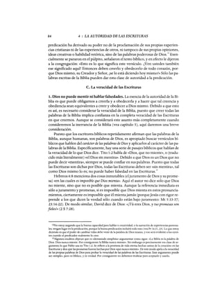 84 4 : LA AUTORIDAD DE LAS ESCRITURAS
predicación ha derivado su poder no de la proclamación de sus propias experien-
cias cristianas ni de las experiencias de otros, ni tampoco de sus propias opiniones,
ideas creativas o habilidad retórica, sino de las palabras poderosas de Dios.
12
Esen-
cialmente se pararon en el púlpito, señalaron el texto bíblico, y en efecto le dijeron
a la congregación: «Esto es lo que significa este versículo. ¿Ven ustedes también
ese significado aquí? Entonces deben creerlo y obedecerlo de todo corazón, por-
que Dios mismo, su Creador y Señor, ¡se lo está diciendo hoy mismo!» Sólo las pa-
labras escritas de la Biblia pueden dar esta clase de autoridad a la predicación.
c. La veracidad de las Escrituras
1. Dios no puede mentir ni hablar falsedades. La esencia de la autoridad de la Bi-
blia es que puede obligarnos a creerla y a obedecerla y a hacer que tal creencia y
obediencia sean equivalentes a creer y obedecer a Dios mismo. Debido a que esto
es así, es necesario considerar la veracidad de la Biblia, puesto que creer todas las
palabras de la Biblia implica confianza en la completa veracidad de las Escrituras
en que creemos. Aunque se considerará este asunto más completamente cuando
consideremos la inerrancia de la Biblia (vea capítulo 5), aquí daremos una breve
consideración.
Puesto que los escritores bíblicos repetidamente afirman que las palabras de la
Biblia, aunque humanas, son palabras de Dios, es apropiado buscar versículos bí-
blicos que hablen del carácterde las palabras de Dios y aplicarlos al carácter de las pa-
labras de la Biblia. Específicamente, hay una serie de pasajes bíblicos que hablan de
la veracidad de lo que Dios dice. Tito 1:2 habla de «Dios, que no miente», o (tradu-
cido más literalmente) «el Dios sin mentira». Debido a que Dios es un Dios que no
puede decir «mentira», siempre se puede confiar en sus palabras. Puesto que todas
las Escrituras son dichas por Dios, todas las Escrituras deben ser «sin mentira», tal
como Dios mismo lo es; no puede haber falsedad en las Escrituras.
u
Hebreos 6:8 menciona dos cosas inmutables (eljuramento de Dios y su prome-
sa) «en las cuales es imposible que Dios mienta». Aquí el autor no dice solo que Dios
no miente, sino que no es posible que mienta. Aunque la referencia inmediata es
sólo ajuramento y promesas, si es imposible que Dios mienta en estos pronuncia-
mientos, ciertamente es imposible que él mientajamás (porqueJesús con rigor re-
prende a los que dicen la verdad sólo cuando están bajo juramento: Mt 5:33-37;
23:16-22). De modo similar, David dice de Dios: «iTú eres Dios, y tus promesas son
fieles!» (2 S 7:28).
12No estoy negando que la buena capacidad para hablar o creatividad, o la narración de experiencias persona-
les, tengan lugar en la predicación, porque la buena predicación incluirá todo esto (vea Pr 16:21, 23). Lo que estoy
diciendo es que el poder de cambiar vidas debe venir de la palabra de Dios mismo, yeso será evidente a los oyen-
tes cuando el predicador realmente lo cree.
13Algunos eruditos objetan que es «demasiado simplista» argumentar como sigue: «La Biblia es la palabra de
Dios. Dios nunca miente. Por consiguiente la Biblia nunca miente». Sin embargo es precisamente esa clase de ar-
gumento lo que Pablo usa en Tito 1:2. Se refiere a la promesa de vida eterna hechas «antes de la creaciÓn» en las
Escrituras y dice que las promesas fueron hechas por Dios «que nunca miente». De este modo apela a la veracidad
de las propias palabras de Dios para probar la veracidad de las palabras de las Escrituras. Este argumento puede
ser «simple», pero es bíblico, y es verdad. Por consiguiente no debemos titubear para aceptarlo y usarlo.
84 4 : LA AUTORIDAD DE LAS ESCRITURAS
predicación ha derivado su poder no de la proclamación de sus propias experien-
cias cristianas ni de las experiencias de otros, ni tampoco de sus propias opiniones,
ideas creativas o habilidad retórica, sino de las palabras poderosas de Dios.
12
Esen-
cialmente se pararon en el púlpito, señalaron el texto bíblico, y en efecto le dijeron
a la congregación: «Esto es lo que significa este versículo. ¿Ven ustedes también
ese significado aquí? Entonces deben creerlo y obedecerlo de todo corazón, por-
que Dios mismo, su Creador y Señor, ¡se lo está diciendo hoy mismo!» Sólo las pa-
labras escritas de la Biblia pueden dar esta clase de autoridad a la predicación.
c. La veracidad de las Escrituras
1. Dios no puede mentir ni hablar falsedades. La esencia de la autoridad de la Bi-
blia es que puede obligarnos a creerla y a obedecerla y a hacer que tal creencia y
obediencia sean equivalentes a creer y obedecer a Dios mismo. Debido a que esto
es así, es necesario considerar la veracidad de la Biblia, puesto que creer todas las
palabras de la Biblia implica confianza en la completa veracidad de las Escrituras
en que creemos. Aunque se considerará este asunto más completamente cuando
consideremos la inerrancia de la Biblia (vea capítulo 5), aquí daremos una breve
consideración.
Puesto que los escritores bíblicos repetidamente afirman que las palabras de la
Biblia, aunque humanas, son palabras de Dios, es apropiado buscar versículos bí-
blicos que hablen del carácterde las palabras de Dios y aplicarlos al carácter de las pa-
labras de la Biblia. Específicamente, hay una serie de pasajes bíblicos que hablan de
la veracidad de lo que Dios dice. Tito 1:2 habla de «Dios, que no miente», o (tradu-
cido más literalmente) «el Dios sin mentira». Debido a que Dios es un Dios que no
puede decir «mentira», siempre se puede confiar en sus palabras. Puesto que todas
las Escrituras son dichas por Dios, todas las Escrituras deben ser «sin mentira», tal
como Dios mismo lo es; no puede haber falsedad en las Escrituras.
u
Hebreos 6:8 menciona dos cosas inmutables (eljuramento de Dios y su prome-
sa) «en las cuales es imposible que Dios mienta». Aquí el autor no dice solo que Dios
no miente, sino que no es posible que mienta. Aunque la referencia inmediata es
sólo ajuramento y promesas, si es imposible que Dios mienta en estos pronuncia-
mientos, ciertamente es imposible que él mientajamás (porqueJesús con rigor re-
prende a los que dicen la verdad sólo cuando están bajo juramento: Mt 5:33-37;
23:16-22). De modo similar, David dice de Dios: «iTú eres Dios, y tus promesas son
fieles!» (2 S 7:28).
12No estoy negando que la buena capacidad para hablar o creatividad, o la narración de experiencias persona-
les, tengan lugar en la predicación, porque la buena predicación incluirá todo esto (vea Pr 16:21, 23). Lo que estoy
diciendo es que el poder de cambiar vidas debe venir de la palabra de Dios mismo, yeso será evidente a los oyen-
tes cuando el predicador realmente lo cree.
13Algunos eruditos objetan que es «demasiado simplista» argumentar como sigue: «La Biblia es la palabra de
Dios. Dios nunca miente. Por consiguiente la Biblia nunca miente». Sin embargo es precisamente esa clase de ar-
gumento lo que Pablo usa en Tito 1:2. Se refiere a la promesa de vida eterna hechas «antes de la creaciÓn» en las
Escrituras y dice que las promesas fueron hechas por Dios «que nunca miente». De este modo apela a la veracidad
de las propias palabras de Dios para probar la veracidad de las palabras de las Escrituras. Este argumento puede
ser «simple», pero es bíblico, y es verdad. Por consiguiente no debemos titubear para aceptarlo y usarlo.
 
