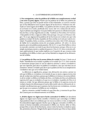 4 : LA AUTORIDAD DE LAS ESCRITURAS 85
2. Por consiguiente, todas las palabras de la Biblia son completamente verdad
y sin error en parte alguna. Puesto que las palabras de la Biblia son palabras de
Dios, y puesto que Dios no puede mentir ni decir falsedades, es correcto concluir
que no hay falsedad ni error en parte alguna de las Escrituras. Hallamos esto afir-
mado en varios lugares de la Biblia. «Las palabras del Señor son puras, plata refmada
en un horno en el suelo, purificada siete veces» (Sal 12:6, traducción del autor).
Aquí el salmista usa imágenes vivas para hablar de la pureza no diluida de las pala-
bras de Dios; no hay imperfección en ellas. También en Proverbios 30:5 leemos:
«Toda palabra de Dios es digna de crédito; Dios protege a los que en él buscan refu-
gio». No es que algunas de las palabras de las Escrituras son verdad, sino que toda
palabra es verdad. De hecho, la palabra de Dios está fija en el cielo por toda la eter-
nidad: «Tu palabra, Señor, es eterna, y estáfirme en los cielos» (Sal 119:89).Jesús pue-
de hablar de la naturaleza eterna de sus propias palabras: «El cielo y la tierra
pasarán, pero mis palabras jamás pasarán» (Mt 24:35). Lo que Dios habla se coloca
en marcado contraste con todo lo que dicen los humanos, porque «Dios no es un
simple mortal para mentir y cambiar de parecer» (Nm 23:19). Estos versículos afir-
man explícitamente lo que estaba implícito en el requisito de que creamos todas
las palabras de la Biblia, es decir, que no hay falsedad en ninguna de las afirmacio-
nes de la Biblia.
3. Las palabras de Dios son la norma última de verdad. EnJuan 17Jesús ora al
Padre: «Santificalos en la verdad; tu palabra es la verdad» Gn 17:17). Este versículo
es interesante porque Jesús no usa los adjetivos aletzinos o aletzes (<<verdadero»)
que uno esperaría, para decir «tu palabra es verdadera»; sino que más bien usa un
sustantivo: aletzeía (<<verdad») para decir que la palabra de Dios no es simplemente
«verdadera» sino que es la verdad misma.
La diferencia es significativa, porque esta afirmación nos anima a pensar no
solo que la Biblia es «verdadera» en el sentido de que se ajusta a alguna norma más
alta de verdad, sino más bien a pensar que la Biblia en sí misma es la norma definiti-
va de la verdad. La Biblia es la Palabra de Dios, y la Palabra de Dios es la defmición
suprema de lo que es verdadero y lo que no es verdadero: la palabra de Dios en sí
misma es verdad. Así que debemos pensar que la Biblia es la suprema norma de
verdad, el punto de referencia por el cual se debe medir toda otra afirmación de ve-
racidad. Las afirmaciones que se ajustan a las Escrituras son «verdaderas», en tanto
que las que no se ajustan a la Biblia no son verdaderas.
¿Qué es, entonces, verdad? Verdad es lo que Dios dice, y tenemos lo que Dios
dice (exacta pero no exhaustivamente) en la Biblia.
4. ¿Podría alguna vez algún nuevo hecho contradecir la Biblia? ¿Se descubrirá
alguna vez algÚn nuevo hecho científico o histórico que contradiga a la Biblia?
Aquí podemos decir con confianza que eso nunca sucederá; es más, es imposible.
Si se descubriera algÚn supuesto «hecho» que se diga que contradice a la Biblia, en-
tonces (si hemos entendido correctamente la Biblia) ese «hecho» debe ser falso,
porque Dios, el autor de las Escrituras, conoce todos los hechos verdaderos (pasa-
dos, presentes y futuros). NingÚn hecho aparecerá jamás que Dios no haya sabido
4 : LA AUTORIDAD DE LAS ESCRITURAS 85
2. Por consiguiente, todas las palabras de la Biblia son completamente verdad
y sin error en parte alguna. Puesto que las palabras de la Biblia son palabras de
Dios, y puesto que Dios no puede mentir ni decir falsedades, es correcto concluir
que no hay falsedad ni error en parte alguna de las Escrituras. Hallamos esto afir-
mado en varios lugares de la Biblia. «Las palabras del Señor son puras, plata refmada
en un horno en el suelo, purificada siete veces» (Sal 12:6, traducción del autor).
Aquí el salmista usa imágenes vivas para hablar de la pureza no diluida de las pala-
bras de Dios; no hay imperfección en ellas. También en Proverbios 30:5 leemos:
«Toda palabra de Dios es digna de crédito; Dios protege a los que en él buscan refu-
gio». No es que algunas de las palabras de las Escrituras son verdad, sino que toda
palabra es verdad. De hecho, la palabra de Dios está fija en el cielo por toda la eter-
nidad: «Tu palabra, Señor, es eterna, y estáfirme en los cielos» (Sal 119:89).Jesús pue-
de hablar de la naturaleza eterna de sus propias palabras: «El cielo y la tierra
pasarán, pero mis palabras jamás pasarán» (Mt 24:35). Lo que Dios habla se coloca
en marcado contraste con todo lo que dicen los humanos, porque «Dios no es un
simple mortal para mentir y cambiar de parecer» (Nm 23:19). Estos versículos afir-
man explícitamente lo que estaba implícito en el requisito de que creamos todas
las palabras de la Biblia, es decir, que no hay falsedad en ninguna de las afirmacio-
nes de la Biblia.
3. Las palabras de Dios son la norma última de verdad. EnJuan 17Jesús ora al
Padre: «Santificalos en la verdad; tu palabra es la verdad» Gn 17:17). Este versículo
es interesante porque Jesús no usa los adjetivos aletzinos o aletzes (<<verdadero»)
que uno esperaría, para decir «tu palabra es verdadera»; sino que más bien usa un
sustantivo: aletzeía (<<verdad») para decir que la palabra de Dios no es simplemente
«verdadera» sino que es la verdad misma.
La diferencia es significativa, porque esta afirmación nos anima a pensar no
solo que la Biblia es «verdadera» en el sentido de que se ajusta a alguna norma más
alta de verdad, sino más bien a pensar que la Biblia en sí misma es la norma definiti-
va de la verdad. La Biblia es la Palabra de Dios, y la Palabra de Dios es la defmición
suprema de lo que es verdadero y lo que no es verdadero: la palabra de Dios en sí
misma es verdad. Así que debemos pensar que la Biblia es la suprema norma de
verdad, el punto de referencia por el cual se debe medir toda otra afirmación de ve-
racidad. Las afirmaciones que se ajustan a las Escrituras son «verdaderas», en tanto
que las que no se ajustan a la Biblia no son verdaderas.
¿Qué es, entonces, verdad? Verdad es lo que Dios dice, y tenemos lo que Dios
dice (exacta pero no exhaustivamente) en la Biblia.
4. ¿Podría alguna vez algún nuevo hecho contradecir la Biblia? ¿Se descubrirá
alguna vez algÚn nuevo hecho científico o histórico que contradiga a la Biblia?
Aquí podemos decir con confianza que eso nunca sucederá; es más, es imposible.
Si se descubriera algÚn supuesto «hecho» que se diga que contradice a la Biblia, en-
tonces (si hemos entendido correctamente la Biblia) ese «hecho» debe ser falso,
porque Dios, el autor de las Escrituras, conoce todos los hechos verdaderos (pasa-
dos, presentes y futuros). NingÚn hecho aparecerá jamás que Dios no haya sabido
 