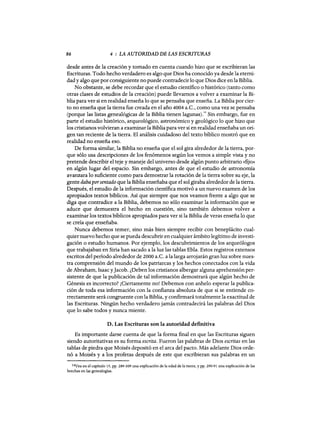86 4 : LA AUTORIDAD DE LAS ESCRITURAS
desde antes de la creación y tomado en cuenta cuando hizo que se escribieran las
Escrituras. Todo hecho verdadero es algo que Dios ha conocido ya desde la eterni-
dad y algo que por consiguiente no puede contradecir10 que Dios dice en la Biblia.
No obstante, se debe recordar que el estudio científico o histórico (tanto como
otras clases de estudios de la creación) puede llevarnos a volver a examinar la Bi-
blia para ver si en realidad enseña 10 que se pensaba que enseña. La Biblia por cier-
to no enseña que la tierra fue creada en el año 4004 a.C., como una vez se pensaba
(porque las listas genealógicas de la Biblia tienen lagunas).14 Sin embargo, fue en
parte el estudio histórico, arqueológico, astronómico y geológico 10 que hizo que
los cristianos volvieran a examinar la Biblia para ver si en realidad enseñaba un ori-
gen tan reciente de la tierra. El análisis cuidadoso del texto bíblico mostró que en
realidad no enseña eso.
De forma similar, la Biblia no enseña que el sol gira alrededor de la tierra, por-
que sólo usa descripciones de los fenómenos según los vemos a simple vista y no
pretende describir el teje y maneje del universo desde algún punto arbitrario «fijo»
en algún lugar del espacio. Sin embargo, antes de que el estudio de astronomía
avanzara 10 suficiente como para demostrar la rotación de la tierra sobre su eje, la
gente daba porsentado que la Biblia enseñaba que el sol giraba alrededor de la tierra.
Después, el estudio de la información científica motivó a un nuevo examen de los
apropiados textos bíblicos. Así que siempre que nos veamos frente a algo que se
diga que contradice a la Biblia, debemos no sólo examinar la información que se
aduce que demuestra el hecho en cuestión, sino también debemos volver a
examinar los textos bíblicos apropiados para ver si la Biblia de veras enseña 10 que
se creía que enseñaba.
Nunca debemos temer, sino más bien siempre recibir con beneplácito cual-
quier nuevo hecho que se pueda descubrir en cualquier ámbito legítimo de investi-
gación o estudio humanos. Por ejemplo, los descubrimientos de los arqueólogos
que trabajaban en Siria han sacado a la luz las tablas Ebla. Estos registros extensos
escritos del período alrededor de 2000 a.C. a la larga arrojarán gran luz sobre nues-
tra comprensión del mundo de los patriarcas y los hechos conectados con la vida
de Abraham, Isaac yJacob. ¿Deben los cristianos albergar alguna aprehensión per-
sistente de que la publicación de tal información demostrará que algún hecho de
Génesis es incorrecto? ¡Ciertamente no! Debemos con anhelo esperar la publica-
ción de toda esa información con la confianza absoluta de que si se entiende co-
rrectamente será congruente con la Biblia, y confirmará totalmente la exactitud de
las Escrituras. Ningún hecho verdadero jamás contradecirá las palabras del Dios
que lo sabe todos y nunca miente.
D. Las Escrituras son la autoridad definitiva
Es importante darse cuenta de que la forma final en que las Escrituras siguen
siendo autoritativas es su forma escrita. Fueron las palabras de Dios escritas en las
tablas de piedra que Moisés depositó en el arca del pacto. Más adelante Dios orde-
nó a Moisés y a los profetas después de este que escribieran sus palabras en un
14Vea en el capítulo 15, pp. 289-309 una explicación de la edad de la tierra, y pp. 290-91 una explicación de las
brechas en las genealogías.
86 4 : LA AUTORIDAD DE LAS ESCRITURAS
desde antes de la creación y tomado en cuenta cuando hizo que se escribieran las
Escrituras. Todo hecho verdadero es algo que Dios ha conocido ya desde la eterni-
dad y algo que por consiguiente no puede contradecir10 que Dios dice en la Biblia.
No obstante, se debe recordar que el estudio científico o histórico (tanto como
otras clases de estudios de la creación) puede llevarnos a volver a examinar la Bi-
blia para ver si en realidad enseña 10 que se pensaba que enseña. La Biblia por cier-
to no enseña que la tierra fue creada en el año 4004 a.C., como una vez se pensaba
(porque las listas genealógicas de la Biblia tienen lagunas).14 Sin embargo, fue en
parte el estudio histórico, arqueológico, astronómico y geológico 10 que hizo que
los cristianos volvieran a examinar la Biblia para ver si en realidad enseñaba un ori-
gen tan reciente de la tierra. El análisis cuidadoso del texto bíblico mostró que en
realidad no enseña eso.
De forma similar, la Biblia no enseña que el sol gira alrededor de la tierra, por-
que sólo usa descripciones de los fenómenos según los vemos a simple vista y no
pretende describir el teje y maneje del universo desde algún punto arbitrario «fijo»
en algún lugar del espacio. Sin embargo, antes de que el estudio de astronomía
avanzara 10 suficiente como para demostrar la rotación de la tierra sobre su eje, la
gente daba porsentado que la Biblia enseñaba que el sol giraba alrededor de la tierra.
Después, el estudio de la información científica motivó a un nuevo examen de los
apropiados textos bíblicos. Así que siempre que nos veamos frente a algo que se
diga que contradice a la Biblia, debemos no sólo examinar la información que se
aduce que demuestra el hecho en cuestión, sino también debemos volver a
examinar los textos bíblicos apropiados para ver si la Biblia de veras enseña 10 que
se creía que enseñaba.
Nunca debemos temer, sino más bien siempre recibir con beneplácito cual-
quier nuevo hecho que se pueda descubrir en cualquier ámbito legítimo de investi-
gación o estudio humanos. Por ejemplo, los descubrimientos de los arqueólogos
que trabajaban en Siria han sacado a la luz las tablas Ebla. Estos registros extensos
escritos del período alrededor de 2000 a.C. a la larga arrojarán gran luz sobre nues-
tra comprensión del mundo de los patriarcas y los hechos conectados con la vida
de Abraham, Isaac yJacob. ¿Deben los cristianos albergar alguna aprehensión per-
sistente de que la publicación de tal información demostrará que algún hecho de
Génesis es incorrecto? ¡Ciertamente no! Debemos con anhelo esperar la publica-
ción de toda esa información con la confianza absoluta de que si se entiende co-
rrectamente será congruente con la Biblia, y confirmará totalmente la exactitud de
las Escrituras. Ningún hecho verdadero jamás contradecirá las palabras del Dios
que lo sabe todos y nunca miente.
D. Las Escrituras son la autoridad definitiva
Es importante darse cuenta de que la forma final en que las Escrituras siguen
siendo autoritativas es su forma escrita. Fueron las palabras de Dios escritas en las
tablas de piedra que Moisés depositó en el arca del pacto. Más adelante Dios orde-
nó a Moisés y a los profetas después de este que escribieran sus palabras en un
14Vea en el capítulo 15, pp. 289-309 una explicación de la edad de la tierra, y pp. 290-91 una explicación de las
brechas en las genealogías.
 