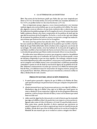 4 : LA AUTORIDAD DE LAS ESCRITURAS 87
libro. Fue acerca de las Escrituras (grafé) que Pablo dijo que eran «inspirada por
Dios» (2 Ti 3:16). De modo similar, los escritos de Pablo son «mandato del Señor» (1
Ca 14:37) y se podían incluir en «las otras Escrituras» (2 P 3:16).
Esto es importante porque algunos a veces (intencionalmente o no) intentan
sustituir alguna otra norma definita que no son las palabras de la Biblia. Por ejem-
plo, algunos a veces se refieren a «lo queJesús realmente dijo» y aducen que cuan-
do traducimos las palabras griegas de los Evangelios de nuevo al arameo queJesús
habló, podemos obtener una mejor comprensión de las palabras de Jesús que las
que dan los escritores de los Evangelios. De hecho, a veces se dice que este trabajo
de reconstruir las palabras deJesús en arameo nos permite corregir las traduccio-
nes erróneas que hicieron los autores de los Evangelios.
En otros casos hay quienes han aducido saber «lo que Pablo realmente pensa-
ba» aun cuando sea diferente del significado de las palabras que escribió; o han ha-
blado de «lo que Pablo debía haber dicho si hubiera sido congruente con el resto de
su teologia». De modo similar, otros han hablado de «la situación de la iglesia a la
cual Mateo escribió» y han intentado dar fuerza normativa bien sea a esa situación
o a la solución que piensan que Mateo estaba intentando ofrecer en esa situación.
En todos estos casos debemos reconocer que preguntar respecto a las palabras
o situaciones que están «en el trasfondo» del texto de las Escrituras puede a veces
ser útil para comprender lo que ese texto significa. Sin embargo, nuestras recons-
trucciones hipotéticas de todas esas palabras y situaciones nunca pueden reempla-
zar ni competir con la Biblia misma como autoridad fmal, ni debemos permitirles
contradecir o poner en tela de duda la exactitud de alguna de las palabras de la Bi-
blia. Debemos continuamente recordar que tenemos en la Biblia las mismas pala-
bras de Dios, y no debemos tratar de «mejorarlas» de ninguna manera, porque eso
no se puede hacer. Más bien, debemos procurar entenderlas y entonces confiar en
ellas y obedecerlas de todo corazón.
PREGUNTAS PARA APLICACIÓN PERSONAL
1. Si usted quiere persuadir a alguien de que la Biblia es la Palabra de Dios,
¿qué querría usted que esa persona leyera más que cualquier otra pieza de li-
teratura?
2. ¿Quién intentaría hacer que las personas quieran no creer algo de la Biblia, o
desobedecer algo de la Biblia? ¿Hay algo en la Biblia que usted quiere no
creer u obedecer? Si sus respuestas a alguna de las dos preguntas última son
positivas, ¿cuál es el mejor método de lidiar y tratar conlos deseos que usted
tiene en todo eso?
3. ¿Sabe usted de algún hecho demostrado en toda la historia que ha mostrado
que algo en la Biblia es falso? ¿Se puede decir eso respecto a otros escritos re-
ligiosos tales como el Libro de Mormón o el Corán? Si usted ha leído otros li-
bros como éstos, ¿puede describir el efecto espiritual que ejercieron en
usted? Compare eso con el efecto espiritual que surtió en usted la lectura de
la Biblia. ¿Puede decir que al leer la Biblia usted oye la voz de su Creador ha-
blándole de una manera que no es verdad en cuanto a ningún otro libro?
 