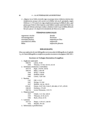 88 4 : LA AUTORIDAD DE LAS ESCRITURAS
4. ¿Alguna vez se halla creyendo algo no porque tiene evidencia externa sino
simplemente porque está escrito en la Biblia? ¿Es esa fe apropiada, según
Hebreos 11:1? Si usted cree algo simplemente porque la Biblia lo dice, ¿qué
piensa que Cristo le dirá respecto a este hábito cuando usted esté frente a su
tribunal? ¿Piensa usted que confiar y obedecer todo lo que la Biblia afirma le
llevará a pecar o le alejará de la bendición de Dios en su vida?
TÉRMINOS ESPECIALES
argumento circular
autoatestiguadora
autoridad absoluta
autoridad de la Biblia
Biblia
dictado
Escrituras
inspirada por Dios
inspiración
inspiración plenaria
BIBLIOGRAFÍA
(Para una explicación de esta bibliografia vea la nota sobre la bibliografia en el capítulo
1, p. 40. Datos bibliográficos completos se pueden encontrar enlas páginas 1298-1307.)
Secciones en Teologías Sistemáticas Evangélicas
1. Anglicana (episcopal)
1882-92 Litton, 18-40
1930 Thomas, 115-20, 123-33, 141-45
2. Arminiana (wesleyana o metodista)
1875-76 Pope, 1:92-99, 156-92
1892-94 Miley, 2:481-89
1940 Wiley, 1:166-84
1960 Purkiser, 60-80
1983 Carter, 1:287-330
3. Bautista
1767 Gill,1:15-37
1907 Strong,111-242
1917 Mullins, 142-44, 150-53
1976-83 Henry, 2:247-334; 3:28-47, 203-488; 4:7-271, 470-93
1983-85 Erickson, 175-259
1987-94 Lewis/Demarest, 1:93-171
4. Dispensacional
1947 Chafer, 1:21-104, 120-23
1949 Thiessen, 43-49, 62-74
1986 Ryrie, 20-22, 63-76
5. Luterana
1917-24 Pieper, 1:193-317,349-59
1934 Mueller, 90-136
6. Reformada (o presbiteriana)
88 4 : LA AUTORIDAD DE LAS ESCRITURAS
4. ¿Alguna vez se halla creyendo algo no porque tiene evidencia externa sino
simplemente porque está escrito en la Biblia? ¿Es esa fe apropiada, según
Hebreos 11:1? Si usted cree algo simplemente porque la Biblia lo dice, ¿qué
piensa que Cristo le dirá respecto a este hábito cuando usted esté frente a su
tribunal? ¿Piensa usted que confiar y obedecer todo lo que la Biblia afirma le
llevará a pecar o le alejará de la bendición de Dios en su vida?
TÉRMINOS ESPECIALES
argumento circular
autoatestiguadora
autoridad absoluta
autoridad de la Biblia
Biblia
dictado
Escrituras
inspirada por Dios
inspiración
inspiración plenaria
BIBLIOGRAFÍA
(Para una explicación de esta bibliografia vea la nota sobre la bibliografia en el capítulo
1, p. 40. Datos bibliográficos completos se pueden encontrar enlas páginas 1298-1307.)
Secciones en Teologías Sistemáticas Evangélicas
1. Anglicana (episcopal)
1882-92 Litton, 18-40
1930 Thomas, 115-20, 123-33, 141-45
2. Arminiana (wesleyana o metodista)
1875-76 Pope, 1:92-99, 156-92
1892-94 Miley, 2:481-89
1940 Wiley, 1:166-84
1960 Purkiser, 60-80
1983 Carter, 1:287-330
3. Bautista
1767 Gill,1:15-37
1907 Strong,111-242
1917 Mullins, 142-44, 150-53
1976-83 Henry, 2:247-334; 3:28-47, 203-488; 4:7-271, 470-93
1983-85 Erickson, 175-259
1987-94 Lewis/Demarest, 1:93-171
4. Dispensacional
1947 Chafer, 1:21-104, 120-23
1949 Thiessen, 43-49, 62-74
1986 Ryrie, 20-22, 63-76
5. Luterana
1917-24 Pieper, 1:193-317,349-59
1934 Mueller, 90-136
6. Reformada (o presbiteriana)
 