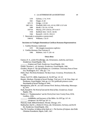 4 : LA AUTORIDAD DE LAS ESCRITURAS
1559 Calvino, 1:7-8, 74-93
1861 Heppe, 21-28
1871-73 Hodge, 1:153-82
1887-1921 Warfie1d, IAB 3-410,419-42; SSW 2:537-638
1889 Shedd, 1:70-110; 3:27-88
1937-66 Murray, CW 3:256-62; CW 4:30-57
1938 Berkhof, Intro. 144-65, 182-86
1962 Buswe11, 1:183-93, 198-213
7. Renovada (o carismática o pentecostal)
1988-92 Williams, 1:22-25
Secciones en Teologías Sistemáticas Católicas Romanas Representativas
1. Católica Romana: tradicional
1955 Ott (ningún tratamiento explícito)
2. Católica Romana: Post Vaticano II
1980 McBrien, 1:62-77,201-44
Otras obras
89
Carson, D. A., Y10hn Woodbridge, eds. Hermeneutics, Authority, and Canon.
Zondervan, Grand Rapids, 1986.
_ _ _ o Scripture and Truth. Zondervan, Grand Rapids, 1983.
Geisler, Norman L., ed. Inerrancy. Zondervan, Grand Rapids, 1980.
Grudem, Wayne A. The Gift ofProphecy in 1 Corinthians. University Press ofAme-
rica, Washington, D.C. 1982, pp. 1-54.
He1m, Paul. The Divine Revelation: The Basic Issues. Crossway, Westchester, 111.,
1982.
Henry, Cad F.H. «Bible, Inspiration of». En EDT pp. 145-49.
Kuyper, Abraham. Principles ofSacred Theology. Trad. porJ. H. de Vries. Repr. ed.
Eerdmans, Grand Rapids, 1968, pp. 413-563 (publicado primero como
Encyclopedia ofSacred Theology en 1898).
Montgomery,10hn W., ed. God's Inerrant Word. Bethany Fe11owship, Minneapo-
lis, 1974.
Nash, Ronald H. The Word ofGod and the Mind ofMan. Zondervan, Grand
Rapids, 1982.
Packer,J. I. "Fundamentalism" and the Word ofGod. Inter-Varsity Press, SCM,
Londres, ,1958.
_ _ _ o «lnfallibility and Inerrancy ofthe Bible». En NDTpp. 337-39.
_ _ _ o «Scripture». En NDT pp. 627-31.
Pinnock, Clark. Biblical Revelation. Moody, Chicago, 1971.
Radmacher, Ead D., y Robert D. Preus, eds. Hermeneutics, Inerrancy, and the Bi-
ble. Zondervan, Grand Rapids, 1984.
Van Til, Cornelius. In Defense ofthe Faith vol. 1: The Doctrine ofScripture. den Dulk
Christian Foundation, Ripon, Calif., 1967.
4 : LA AUTORIDAD DE LAS ESCRITURAS
1559 Calvino, 1:7-8, 74-93
1861 Heppe, 21-28
1871-73 Hodge, 1:153-82
1887-1921 Warfie1d, IAB 3-410,419-42; SSW 2:537-638
1889 Shedd, 1:70-110; 3:27-88
1937-66 Murray, CW 3:256-62; CW 4:30-57
1938 Berkhof, Intro. 144-65, 182-86
1962 Buswe11, 1:183-93, 198-213
7. Renovada (o carismática o pentecostal)
1988-92 Williams, 1:22-25
Secciones en Teologías Sistemáticas Católicas Romanas Representativas
1. Católica Romana: tradicional
1955 Ott (ningún tratamiento explícito)
2. Católica Romana: Post Vaticano II
1980 McBrien, 1:62-77,201-44
Otras obras
89
Carson, D. A., Y10hn Woodbridge, eds. Hermeneutics, Authority, and Canon.
Zondervan, Grand Rapids, 1986.
_ _ _ o Scripture and Truth. Zondervan, Grand Rapids, 1983.
Geisler, Norman L., ed. Inerrancy. Zondervan, Grand Rapids, 1980.
Grudem, Wayne A. The Gift ofProphecy in 1 Corinthians. University Press ofAme-
rica, Washington, D.C. 1982, pp. 1-54.
He1m, Paul. The Divine Revelation: The Basic Issues. Crossway, Westchester, 111.,
1982.
Henry, Cad F.H. «Bible, Inspiration of». En EDT pp. 145-49.
Kuyper, Abraham. Principles ofSacred Theology. Trad. porJ. H. de Vries. Repr. ed.
Eerdmans, Grand Rapids, 1968, pp. 413-563 (publicado primero como
Encyclopedia ofSacred Theology en 1898).
Montgomery,10hn W., ed. God's Inerrant Word. Bethany Fe11owship, Minneapo-
lis, 1974.
Nash, Ronald H. The Word ofGod and the Mind ofMan. Zondervan, Grand
Rapids, 1982.
Packer,J. I. "Fundamentalism" and the Word ofGod. Inter-Varsity Press, SCM,
Londres, ,1958.
_ _ _ o «lnfallibility and Inerrancy ofthe Bible». En NDTpp. 337-39.
_ _ _ o «Scripture». En NDT pp. 627-31.
Pinnock, Clark. Biblical Revelation. Moody, Chicago, 1971.
Radmacher, Ead D., y Robert D. Preus, eds. Hermeneutics, Inerrancy, and the Bi-
ble. Zondervan, Grand Rapids, 1984.
Van Til, Cornelius. In Defense ofthe Faith vol. 1: The Doctrine ofScripture. den Dulk
Christian Foundation, Ripon, Calif., 1967.
 