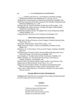 90 4 : LA AUTORIDAD DE LAS ESCRITURAS
_ _ _ o In Defense ofthe Faith vol. 5: An Introduction to Systematic Theology.
Presbyterian and Reformed, Phillipsburg, N.]., 1976, pp. 110-58.
Warfield, B.B. Limited Inspiration. Presbyterian and Reformed, Filadelfia, 1962.
Wells, Paul.James Barr and the Bible: Critique ofa New Liberalism. Presbyterian and
Reformed, Phillipsburg, N.]., 1980.
Wenham,john W. Christ and the Bible. Tyndale Press, SCM, Londres, ,1972.
Woodbridge,john. BiblicalAuthority: A Critique ofthe Rogers/McKim Proposal.
Zondervan, Grand Rapids, 1982.
Westminster Seminary Faculty. The Infallible Word. 3d ed. Presbyterian and Re-
formed, Filadelfia, 1967.
Young, Edward]. Thy Word Is Truth. Eerdmans, Grand Rapids, 1957.
Obras desde una perspectiva de inerrancia
Baillie, john. The Idea ofRevelation in Recent Thought. Columbia University Press,
Nueva York, 1956.
Barr, james. Fundamentalism. SCM, SCM, Londres, , 1977.
Beegle, Dewey M. Scripture, Tradition, and Infallibility. Eerdmans, Grand
Rapids, 1973.
Berkouwer, G. C. Holy Scripture. Trad. por jack B. Rogers. Eerdmans, Grand Ra-
pids, 1975.
Burtchaell, james Tunstead. Catholic Theories ofBiblical Inspiration Since 1810: A
Reviewand Critique. University Press, Cambridge, 1969.
Davis, Stephen T. The Debate About the Bible. Westminster, Filadelfia, 1977.
McKim, Donald K., ed. The Authoritative Word: Essays on the Nature of
Scripture. Eerdmans, Grand Rapids, 1983.
Pinnock, Clark. The SCripture Principle. Harper and Row, San Francisco, 1984.
Rogers,jack, ed. BiblicalAuthority. Word, Waco, Tex., 1977.
Rogers, jack, and Donald K. McKim. The Authority and Interpretation ofthe
Bible: An HistoricalApproach. Harper and Row, San Francisco, 1979.
Vawter, Bruce. Biblical Inspiration. Westminster, Filadelfia:1972 (obra Católica
Romana reciente).
PASAJE BÍBLICO PARA MEMORIZAR
2 Timoteo 3:16: Toda la Escritura es inspirada porDios y útil para enseñar, para repren-
der, para corregir y para instruir en la justicia.
HIMNO
«Las promesas de jesús»
Todas las promesas del Señor jesús
Son apoyo poderoso de mi fe;
Mientras luche aquí buscando yo su luz,
Siempre en sus promesas confiaré.
90 4 : LA AUTORIDAD DE LAS ESCRITURAS
_ _ _ o In Defense ofthe Faith vol. 5: An Introduction to Systematic Theology.
Presbyterian and Reformed, Phillipsburg, N.]., 1976, pp. 110-58.
Warfield, B.B. Limited Inspiration. Presbyterian and Reformed, Filadelfia, 1962.
Wells, Paul.James Barr and the Bible: Critique ofa New Liberalism. Presbyterian and
Reformed, Phillipsburg, N.]., 1980.
Wenham,john W. Christ and the Bible. Tyndale Press, SCM, Londres, ,1972.
Woodbridge,john. BiblicalAuthority: A Critique ofthe Rogers/McKim Proposal.
Zondervan, Grand Rapids, 1982.
Westminster Seminary Faculty. The Infallible Word. 3d ed. Presbyterian and Re-
formed, Filadelfia, 1967.
Young, Edward]. Thy Word Is Truth. Eerdmans, Grand Rapids, 1957.
Obras desde una perspectiva de inerrancia
Baillie, john. The Idea ofRevelation in Recent Thought. Columbia University Press,
Nueva York, 1956.
Barr, james. Fundamentalism. SCM, SCM, Londres, , 1977.
Beegle, Dewey M. Scripture, Tradition, and Infallibility. Eerdmans, Grand
Rapids, 1973.
Berkouwer, G. C. Holy Scripture. Trad. por jack B. Rogers. Eerdmans, Grand Ra-
pids, 1975.
Burtchaell, james Tunstead. Catholic Theories ofBiblical Inspiration Since 1810: A
Reviewand Critique. University Press, Cambridge, 1969.
Davis, Stephen T. The Debate About the Bible. Westminster, Filadelfia, 1977.
McKim, Donald K., ed. The Authoritative Word: Essays on the Nature of
Scripture. Eerdmans, Grand Rapids, 1983.
Pinnock, Clark. The SCripture Principle. Harper and Row, San Francisco, 1984.
Rogers,jack, ed. BiblicalAuthority. Word, Waco, Tex., 1977.
Rogers, jack, and Donald K. McKim. The Authority and Interpretation ofthe
Bible: An HistoricalApproach. Harper and Row, San Francisco, 1979.
Vawter, Bruce. Biblical Inspiration. Westminster, Filadelfia:1972 (obra Católica
Romana reciente).
PASAJE BÍBLICO PARA MEMORIZAR
2 Timoteo 3:16: Toda la Escritura es inspirada porDios y útil para enseñar, para repren-
der, para corregir y para instruir en la justicia.
HIMNO
«Las promesas de jesús»
Todas las promesas del Señor jesús
Son apoyo poderoso de mi fe;
Mientras luche aquí buscando yo su luz,
Siempre en sus promesas confiaré.
 