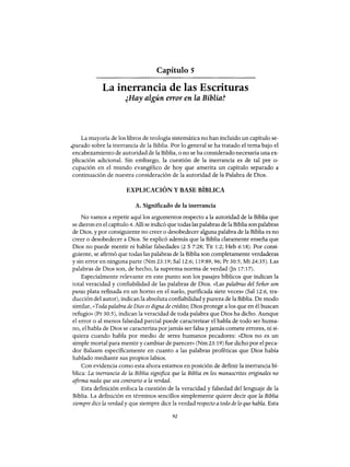 Capítulo 5
La inerrancia de las Escrituras
¿Hay algún error en la Biblia?
La mayoría de los libros de teología sistemática no han incluido un capítulo se-
.parado sobre la inerrancia de la Biblia. Por lo general se ha tratado el tema bajo el
encabezamiento de autoridad de la Biblia, o no se ha considerado necesaria una ex-
plicación adicional. Sin embargo, la cuestión de la inerrancia es de tal pre o-
cupación en el mundo evangélico de hoy que amerita un capítulo separado a
continuación de nuestra consideración de la autoridad de la Palabra de Dios.
EXPLICACIÓN Y BASE BÍBLICA
A. Significado de la inerrancia
No vamos a repetir aquí los argumentos respecto a la autoridad de la Biblia que
se dieron en el capítulo 4. Allí se indicó que todas las palabras de la Biblia son palabras
de Dios, y por consiguiente no creer o desobedecer alguna palabra de la Biblia es no
creer o desobedecer a Dios. Se explicó además que la Biblia claramente enseña que
Dios no puede mentir ni hablar falsedades (2 S 7:28; Tit 1:2; Heb 6:18). Por consi-
guiente, se afirmó que todas las palabras de la Biblia son completamente verdaderas
y sin error en ninguna parte (Nm 23:19; Sal 12:6; 119:89,96; Pr 30:5; Mt 24:35). Las
palabras de Dios son, de hecho, la suprema norma de verdad Gn 17:17).
Especialmente relevante en este punto son los pasajes bíblicos que indican la
total veracidad y confiabilidad de las palabras de Dios. «Las palabras del Señor son
puras plata refinada en un horno en el suelo, purificada siete veces» (Sal 12:6, tra-
ducción del autor), indican la absoluta confiabilidady pureza de la Biblia. De modo
similar, «Toda palabra de Dios es digna de crédito; Dios protege a los que en él buscan
refugio» (Pr 30:5), indican la veracidad de toda palabra que Dios ha dicho. Aunque
el error o al menos falsedad parcial puede caracterizar el habla de todo ser huma-
no, el habla de Dios se caracteriza porjamás ser falsa y jamás comete errores, ni si-
quiera cuando habla por medio de seres humanos pecadores: «Dios no es un
simple mortal para mentir y cambiar de parecer» (Nm 23: 19) fue dicho por el peca-
dar Balaam específicamente en cuanto a las palabras proféticas que Dios había
hablado mediante sus propios labios.
Con evidencia como esta ahora estamos en posición de definir la inerrancia bí-
blica: La inerrancia de la Biblia significa que la Biblia en los manuscritos originales no
afirma nada que sea contrario a la verdad.
Esta definición enfoca la cuestión de la veracidad y falsedad del lenguaje de la
Biblia. La definición en términos sencillos simplemente quiere decir que la Biblia
siempre dice la verdad y que siempre dice la verdad respecto a todo de lo que habla. Esta
92
Capítulo 5
La inerrancia de las Escrituras
¿Hay algún error en la Biblia?
La mayoría de los libros de teología sistemática no han incluido un capítulo se-
.parado sobre la inerrancia de la Biblia. Por lo general se ha tratado el tema bajo el
encabezamiento de autoridad de la Biblia, o no se ha considerado necesaria una ex-
plicación adicional. Sin embargo, la cuestión de la inerrancia es de tal pre o-
cupación en el mundo evangélico de hoy que amerita un capítulo separado a
continuación de nuestra consideración de la autoridad de la Palabra de Dios.
EXPLICACIÓN Y BASE BÍBLICA
A. Significado de la inerrancia
No vamos a repetir aquí los argumentos respecto a la autoridad de la Biblia que
se dieron en el capítulo 4. Allí se indicó que todas las palabras de la Biblia son palabras
de Dios, y por consiguiente no creer o desobedecer alguna palabra de la Biblia es no
creer o desobedecer a Dios. Se explicó además que la Biblia claramente enseña que
Dios no puede mentir ni hablar falsedades (2 S 7:28; Tit 1:2; Heb 6:18). Por consi-
guiente, se afirmó que todas las palabras de la Biblia son completamente verdaderas
y sin error en ninguna parte (Nm 23:19; Sal 12:6; 119:89,96; Pr 30:5; Mt 24:35). Las
palabras de Dios son, de hecho, la suprema norma de verdad Gn 17:17).
Especialmente relevante en este punto son los pasajes bíblicos que indican la
total veracidad y confiabilidad de las palabras de Dios. «Las palabras del Señor son
puras plata refinada en un horno en el suelo, purificada siete veces» (Sal 12:6, tra-
ducción del autor), indican la absoluta confiabilidady pureza de la Biblia. De modo
similar, «Toda palabra de Dios es digna de crédito; Dios protege a los que en él buscan
refugio» (Pr 30:5), indican la veracidad de toda palabra que Dios ha dicho. Aunque
el error o al menos falsedad parcial puede caracterizar el habla de todo ser huma-
no, el habla de Dios se caracteriza porjamás ser falsa y jamás comete errores, ni si-
quiera cuando habla por medio de seres humanos pecadores: «Dios no es un
simple mortal para mentir y cambiar de parecer» (Nm 23: 19) fue dicho por el peca-
dar Balaam específicamente en cuanto a las palabras proféticas que Dios había
hablado mediante sus propios labios.
Con evidencia como esta ahora estamos en posición de definir la inerrancia bí-
blica: La inerrancia de la Biblia significa que la Biblia en los manuscritos originales no
afirma nada que sea contrario a la verdad.
Esta definición enfoca la cuestión de la veracidad y falsedad del lenguaje de la
Biblia. La definición en términos sencillos simplemente quiere decir que la Biblia
siempre dice la verdad y que siempre dice la verdad respecto a todo de lo que habla. Esta
92
 