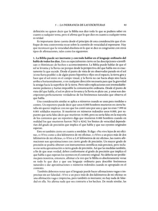 5 : LA INERRANCIA DE LAS ESCRITURAS 93
definición no quiere decir que la Biblia nos dice todo lo que se pudiera saber en
cuanto a cualquier tema, pero sí afirma que lo que dice en cuanto a cualquier tema
es verdad.
Es importante darse cuenta desde el principio de esta consideración que el en-
foque de esta controversia recae sobre la cuestión de veracidad al expresarse. Hay
que reconocer que la veracidad absoluta en lo que se dice es congruente con otros
tipos de afirmaciones, tales como los siguientes:
1. La Biblia puede ser inerrante y con todo hablar en el lenguaje ordinario del
habla de todos los días. Esto es especialmente cierto en las descripciones «científi-
cas» o «históricas» de hechos o acontecimientos. La Biblia puede hablar de que el
sol se levanta y la lluvia cae porque desde la perspectiva del que habla eso es exac-
tamente lo que sucede. Desde el punto de vista de un observador parado en el sol
(si eso fuera posible) o de algún punto hipotético «fijo» en el espacio, la tierra gira y
hace que el sol entre en el campo visual, y la lluvia no cae hacia abajo sino hacia
arriba u horizontalmente, o en cualquier dirección necesaria para que la gravedad
la atraiga hacia la superficie de la tierra. Pero tales explicaciones son irremediable-
mente pedantes y harían imposible la comunicación ordinaria. Desde el punto de
vista del que habla, el sol en efecto se levanta y la lluvia en efecto cae, y estas son des-
cripciones perfectamente verdaderas de los fenómenos naturales que observa el
que habla.
Una consideración similar se aplica a números cuando se usan para medidas o
conteo. Un reportero puede decir que unos 8.000 hombres murieron en cierta ba-
talla sin querer implicar con eso que los contó uno por uno y que no eran 7.999 ni
8.001 soldados muertos. Si murieron en números redondos unos 8.000, por su-
puesto que sería falso decir que murieron 16.000, pero no sería falso en la mayoría
de los contextos que un reportero diga que murieron 8.000 hombres cuando en
realidad los que murieron fueron 7823 u 8242; los límites de veracidad depende-
rían del grado de precisión que implica el que habla y que sus oyentes originales
esperan.
Esto es también cierto en cuanto a medidas. Si digo: «No vivo lejos de mi ofici-
na», o «Vivo como a dos kilómetros de mi oficina», o «Vivo a un poco más de dos
kilómetros de mi oficina», o «Vivo a 2,45 kilómetros de mi oficina», las cuatro afir-
maciones son aproximaciones con cierto grado de precisión. Un mayor grado de
precisión se podría obtener con instrumentos científicos más precisos, pero inclu-
so eso sería aproximación a cierto grado de precisión. Así que las medidas también,
a fin de que sean verdad, deben conformarse al grado de precisión que implica el
que habla o que esperan los oyentes en el contexto original. No debería ser proble-
ma para nosotros, entonces, afirmar a la vez que la Biblia es absolutamente veraz
en todo lo que dice y que usa lenguaje ordinario para describir fenómenos
naturales o dar aproximaciones o números redondos cuando es apropiado en el
contexto.
También debemos notar que el lenguaje puede hacer afirmaciones vagas o im-
precisas sin ser falsedad. «Vivo a un poco más de dos kilómetros de mi oficina» es
una afirmación vaga e imprecisa, pero también es inerrante; no hay nada de false-
dad en ella. No afirma nada que sea contrario a los hechos. De modo similar, las
5 : LA INERRANCIA DE LAS ESCRITURAS 93
definición no quiere decir que la Biblia nos dice todo lo que se pudiera saber en
cuanto a cualquier tema, pero sí afirma que lo que dice en cuanto a cualquier tema
es verdad.
Es importante darse cuenta desde el principio de esta consideración que el en-
foque de esta controversia recae sobre la cuestión de veracidad al expresarse. Hay
que reconocer que la veracidad absoluta en lo que se dice es congruente con otros
tipos de afirmaciones, tales como los siguientes:
1. La Biblia puede ser inerrante y con todo hablar en el lenguaje ordinario del
habla de todos los días. Esto es especialmente cierto en las descripciones «científi-
cas» o «históricas» de hechos o acontecimientos. La Biblia puede hablar de que el
sol se levanta y la lluvia cae porque desde la perspectiva del que habla eso es exac-
tamente lo que sucede. Desde el punto de vista de un observador parado en el sol
(si eso fuera posible) o de algún punto hipotético «fijo» en el espacio, la tierra gira y
hace que el sol entre en el campo visual, y la lluvia no cae hacia abajo sino hacia
arriba u horizontalmente, o en cualquier dirección necesaria para que la gravedad
la atraiga hacia la superficie de la tierra. Pero tales explicaciones son irremediable-
mente pedantes y harían imposible la comunicación ordinaria. Desde el punto de
vista del que habla, el sol en efecto se levanta y la lluvia en efecto cae, y estas son des-
cripciones perfectamente verdaderas de los fenómenos naturales que observa el
que habla.
Una consideración similar se aplica a números cuando se usan para medidas o
conteo. Un reportero puede decir que unos 8.000 hombres murieron en cierta ba-
talla sin querer implicar con eso que los contó uno por uno y que no eran 7.999 ni
8.001 soldados muertos. Si murieron en números redondos unos 8.000, por su-
puesto que sería falso decir que murieron 16.000, pero no sería falso en la mayoría
de los contextos que un reportero diga que murieron 8.000 hombres cuando en
realidad los que murieron fueron 7823 u 8242; los límites de veracidad depende-
rían del grado de precisión que implica el que habla y que sus oyentes originales
esperan.
Esto es también cierto en cuanto a medidas. Si digo: «No vivo lejos de mi ofici-
na», o «Vivo como a dos kilómetros de mi oficina», o «Vivo a un poco más de dos
kilómetros de mi oficina», o «Vivo a 2,45 kilómetros de mi oficina», las cuatro afir-
maciones son aproximaciones con cierto grado de precisión. Un mayor grado de
precisión se podría obtener con instrumentos científicos más precisos, pero inclu-
so eso sería aproximación a cierto grado de precisión. Así que las medidas también,
a fin de que sean verdad, deben conformarse al grado de precisión que implica el
que habla o que esperan los oyentes en el contexto original. No debería ser proble-
ma para nosotros, entonces, afirmar a la vez que la Biblia es absolutamente veraz
en todo lo que dice y que usa lenguaje ordinario para describir fenómenos
naturales o dar aproximaciones o números redondos cuando es apropiado en el
contexto.
También debemos notar que el lenguaje puede hacer afirmaciones vagas o im-
precisas sin ser falsedad. «Vivo a un poco más de dos kilómetros de mi oficina» es
una afirmación vaga e imprecisa, pero también es inerrante; no hay nada de false-
dad en ella. No afirma nada que sea contrario a los hechos. De modo similar, las
 