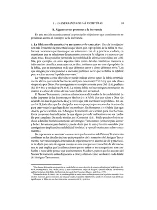 5 : LA INERRANCIA DE LAS ESCRITURAS 95
B. Algunos retos presentes a la inerrancia
En esta sección examinaremos las principales objeciones que comúnmente se
presentan contra el concepto de la inerrancia.
1. La Biblia es sólo autoritativa en cuanto a «fe y práctica». Una de las objecio-
nes más frecuentes la presentan los que dicen que el propósito de la Biblia es ense-
ñarnos cuestiones que tienen que ver solamente con «fe y práctica»; es decir, en
cuestiones que se relacionan directamente a nuestra fe religiosa o a nuestra con-
ducta ética. Esta posición permitiría la posibilidad de afirmaciones falsas en la Bi-
blia, por ejemplo, en otros aspectos tales como detalles históricos menores o
información científica; esos aspectos, se dice, no tienen que ver con el propósito de
la Biblia, que es instruirnos en lo que debemos creer y cómo debemos vivir.
1
Los
que abogan por esta posición a menudo prefieren decir que la Biblia es infalible
pero vacilan en usar la palabra inerrante.
2
La respuesta a esta objeción se puede indicar como sigue: la Biblia repetida-
mente afirma que toda la Escritura es útil para nosotros (2 Ti 3:16) y que toda ella es
«inspirada por Dios». Por consiguiente es completamente pura (Sal 12:6), perfecta
(Sal 119: 96), y verdadera (Pr 30:5). La misma Biblia no hace ninguna restricción en
cuanto a la clase de temas de los cuales habla con veracidad.
El Nuevo Testamento contiene afirmaciones adicionales de la confiabilidad de
todas las partes de las Escrituras; en Hechos 24: 14 Pablo dice que adora a Dios «de
acuerdo con todo lo que enseña la ley y creo lo que está escrito en los profetas». En Lu-
cas 24:25 Jesús dice que los discípulos son «torpes» porque son «tardos de corazón
para creer todo lo que han dicho los profetas». En Romanos 15:4 Pablo dice que
«todo lo que se escribió» en el Antiguo Testamento «se escribió para enseñarnos».
Estos pasajes no dan indicación de que alguna parte de las Escrituras no sea confia-
ble por completo. De modo similar, en 1 Corintios 10:11, Pablo puede referirse in-
cluso a detalles históricos menores del Antiguo Testamento (sentarse para comer
y beber, levantarse para bailar) y puede decir que lo uno y lo otro «sucedió» (por
consiguiente implicando confiabilidad histórica) y «quedó escrito para advertencia
nuestra».
Si empezamos a examinar la manera en que los autores del Nuevo Testamento
confiaron en los detalles incluso más pequeños de la narrativa del Antiguo Testa-
mento, no vemos ninguna intención de separar nuestros asuntos de «fe y práctica»,
ni de decir que esto de alguna manera es una categoría reconocible de afirmacio-
nes, ni que implica que las afirmaciones que no estén en esa categoría no son con-
fiables o no se debe pensar que son inerrantes. Más bien, parece que los autores del
Nuevo Testamento están dispuestos a citar y afirmar como verdadero todo detalle
del Antiguo Testamento.
1Una buena defensa de esta posición se puede hallar en una colección de ensayos editados porJack Rogers, Bi-
blical Autority (Waco, Tex.: W ord, 1977); y, más extensamente, enJack B. Rogers y Donald McKim, The Authority
and Interpretation ofthe Bible: An Historical Approach (San Francisco: Harper and Row, 1979).
2Hasta alrededor de 1960 ó 1965 la palabra infalible se usaba intercambiablemente con la palabra inerrable. Pero
en años recientes, por 10 menos en los Estados Unidos, la palabra infalible se ha usado en el sentido más débil que
significa que la Biblia no nos hará descarriar en asuntos de fe y práctica.
5 : LA INERRANCIA DE LAS ESCRITURAS 95
B. Algunos retos presentes a la inerrancia
En esta sección examinaremos las principales objeciones que comúnmente se
presentan contra el concepto de la inerrancia.
1. La Biblia es sólo autoritativa en cuanto a «fe y práctica». Una de las objecio-
nes más frecuentes la presentan los que dicen que el propósito de la Biblia es ense-
ñarnos cuestiones que tienen que ver solamente con «fe y práctica»; es decir, en
cuestiones que se relacionan directamente a nuestra fe religiosa o a nuestra con-
ducta ética. Esta posición permitiría la posibilidad de afirmaciones falsas en la Bi-
blia, por ejemplo, en otros aspectos tales como detalles históricos menores o
información científica; esos aspectos, se dice, no tienen que ver con el propósito de
la Biblia, que es instruirnos en lo que debemos creer y cómo debemos vivir.
1
Los
que abogan por esta posición a menudo prefieren decir que la Biblia es infalible
pero vacilan en usar la palabra inerrante.
2
La respuesta a esta objeción se puede indicar como sigue: la Biblia repetida-
mente afirma que toda la Escritura es útil para nosotros (2 Ti 3:16) y que toda ella es
«inspirada por Dios». Por consiguiente es completamente pura (Sal 12:6), perfecta
(Sal 119: 96), y verdadera (Pr 30:5). La misma Biblia no hace ninguna restricción en
cuanto a la clase de temas de los cuales habla con veracidad.
El Nuevo Testamento contiene afirmaciones adicionales de la confiabilidad de
todas las partes de las Escrituras; en Hechos 24: 14 Pablo dice que adora a Dios «de
acuerdo con todo lo que enseña la ley y creo lo que está escrito en los profetas». En Lu-
cas 24:25 Jesús dice que los discípulos son «torpes» porque son «tardos de corazón
para creer todo lo que han dicho los profetas». En Romanos 15:4 Pablo dice que
«todo lo que se escribió» en el Antiguo Testamento «se escribió para enseñarnos».
Estos pasajes no dan indicación de que alguna parte de las Escrituras no sea confia-
ble por completo. De modo similar, en 1 Corintios 10:11, Pablo puede referirse in-
cluso a detalles históricos menores del Antiguo Testamento (sentarse para comer
y beber, levantarse para bailar) y puede decir que lo uno y lo otro «sucedió» (por
consiguiente implicando confiabilidad histórica) y «quedó escrito para advertencia
nuestra».
Si empezamos a examinar la manera en que los autores del Nuevo Testamento
confiaron en los detalles incluso más pequeños de la narrativa del Antiguo Testa-
mento, no vemos ninguna intención de separar nuestros asuntos de «fe y práctica»,
ni de decir que esto de alguna manera es una categoría reconocible de afirmacio-
nes, ni que implica que las afirmaciones que no estén en esa categoría no son con-
fiables o no se debe pensar que son inerrantes. Más bien, parece que los autores del
Nuevo Testamento están dispuestos a citar y afirmar como verdadero todo detalle
del Antiguo Testamento.
1Una buena defensa de esta posición se puede hallar en una colección de ensayos editados porJack Rogers, Bi-
blical Autority (Waco, Tex.: W ord, 1977); y, más extensamente, enJack B. Rogers y Donald McKim, The Authority
and Interpretation ofthe Bible: An Historical Approach (San Francisco: Harper and Row, 1979).
2Hasta alrededor de 1960 ó 1965 la palabra infalible se usaba intercambiablemente con la palabra inerrable. Pero
en años recientes, por 10 menos en los Estados Unidos, la palabra infalible se ha usado en el sentido más débil que
significa que la Biblia no nos hará descarriar en asuntos de fe y práctica.
 
