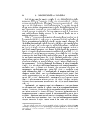 96 5 : LA INERRANCIA DE LAS ESCRITURAS
En la lista que sigue hay algunos ejemplos de estos detalles históricos citados
por autores del Nuevo Testamento. Si todos estos son asuntos de «fe y práctica»,
entonces todo detalle histórico del Antiguo Testamento es asunto de «fe y prácti-
ca», y esta objeción deja de ser objeción a la inerrancia. Por otro lado, si se puede
afirmar tantos detalles, entonces parece que todos los detalles históricos del Anti-
guo Testamento se pueden afirmar como verdaderos, y no debemos hablar de res-
tringir la necesaria veracidad de las Escrituras a alguna categoría de «fe y práctica»
que excluiría algunos detalles menores. No hay tipos de detalles que no se
pudieran afirmar como verdaderos.
El Nuevo Testamento nos da la siguiente información: David comió del pan de
la proposición (Mt 12:3-4),jonás estuvo en un gran pez (Mt 12:40), los hombres de
Nínive se arrepintieron (Mt 12:41), la reina del sur vino para oír a Salomón (Mt
12:42), Elías fue enviado a la viuda de Sarepta (Lc 4:25-26), el sirio Naamán fue lim-
piado de su lepra (Lc 4:27), el día en que Lot salió de Sodoma fuego y azufre llovió
del cielo (Lc 19:29; cf. v. 32 con su referencia a la esposa de Lot que se convirtió en
sal), Moisés levantó la serpiente en el desierto Gn 3:14),jacob le dio un terreno a
jasé Gn 4:5), muchos detalles que ocurrieron en la historia de Israel (Hch 13:17-23),
Abraham creyó y recibió la promesa antes de ser circuncidado (Ro 4:10), Abraham
tenía como cien años (Ro 4:19), Dios le dijo a Rebeca antes de que nacieran sus hi-
jos que el mayor serviría al menor (Ro 9:10-12), Elías habló con Dios (Ro 11:2-4), el
pueblo de Israel pasó por el mar, comió y bebió alimento y bebida espiritual, deseó
el mal, se sentó a beber, se levantó a bailar, se entregó a la inmoralidad, se quejó y
fueron destruidos (1 Ca 10:11), Abraham le dio el diezmo de todo a Melquisedec
(Heb 7:1-2), el tabernáculo del Antiguo Testamento tenía un diseño específico y
detallado (Heb 9:1-5), Moisés roció al pueblo y los enseres del tabernáculo con
agua y sangre, usando lana escarlata e hisopo (Heb 9:19-21), el mundo fue creado
por la palabra de Dios (Heb 11:3),3 muchos detalles de la vida de Abel, Enoc, Noé,
Abraham, Moisés, Rahab y otros en realidad sucedieron (Heb 11, pássim), Esaú
vendió su primogenitura por una sola comida y después quiso con lágrimas recu-
perarla (Heb 12:16-17), Rahab recibió a los espías y los envió por otro camino
(Stg 2:25), ocho personas se salvaron en el arca (1 P 3:20; 2 P 2:5), Dios convirtió a
Sodoma y Gomarra en cenizas pero salvó a Lot (2 P 2:6-7), el asna de Balaam habló
(2 P 2:16).
Esta lista indica que los escritores del Nuevo Testamento estuvieron dispues-
tos a descansar en la veracidad de cualquier parte de las narraciones históricas del
Antiguo Testamento. NingÚn detalle fue demasiado insignificante para usarse
para la instrucción de los cristianos del Nuevo Testamento. No hay indicación al-
guna de que pensaran en alguna categoría de afirmaciones bíblicas que no fueran
confiables y fidedignas (tales como afirmaciones «históricas y científicas» a diferen-
cia de pasajes doctrinales o morales). Parece claro que la Biblia misma no respalda
ninguna restricción de algÚn tipo de temas de los cuales habla con absoluta
3Este no es un detalle menor, pero es útil como ejemplo de un hecho «científico» que se afirma en el Antiguo
Testamento y uno respecto al cual el autor dice que tenemos conocimiento «por fe»; de este modo, aquí explícita-
mente se dice que la fe incluye confianza en la veracidad de un hecho científico e histórico registrado en el Anti-
guo Testamento.
96 5 : LA INERRANCIA DE LAS ESCRITURAS
En la lista que sigue hay algunos ejemplos de estos detalles históricos citados
por autores del Nuevo Testamento. Si todos estos son asuntos de «fe y práctica»,
entonces todo detalle histórico del Antiguo Testamento es asunto de «fe y prácti-
ca», y esta objeción deja de ser objeción a la inerrancia. Por otro lado, si se puede
afirmar tantos detalles, entonces parece que todos los detalles históricos del Anti-
guo Testamento se pueden afirmar como verdaderos, y no debemos hablar de res-
tringir la necesaria veracidad de las Escrituras a alguna categoría de «fe y práctica»
que excluiría algunos detalles menores. No hay tipos de detalles que no se
pudieran afirmar como verdaderos.
El Nuevo Testamento nos da la siguiente información: David comió del pan de
la proposición (Mt 12:3-4),jonás estuvo en un gran pez (Mt 12:40), los hombres de
Nínive se arrepintieron (Mt 12:41), la reina del sur vino para oír a Salomón (Mt
12:42), Elías fue enviado a la viuda de Sarepta (Lc 4:25-26), el sirio Naamán fue lim-
piado de su lepra (Lc 4:27), el día en que Lot salió de Sodoma fuego y azufre llovió
del cielo (Lc 19:29; cf. v. 32 con su referencia a la esposa de Lot que se convirtió en
sal), Moisés levantó la serpiente en el desierto Gn 3:14),jacob le dio un terreno a
jasé Gn 4:5), muchos detalles que ocurrieron en la historia de Israel (Hch 13:17-23),
Abraham creyó y recibió la promesa antes de ser circuncidado (Ro 4:10), Abraham
tenía como cien años (Ro 4:19), Dios le dijo a Rebeca antes de que nacieran sus hi-
jos que el mayor serviría al menor (Ro 9:10-12), Elías habló con Dios (Ro 11:2-4), el
pueblo de Israel pasó por el mar, comió y bebió alimento y bebida espiritual, deseó
el mal, se sentó a beber, se levantó a bailar, se entregó a la inmoralidad, se quejó y
fueron destruidos (1 Ca 10:11), Abraham le dio el diezmo de todo a Melquisedec
(Heb 7:1-2), el tabernáculo del Antiguo Testamento tenía un diseño específico y
detallado (Heb 9:1-5), Moisés roció al pueblo y los enseres del tabernáculo con
agua y sangre, usando lana escarlata e hisopo (Heb 9:19-21), el mundo fue creado
por la palabra de Dios (Heb 11:3),3 muchos detalles de la vida de Abel, Enoc, Noé,
Abraham, Moisés, Rahab y otros en realidad sucedieron (Heb 11, pássim), Esaú
vendió su primogenitura por una sola comida y después quiso con lágrimas recu-
perarla (Heb 12:16-17), Rahab recibió a los espías y los envió por otro camino
(Stg 2:25), ocho personas se salvaron en el arca (1 P 3:20; 2 P 2:5), Dios convirtió a
Sodoma y Gomarra en cenizas pero salvó a Lot (2 P 2:6-7), el asna de Balaam habló
(2 P 2:16).
Esta lista indica que los escritores del Nuevo Testamento estuvieron dispues-
tos a descansar en la veracidad de cualquier parte de las narraciones históricas del
Antiguo Testamento. NingÚn detalle fue demasiado insignificante para usarse
para la instrucción de los cristianos del Nuevo Testamento. No hay indicación al-
guna de que pensaran en alguna categoría de afirmaciones bíblicas que no fueran
confiables y fidedignas (tales como afirmaciones «históricas y científicas» a diferen-
cia de pasajes doctrinales o morales). Parece claro que la Biblia misma no respalda
ninguna restricción de algÚn tipo de temas de los cuales habla con absoluta
3Este no es un detalle menor, pero es útil como ejemplo de un hecho «científico» que se afirma en el Antiguo
Testamento y uno respecto al cual el autor dice que tenemos conocimiento «por fe»; de este modo, aquí explícita-
mente se dice que la fe incluye confianza en la veracidad de un hecho científico e histórico registrado en el Anti-
guo Testamento.
 