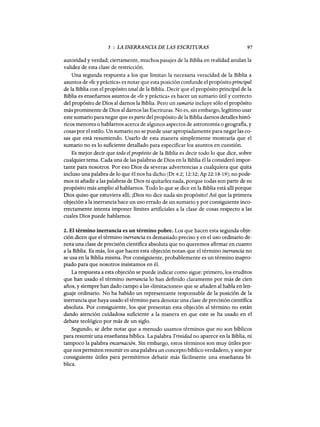 5 : LA INERRANCIA DE LAS ESCRITURAS 97
autoridad y verdad; ciertamente, muchos pasajes de la Biblia en realidad anulan la
validez de esta clase de restricción.
Una segunda respuesta a los que limitan la necesaria veracidad de la Biblia a
asuntos de «fe y práctica» es notar que esta posición confunde el propósito principal
de la Biblia con el propósito total de la Biblia. Decir que el propósito principal de la
Biblia es enseñamos asuntos de «fe y práctica» es hacer un sumario útil y correcto
del propósito de Dios al damos la Biblia. Pero un sumario incluye sólo el propósito
más prominente de Dios al damos las Escrituras. No es, sin embargo, legítimo usar
este sumario para negar que es parte del propósito de la Biblia damos detalles histó-
ricos menores o hablamos acerca de algunos aspectos de astronomía o geografia, y
cosas por el estilo. Un sumario no se puede usar apropiadamente para negar las co-
sas que está resumiendo. Usarlo de esta manera simplemente mostraría que el
sumario no es lo suficiente detallado para especificar los asuntos en cuestión.
Es mejor decir que todo el propósito de la Biblia es decir todo lo que dice, sobre
cualquier tema. Cada una de las palabras de Dios en la Biblia él la consideró impor-
tante para nosotros. Por eso Dios da severas advertencias a cualquiera que quita
incluso una palabra de lo que él nos ha dicho (Dt 4:2; 12:32; Ap 22:18-19); no pode-
mos ni añadir a las palabras de Dios ni quitarles nada, porque todas son parte de su
propósito más amplio al hablamos. Todo lo que se dice en la Biblia está allí porque
Dios quiso que estuviera allí; ¡Dios no dice nada sin propósito! Así que la primera
objeción a la inerrancia hace un uso errado de un sumario y por consiguiente inco-
rrectamente intenta imponer límites artificiales a la clase de cosas respecto a las
cuales Dios puede hablamos.
2. El término inerrancia es un término pobre. Los que hacen esta segunda obje-
ción dicen que el término inerrancia es demasiado preciso y en el uso ordinario de-
nota una clase de precisión científica absoluta que no queremos afirmar en cuanto
a la Biblia. Es más, los que hacen esta objeción notan que el término inerrancia no
se usa en la Biblia misma. Por consiguiente, probablemente es un término inapro-
piado para que nosotros insistamos en él.
La respuesta a esta objeción se puede indicar como sigue: primero, los eruditos
que han usado el término inerrancia lo han definido claramente por más de cien
años, y siempre han dado campo a las «limitaciones» que se añaden al habla en len-
guaje ordinario. No ha habido un representante responsable de la posición de la
inerrancia que haya usado el término para denotar una clase de precisión científica
absoluta. Por consiguiente, los que presentan esta objeción al término no están
dando atención cuidadosa suficiente a la manera en que este se ha usado en el
debate teológico por más de un siglo.
Segundo, se debe notar que a menudo usamos términos que no son bíblicos
para resumir una enseñanza bíblica. La palabra Trinidad no aparece en la Biblia, ni
tampoco la palabra encarnación. Sin embargo, estos términos son muy útiles por-
que nos permiten resumir en una palabra un concepto bíblico verdadero, y son por
consiguiente útiles para permitimos debatir más fácilmente una enseñanza bí-
blica.
5 : LA INERRANCIA DE LAS ESCRITURAS 97
autoridad y verdad; ciertamente, muchos pasajes de la Biblia en realidad anulan la
validez de esta clase de restricción.
Una segunda respuesta a los que limitan la necesaria veracidad de la Biblia a
asuntos de «fe y práctica» es notar que esta posición confunde el propósito principal
de la Biblia con el propósito total de la Biblia. Decir que el propósito principal de la
Biblia es enseñamos asuntos de «fe y práctica» es hacer un sumario útil y correcto
del propósito de Dios al damos la Biblia. Pero un sumario incluye sólo el propósito
más prominente de Dios al damos las Escrituras. No es, sin embargo, legítimo usar
este sumario para negar que es parte del propósito de la Biblia damos detalles histó-
ricos menores o hablamos acerca de algunos aspectos de astronomía o geografia, y
cosas por el estilo. Un sumario no se puede usar apropiadamente para negar las co-
sas que está resumiendo. Usarlo de esta manera simplemente mostraría que el
sumario no es lo suficiente detallado para especificar los asuntos en cuestión.
Es mejor decir que todo el propósito de la Biblia es decir todo lo que dice, sobre
cualquier tema. Cada una de las palabras de Dios en la Biblia él la consideró impor-
tante para nosotros. Por eso Dios da severas advertencias a cualquiera que quita
incluso una palabra de lo que él nos ha dicho (Dt 4:2; 12:32; Ap 22:18-19); no pode-
mos ni añadir a las palabras de Dios ni quitarles nada, porque todas son parte de su
propósito más amplio al hablamos. Todo lo que se dice en la Biblia está allí porque
Dios quiso que estuviera allí; ¡Dios no dice nada sin propósito! Así que la primera
objeción a la inerrancia hace un uso errado de un sumario y por consiguiente inco-
rrectamente intenta imponer límites artificiales a la clase de cosas respecto a las
cuales Dios puede hablamos.
2. El término inerrancia es un término pobre. Los que hacen esta segunda obje-
ción dicen que el término inerrancia es demasiado preciso y en el uso ordinario de-
nota una clase de precisión científica absoluta que no queremos afirmar en cuanto
a la Biblia. Es más, los que hacen esta objeción notan que el término inerrancia no
se usa en la Biblia misma. Por consiguiente, probablemente es un término inapro-
piado para que nosotros insistamos en él.
La respuesta a esta objeción se puede indicar como sigue: primero, los eruditos
que han usado el término inerrancia lo han definido claramente por más de cien
años, y siempre han dado campo a las «limitaciones» que se añaden al habla en len-
guaje ordinario. No ha habido un representante responsable de la posición de la
inerrancia que haya usado el término para denotar una clase de precisión científica
absoluta. Por consiguiente, los que presentan esta objeción al término no están
dando atención cuidadosa suficiente a la manera en que este se ha usado en el
debate teológico por más de un siglo.
Segundo, se debe notar que a menudo usamos términos que no son bíblicos
para resumir una enseñanza bíblica. La palabra Trinidad no aparece en la Biblia, ni
tampoco la palabra encarnación. Sin embargo, estos términos son muy útiles por-
que nos permiten resumir en una palabra un concepto bíblico verdadero, y son por
consiguiente útiles para permitimos debatir más fácilmente una enseñanza bí-
blica.
 