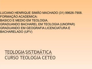 TEOLOGIASISTEMÁTICA
CURSO TEOLOGIA CETEO
LUCIANO HENRIQUE SIMÃO MACHADO (31) 99626-7908.
FORMAÇÃO ACADEMICA:
BASICO E MEDIO EM TEOLOGIA.
GRADUANDO BACHAREL EM TEOLOGIA (UNOPAR)
GRADUANDO EM GEOGRAFIA LICENCIATURA E
BACHARELADO (UFV)
 