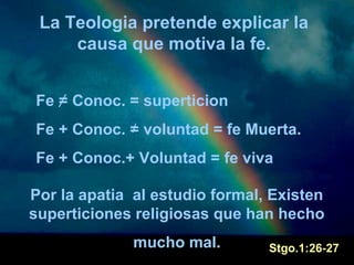 La Teologia pretende explicar la 
causa que motiva la fe. 
Fe = Conoc. = superticion 
Fe + Conoc. = voluntad = fe Muerta. 
Fe + Conoc.+ Voluntad = fe viva 
Por la apatia al estudio formal, Existen 
superticiones religiosas que han hecho 
mucho mal. Stgo.1:26-27 
 