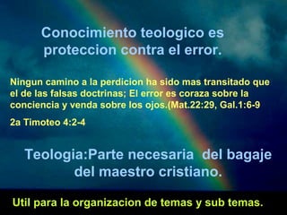 Conocimiento teologico es 
proteccion contra el error. 
Ningun camino a la perdicion ha sido mas transitado que 
el de las falsas doctrinas; El error es coraza sobre la 
conciencia y venda sobre los ojos.(Mat.22:29, Gal.1:6-9 
2a Timoteo 4:2-4 
Teologia:Parte necesaria del bagaje 
del maestro cristiano. 
Util para la organizacion de temas y sub temas. 
 