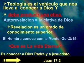 Teologia es el vehiculo que nos 
lleva a conocer a Dios Y 
 debe producir una etica. 
Autorevelacion = Iniciativa de Dios 
Revelacion es un grado de 
conocimiento superior. 
.El Hombre conoce con la Mente. Ger.3:15 
•Que es La vida Eterna? 
Es conocer a Dios Padre y a jesucristo. 
Juan 17:3 
 