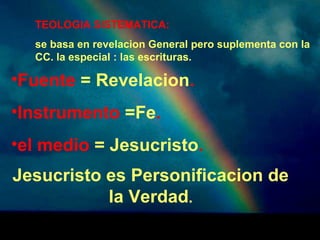 TEOLOGIA SISTEMATICA: 
se basa en revelacion General pero suplementa con la 
CC. la especial : las escrituras. 
•Fuente = Revelacion. 
•Instrumento =Fe. 
•el medio = Jesucristo. 
Jesucristo es Personificacion de 
la Verdad. 
 