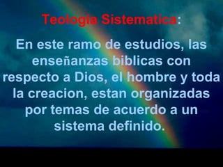 Teologia Sistematica: 
En este ramo de estudios, las 
enseñanzas biblicas con 
respecto a Dios, el hombre y toda 
la creacion, estan organizadas 
por temas de acuerdo a un 
sistema definido. 
 