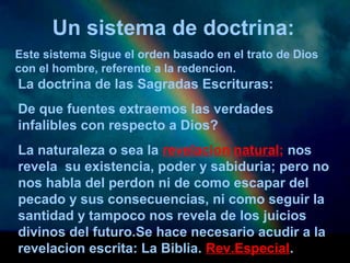 Un sistema de doctrina: 
Este sistema Sigue el orden basado en el trato de Dios 
con el hombre, referente a la redencion. 
La doctrina de las Sagradas Escrituras: 
De que fuentes extraemos las verdades 
infalibles con respecto a Dios? 
La naturaleza o sea la revelacion natural; nos 
revela su existencia, poder y sabiduria; pero no 
nos habla del perdon ni de como escapar del 
pecado y sus consecuencias, ni como seguir la 
santidad y tampoco nos revela de los juicios 
divinos del futuro.Se hace necesario acudir a la 
revelacion escrita: La Biblia. Rev.Especial. 
 