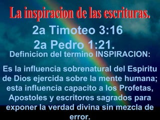 2a Timoteo 3:16 
2a Pedro 1:21. 
Definicion del termino INSPIRACION: 
Es la influencia sobrenatural del Espiritu 
de Dios ejercida sobre la mente humana; 
esta influencia capacito a los Profetas, 
Apostoles y escritores sagrados para 
exponer la verdad divina sin mezcla de 
error. 
 