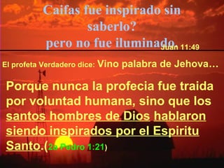 Caifas fue inspirado sin 
saberlo? 
pero no fue iluminadJuoan. 11:49 
El profeta Verdadero dice: Vino palabra de Jehova… 
Porque nunca la profecia fue traida 
por voluntad humana, sino que los 
santos hombres de Dios hablaron 
siendo inspirados por el Espiritu 
Santo.(2a Pedro 1:21) 
 