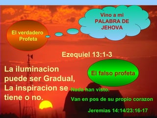 Ezequiel 13:1-3 
El falso profeta 
El verdadero 
Profeta 
Jeremias 14:14/23:16-17 
La iluminacion 
puede ser Gradual, 
La inspiracion se 
tiene o no. 
Vino a mi 
PALABRA DE 
JEHOVA 
Nada han visto. 
Van en pos de su propio corazon 
 