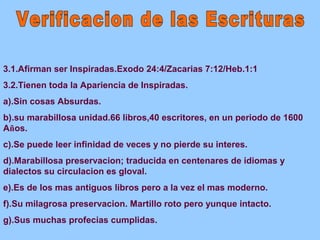 3.1.Afirman ser Inspiradas.Exodo 24:4/Zacarias 7:12/Heb.1:1 
3.2.Tienen toda la Apariencia de Inspiradas. 
a).Sin cosas Absurdas. 
b).su marabillosa unidad.66 libros,40 escritores, en un periodo de 1600 
Años. 
c).Se puede leer infinidad de veces y no pierde su interes. 
d).Marabillosa preservacion; traducida en centenares de idiomas y 
dialectos su circulacion es gloval. 
e).Es de los mas antiguos libros pero a la vez el mas moderno. 
f).Su milagrosa preservacion. Martillo roto pero yunque intacto. 
g).Sus muchas profecias cumplidas. 
 