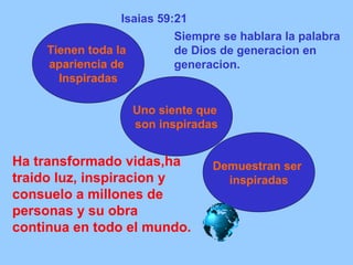 Isaias 59:21 
Tienen toda la 
apariencia de 
Inspiradas 
Siempre se hablara la palabra 
de Dios de generacion en 
generacion. 
Uno siente que 
son inspiradas 
Demuestran ser 
inspiradas 
Ha transformado vidas,ha 
traido luz, inspiracion y 
consuelo a millones de 
personas y su obra 
continua en todo el mundo. 
