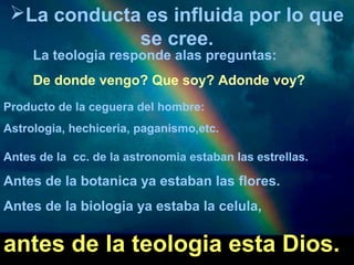 La conducta es influida por lo que 
se cree. 
La teologia responde alas preguntas: 
De donde vengo? Que soy? Adonde voy? 
Producto de la ceguera del hombre: 
Astrologia, hechiceria, paganismo,etc. 
Antes de la cc. de la astronomia estaban las estrellas. 
Antes de la botanica ya estaban las flores. 
Antes de la biologia ya estaba la celula, 
antes de la teologia esta Dios. 
 