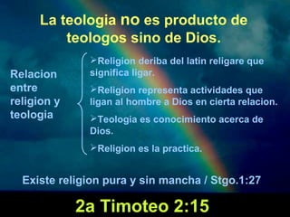 La teologia no es producto de 
teologos sino de Dios. 
Relacion 
entre 
religion y 
teologia 
Religion deriba del latin religare que 
significa ligar. 
Religion representa actividades que 
ligan al hombre a Dios en cierta relacion. 
Teologia es conocimiento acerca de 
Dios. 
Religion es la practica. 
Existe religion pura y sin mancha / Stgo.1:27 
2a Timoteo 2:15 
 