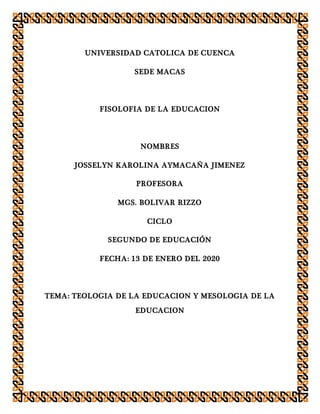 UNIVERSIDAD CATOLICA DE CUENCA
SEDE MACAS
FISOLOFIA DE LA EDUCACION
NOMBRES
JOSSELYN KAROLINA AYMACAÑA JIMENEZ
PROFESORA
MGS. BOLIVAR RIZZO
CICLO
SEGUNDO DE EDUCACIÓN
FECHA: 13 DE ENERO DEL 2020
TEMA: TEOLOGIA DE LA EDUCACION Y MESOLOGIA DE LA
EDUCACION
 