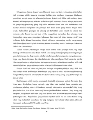 Sebagaimana halnya dengan kaum khawarij, kaum mur’jiah awalnya juga ditimbulkan 
oleh persoalan politik, tegasnya persoalan khalifah yang membawa perpecahan dikalangan 
umat islam setelah usman bin affan mati terbunuh. Seperti telah dilihat pada mulanya kaum 
khawarij adalah penyokong ali.tetapi berbalik menjadi musuhnya, karena adanya perlawanan 
ini, penyokong-penyokong yang tetap setia bertambah keras dan kuat membelanya dan 
akhirnya mereka merupakan satu golongan lain dalam islam yang dikenal dengan nama 
syi;ah.. kefanatikan golongan ini terhadap ali bertambah keras, setelah ia sendiri mati 
terbunuh pula. Kaum khawarij dan syi’ah, sungguhpun merupakan dua golongan yang 
bermusuhan, sama-sama menentang kekuasaan bani umayyah tetapi dengan motif yang 
berlainan. Kalau khawarij menentang dinasti ini kerena memandang mereka menyeleweng 
dari ajaran-ajaran islam, syi’ah menentang karena memandang mereka merampas kekuasaan 
dari ali dan keturunannya. 
Dalam suasana pertentangan serupa inilah timbul suatu golongan baru yang ingin 
bersikap netral tidak mau turut dalam praktek kafir mengkafirkan yang terjadi antara golongan 
yang bertentangan itu. Bagi mereka sahabat-sahabat yang bertentangan itu merupakan orang-orang 
yang dapat dipercayai dan tidak keluar dari jalan yang benar. Oleh karena itu mereka 
tidak mengeluarkan pendapat tentang siapa yang sebenarnya salah dan memandang lebih baik 
menunda (arja’a)1 penyelesaian persoalan ini kehari perhitungan di depan tuhan. 
Dengan demikian, kaum murji’ah pada mulanya merupakan golongan yang tidak mau 
turut campur dalam pertentangan-pertentangan yang terjadi di ketika itu dan mengambil sikap 
menyerahkan penentuan hukum kafir atau tidak kafirnya orang-orang yang bertentangan itu 
kepada tuhan. 
Dari lapangan politik mereka segera pula berpindah kelapangan teologi. Persoalan dosa 
besar yang ditimbulkan kaum khawarij, mau tidak mau menjadi bahan perhatian dan 
pembahasan pula bagi mereka. Kalau kaum khawarij menjatuhkan hukuman kafir bagi orang 
yang melakukan dosa besar, kaum murji’ah menjatuhkan hukum mukmin 2 bagi orang yang 
serupa itu. Adapun soal dosa besar yang telah mereka buat, itu ditunda penyelesaiannya kehari 
perhitungan kelak. Argumentasi yang mereka majukan dalam hal ini adalah bahwa orang 
islam yang melakukan dosa besar itu tetap mengaku, bahwa tiada tuhan selain Alloh dan 
bahwa nabi Muhammad SAW adalah rosul-Nya.3 
3Abdul Rozak dan Rosihon Anwar, Ilmu Kalam, Bandung: CV Pustaka Setia ( 2011),56. 
4 
 