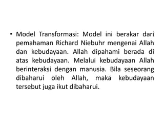• Model Transformasi: Model ini berakar dari
pemahaman Richard Niebuhr mengenai Allah
dan kebudayaan. Allah dipahami berada di
atas kebudayaan. Melalui kebudayaan Allah
berinteraksi dengan manusia. Bila seseorang
dibaharui oleh Allah, maka kebudayaan
tersebut juga ikut dibaharui.
 